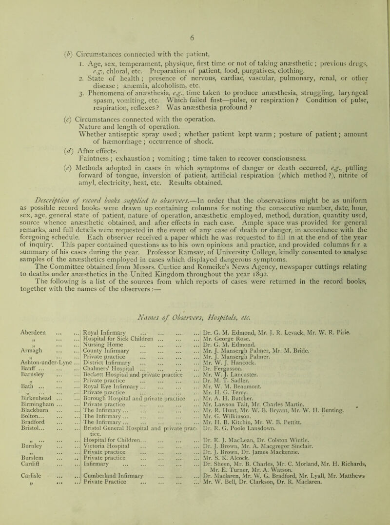 (Ji) Circumstances connected with the patient. 1. Age, sex, temperament, physique, first time or not of taking anaesthetic ; previous drugs, c.g., chloral, etc. Preparation of patient, food, purgatives, clothing. 2. State of health ; presence of nervous, cardiac, vascular, pulmonary, renal, or other disease ; anaemia, alcoholism, etc. 3. Phenomena of anaesthesia, eg., time taken to produce anaesthesia, struggling, laryngeal spasm, vomiting, etc. Which failed first—pulse, or respiration ? Condition of pulse, respiration, reflexes? Was anaesthesia profound ? (r) Circumstances connected with the operation. Nature and length of operation. Whether antiseptic spray used ; whether patient kept warm ; posture of patient; amount of haemorrhage ; occurrence of shock. (d) After effects. Faintness ; exhaustion ; vomiting ; time taken to recover consciousness. (e) Methods adopted in cases in which symptoms of danger or death occurred, e.g., pulling forward of tongue, inversion of patient, artificial respiration (which method ?), nitrite of amyl, electricity, heat, etc. Results obtained. Description of record books supplied to observers.—In order that the observations might be as uniform as possible record books were drawn up containing columns for noting the consecutive number, date, hour, sex, age, general state of patient, nature of operation, anaesthetic employed, method, duration, quantity used, source whence anaesthetic obtained, and after effects in each case. Ample space was provided for general remarks, and full details were requested in the event of any case of death or danger, in accordance with the foregoing schedule. Each observer received a paper which he was requested to fill in at the end of the year of inquiry. This paper contained questions as to his own opinions and practice, and provided columns fer a summary of his cases during the year. Professor Ramsav, of University College, kindly consented to analyse samples of the anaesthetics employed in cases which displayed dangerous symptoms. The Committee obtained from Messrs. Curtice and Romeike’s News Agency, newspaper cuttings relating to deaths under anaesthetics in the United Kingdom throughout the year 1892. The following is a list of the sources from which reports of cases were returned in the record books, together with the names of the observers :— Names of Observers, Hospitals, etc. Aberdeen Royal Infirmary » ... ... Hospital for Sick Children ... » • • • • • • Nursing Home Armagh County Infirmary ,, ... ... Private practice Ashton-under-Lync ... District Infirmary Chalmers’ Hospital Banff ... Barnsley Beckett Hospital and private practice ... Private practice Bath ... Royal Eye Infirmary ... Birkenhead ... Private practice Borough Hospital and private practice Birmingham ... Private practice Blackburn The Infirmary... Bolton... The Infirmary ... Bradford The Infirmary ... Bristol Bristol General Hospital and private prac- tice. » Hospital for Children Burnley Victoria Hospital B ... . • • Private practice Burslem Private practice Cardiff Infirmary Carlisle Cumberland Infirmary ,, ... Private Practice Dr. G. M. Edmond, Mr. J. R. Levack, Mr. W. R. Pine. Mr. George Rose. Dr. G. M. Edmond. Mr. J. Mansergh Palmer, Mr. M. Bride. Mr. J. Mansergh Palmer. Mr. W. J. Hancock. Dr. Fergusson. Mr. W. J. Lancaster. Dr. M. T. Sadler. Mr. W. M. Beaumont. Mr. H. G. Terry. Mr. A. H. Butcher. Mr. Lawson Tait, Mr. Charles Martin. Mr. R. Hunt, Mr. W. B. Bryant, Mr. W. H. Bunting. Mr. G. Wilkinson. Mr. H. B. Kitchin, Mr. W. B. Pettitt. Dr. R. G. Poole Lansdown. Dr. E. J. MacLean, Dr. Colston Wintle. Dr. J. Brown, Mr. A. Macgregor Sinclair. Dr. J. Brown, Dr. James Mackenzie. Mr. S. K. Alcock. Dr. Sheen, Mr. B. Charles, Mr. C. Morland, Mr. H. Richards, Mr. E. Turner, Mr. A. Watson. Dr. Maclaren, Mr. W. G. Bradford, Mr. Lyall, Mr. Matthews Mr. W. Bell, Dr. Clarkson, Dr. R. Maclaren.