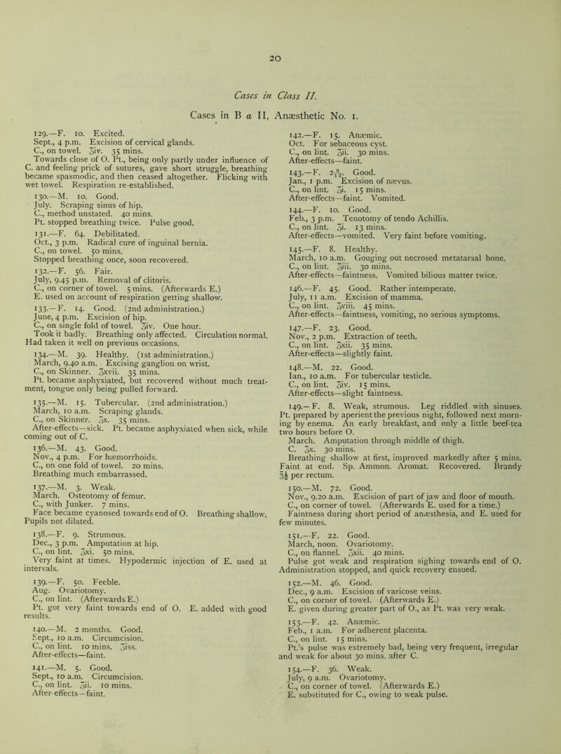 Cases in Class II. Cases in B a II, Anaesthetic No. I. 129. —F. 10. Excited. Sept., 4 p.m. Excision of cervical glands. C., on towel. 3>v- 35 mins. Towards close of O. Pt., being only partly under influence of C. and feeling prick of sutures, gave short struggle, breathing became spasmodic, and then ceased altogether. Flicking with wet towel. Respiration re-established. 130. —M. 10. Good. July. Scraping sinus of hip. C., method unstated. 40 mins. Pt. stopped breathing twice. Pulse good. 131. —F. 64. Debilitated. Oct., 3 p.m. Radical cure of inguinal hernia. C., on towel. 50 mins. Stopped breathing once, soon recovered. 132. —F. 56. Fair. July, 9.45 p.m. Removal of clitoris. C., on corner of towel. 5 mins. (Afterwards E.) E. used on account of respiration getting shallow. 133-—F. 14- Good. (2nd administration.) June, 4 p.m. Excision of hip. C., on single fold of towel. 3iv. One hour. Took it badly. Breathing only affected. Circulation normal. Had taken it well on previous occasions. 134. —M. 39. Healthy. (1st administration.) March, 9.40 a.m. Excising ganglion on wrist. C., on Skinner. 3xvm 35 mins. Pt. became asphyxiated, but recovered without much treat- ment, tongue only being pulled forward. 135. —M. 15. Tubercular. (2nd administration.) March, 10 a.m. Scraping glands. C., on Skinner. 3X- 35 mins. After-effects—sick. Pt. became asphyxiated when sick, while coming out of C. 136. —M. 43. Good. Nov., 4 p.m. For haemorrhoids. C., on one fold of towel. 20 mins. Breathing much embarrassed. 137. —M. 3. Weak. March. Osteotomy of femur. C., with Junker. 7 mins. Face became cyanosed towards end of O. Breathing shallow. Pupils not dilated. 138. —F. 9. Strumous. Dec., 3 p.m. Amputation at hip. C., on lint. 3X>- 5° mins. Very faint at times. Hypodermic injection of E. used at intervals. 139. —F. 50. Feeble. Aug. Ovariotomy. C., on lint. (Afterwards E.) Pt. got very faint towards end of O. E. added with good results. 14°-—M. 2 months. Good. Sept., 10 a.m. Circumcision. C., on lint. 10 mins. 3iss. After-effects—faint. 141.—M. 5. Good. Sept., 10 a.m. Circumcision. C., on lint. 3ii- 10 mins. After-effects—faint. 142. —F. 15. Anaemic. Oct. For sebaceous cyst. C., on lint. 3m 3° mins. After-effects—faint. 143. —F. 2t\. Good. Jan., 1 p.m. Excision of naevus. C., on lint. 3i- 15 mins. After-effects—faint. Vomited. 144. —F. 10. Good. Feb., 3 p.m. Tenotomy of tendo Achillis. C., on lint. 3i- 13 mins. After-effects—vomited. Very faint before vomiting. 145. —F. 8. Healthy. March, 10 a.m. Gouging out necrosed metatarsal bone. C., on lint. 3im 3° mins. After-effects—faintness. Vomited bilious matter twice. 146. —F. 45. Good. Rather intemperate. July, 11 a.m. Excision of mamma. C., on lint. 3viii. 45 mins. After-effects—faintness, vomiting, no serious symptoms. 147. —F. 23. Good. Nov., 2 p.m. Extraction of teeth. C., on lint. 3xm 35 mins. After-effects—slightly faint. 148. —M. 22. Good. Ian., 10 a.m. For tubercular testicle. C., on lint. 3>v. 15 mins. After-effects—slight faintness. 149. — F. 8. Weak, strumous. Leg riddled with sinuses. Pt. prepared by aperient the previous night, followed next morn- ing by enema. An early breakfast, and only a little beef-tea two hours before O. March. Amputation through middle of thigh. C. 3x. 30 mins. Breathing shallow at first, improved markedly after 5 mins. Faint at end. Sp. Ammon. Aromat. Recovered. Brandy per rectum. 150. —M. 72. Good. Nov., 9.20 a.m. Excision of part of jaw and floor of mouth. C., on corner of towel. (Afterwards E. used for a time.) Faintness during short period of anaesthesia, and E. used for few minutes. 151. —F. 22. Good. March, noon. Ovariotomy. C., on flannel. 3xm 4° mins. Pulse got weak and respiration sighing towards end of O. Administration stopped, and quick recovery ensued. 152. —M. 46. Good. Dec., 9 a.m. Excision of varicose veins. C., on corner of towel. (Afterwards E.) E. given during greater part of O., as Pt. was very weak. 153. —F. 42. Anaemic. Feb., 1 a.m. For adherent placenta. C., on lint. 15 mins. Pt.’s pulse was extremely bad, being very frequent, irregular and weak for about 30 mins, after C. 154. —F. 36. Weak. July, 9 a.m. Ovariotomy. C., on corner of towel. (Afterwards E.) E. substituted for C., owing to weak pulse.