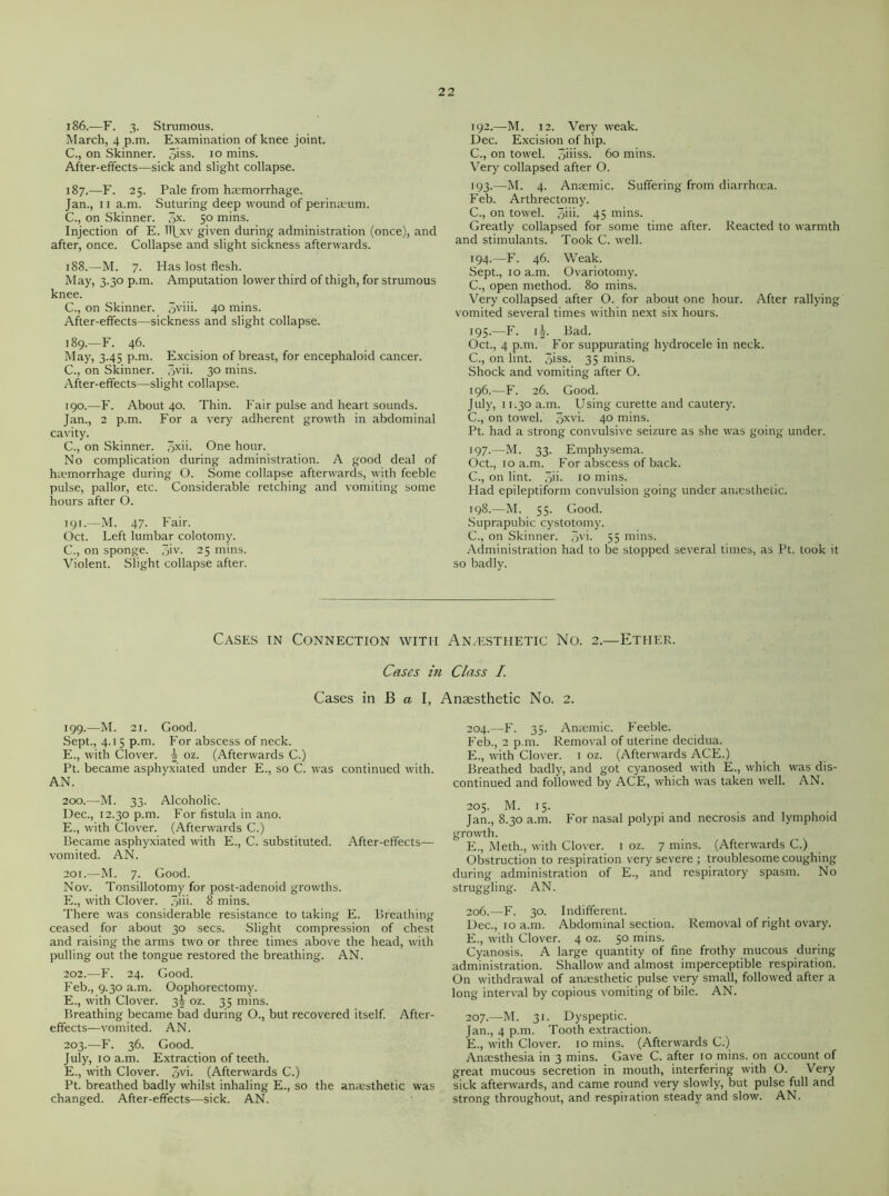 186. —F. 3. Strumous. March, 4 p.m. Examination of knee joint. C., on Skinner. 5iss. 10 mins. After-effects—sick and slight collapse. 187. —F. 25. Pale from haemorrhage. Jan., 11 a.m. Suturing deep wound of perinaium. C., on Skinner. 3X- 50 mins. Injection of E. H\xv given during administration (once), and after, once. Collapse and slight sickness afterwards. 188. —M. 7. Has lost flesh. May, 3.30 p.m. Amputation lower third of thigh, for strumous knee. C., on Skinner. 5vm* 40 mins. After-effects—sickness and slight collapse. 189. —F. 46. May, 3.45 p.m. Excision of breast, for encephaloid cancer. C., on Skinner. 3v>u 30 mins. After-effects—slight collapse. 190. —F. About 40. Thin. Fair pulse and heart sounds. Jan., 2 p.m. For a very adherent growth in abdominal cavity. C., on Skinner. 3xii. One hour. No complication during administration. A good deal of haemorrhage during O. Some collapse afterwards, with feeble pulse, pallor, etc. Considerable retching and vomiting some hours after O. 191. —M. 47. Fair. Oct. Left lumbar colotomy. C., on sponge. 3iv. 25 mins. Violent. Slight collapse after. 192. —M. 12. Very weak. Dec. Excision of hip. C., on towel. 3mss. 60 mins. Very collapsed after O. 193. —M. 4. Amende. Suffering from diarrhoea. Feb. Arthrectomy. C., on towel. 3m- 45 mins. Greatly collapsed for some time after. Reacted to warmth and stimulants. Took C. well. 194. —F. 46. Weak. Sept., 10 a.m. Ovariotomy. C., open method. 80 mins. Very collapsed after O. for about one hour. After rallying vomited several times within next six hours. 195. —F. 1^. Bad. Oct., 4 p.m. For suppurating hydrocele in neck. C., on lint. 3iss- 35 mins. Shock and vomiting after O. 196. —F. 26. Good. July, 11.30 a.m. Using curette and cautery. C., on towel. 3XV>- 4° mins. Pt. had a strong convulsive seizure as she was going under. 197. —M. 33. Emphysema. Oct., 10 a.m. For abscess of back. C., on lint. 3ii- 10 mins. Had epileptiform convulsion going under amesthetic. 198. —M. 55. Good. Suprapubic cystotomy. C., on Skinner. 3vi. 55 mins. Administration had to be stopped several times, as Pt. took it so badly. Cases in Connection with An/esthetic No. 2.—Ether. Cases in Class I Cases in B a I, Anaesthetic No. 2. 199. —M. 21. Good. Sept., 4.15 p.m. For abscess of neck. E., with Clover. ^ oz. (Afterwards C.) Pt. became asphyxiated under E., so C. was continued with. AN. 200. —M. 33. Alcoholic. Dec., 12.30 p.m. For fistula in ano. E., with Clover. (Afterwards C.) Became asphyxiated with E., C. substituted. After-effects— vomited. AN. 201. —M. 7. Good. Nov. Tonsillotomy for post-adenoid growths. E., with Clover. 3m- 8 mins. There was considerable resistance to taking E. Breathing ceased for about 30 secs. Slight compression of chest and raising the arms two or three times above the head, with pulling out the tongue restored the breathing. AN. 202. —F. 24. Good. Feb., 9.30 a.m. Oophorectomy. E., with Clover. 3^ oz. 35 mins. Breathing became bad during O., but recovered itself. After- effects—vomited. AN. 203. —F. 36. Good. July, 10 a.m. Extraction of teeth. E., with Clover. 3V>- (Afterwards C.) Pt. breathed badly whilst inhaling E., so the anaesthetic was changed. After-effects—sick. AN. 204. —F. 35. Anaemic. Feeble. Feb., 2 p.m. Removal of uterine decidua. E., with Clover. 1 oz. (Afterwards ACE.) Breathed badly, and got cyanosed with E., which was dis- continued and followed by ACE, which was taken well. AN. 205. M. 15. Jan., 8.30 a.m. For nasal polypi and necrosis and lymphoid growth. E., Meth., with Clover. 1 oz. 7 mins. (Afterwards C.) Obstruction to respiration very severe ; troublesome coughing during administration of E., and respiratory spasm. No struggling. AN. 206. —F. 30. Indifferent. Dec., 10 a.m. Abdominal section. Removal of right ovary. E., with Clover. 4 oz. 50 mins. Cyanosis. A large quantity of fine frothy mucous during administration. Shallow and almost imperceptible respiration. On withdrawal of anaesthetic pulse very small, followed after a long interval by copious vomiting of bile. AN. 207. —M. 31. Dyspeptic. Jan., 4 p.m. Tooth extraction. E., with Clover. 10 mins. (Afterwards C.) Anaesthesia in 3 mins. Gave C. after 10 mins, on account of great mucous secretion in mouth, interfering with O. Very sick afterwards, and came round very slowly, but pulse full and strong throughout, and respiration steady and slow. AN.