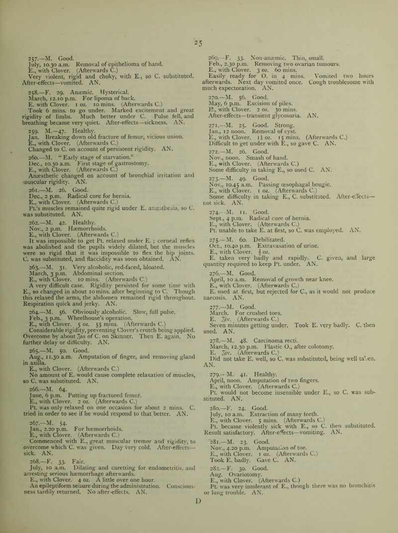 257-—M. Good. July, 10.30 a.m. Removal of epithelioma of hand. E., with Clover. (Afterwards C.) Very violent, rigid and choky, with E., so C. substituted. After-effects—vomited. AN. 258. —F. 29. Anaemic. Hysterical. March, 12.10 p.m. For lipoma of back. E. with Clover. 1 oz. 10 mins. (Afterwards C.) Took 6 mins, to go under. Marked excitement and great rigidity of limbs. Much better under C. Pulse fell, and breathing became very quiet. After-effects—sickness. AN. 259. M.—47. Healthy. Jan. Breaking down old fracture of femur, vicious union. E., with Clover. (Afterwards C.) Changed to C. on account of persistent rigidity. AN, 260. —M. “ Early stage of starvation.” Dec., 10.30 a.m. First stage of gastrostomy. E., with Clover. (Afterwards C.) Anaesthetic changed on account of bronchial irritation and muscular rigidity. AN. 261. —M. 26. Good. Dec., 2 p.m. Radical cure for hernia, E., with Clover. (Afterwards C.) Pt.’s muscles remained quite rigid under E. anaesthesia, so C. was substituted. AN. 262. —M. 42. Healthy. Nov., 2 p.m. Haemorrhoids. E., with Clover. (Afterwards C.) It was impossible to get Pt. relaxed under E. ; corneal reflex was abolished and the pupils widely dilated, but the muscles were so rigid that it was impossible to flex the hip joints. C. was substituted, and flaccidity was soon obtained. AN. 263. —M. 31. Very alcoholic, red-faced, bloated. March, 3 p.m. Abdominal section. E., with Clover. 10 mins. (Afterwards C.) A very difficult case. Rigidity persisted for some time with E., so changed in about 10 mins, after beginning to C. Though this relaxed the arms, the abdomen remained rigid throughout. Respiration quick and jerky. AN. 264. —M. 56. Obviously alcoholic. Slow, full pulse. Feb., 3 p.m. Wheelhouse’s operation. E., with Clover. 5 oz. 55 mins. (Afterwards C.) Considerable rigidity, preventing Clover’s crutch being applied. Overcome by about 3ss of C. on Skinner. Then E. again. No further delay or difficulty. AN. 265. —M. 50. Good. Aug., 11.30 a.m. Amputation of finger, and removing gland in axilla. E., with Clover. (Afterwards C.) No amount of E. would cause complete relaxation of muscles, so C. was substituted. AN. 266. —M. 64. June, 6 p.m. Putting up fractured femur. E., with Clover. 2 oz. (Afterwards C.) Pt. was only relaxed on one occasion for about 2 mins. C. tried in order to see if he would respond to that better. AN. 267. —M. 54. Jan., 2.20 p.m. For hemorrhoids. E., with Clover. (Afterwards C.) Commenced with E., great muscular tremor and rigidity, to overcome which C. was given. Day very cold. After-effects— sick. AN. 268. —F. 33. Fair. July, 10 a.m. Dilating and curetting for endometritis, and arresting serious hemorrhage afterwards. E., with Clover. 4 oz. A little over one hour. An epileptiform seizure during the administration. Conscious- ness tardily returned. No after-effects. AN. 269. —F. 33. Non-anemic. Thin, small. Feb., 2.30 p.m. Removing two ovarian tumours. E., with Clover. 3 oz. 60 mins. Easily ready for O. in 4 mins. Vomited two hours afterwards. Next day vomited once. Cough troublesome with much expectoration. AN. 270. —M. 56. Good. May, 6 p.m. Excision of piles. 1?., with Clover. 2 oz. 30 mins. After-effects—transient glycosuria. AN. 271. —M. 25. Good. Strong. Jan., 12 noon. Removal of cyst. E., with Clover. 11 oz. 15 mins. (Afterwards C.) Difficult to get under with E., so gave C. AN. 272. —M. 26. Good. Nov., noon. Smash of hand. E., with Clover. (Afterwards C.) Some difficulty in taking E,, so used C. AN. 273. —M. 49. Good. Nov., 10.45 a.m. Passing oesophagal bougie. E., with Clover. 1 oz. (Afterwards C.) Some difficulty in taking E,, C. substituted. After-effects— not sick. AN. 274. ---M. 11. Good. Sept., 4 p.m. Radical cure of hernia. E., with Clover. (Afterwards C.) Pt. unable to take E. at first, so C. was employed. AN. 275. —M. 60. Debilitated. Oct., 10.40 p.m. Extravasation of urine. E., with Clover, i oz. E. taken very badly and rapidly. C. given, and large quantity required to keep Pt. under. AN. 276. —M. Good. April, 10 a.m. Removal of growth near knee. E., with Clover. (Afterwards C.) E. used at first, but rejected for C., as it would not produce narcosis. AN. 277. —M. Good. March. For crushed toes. E. 3iv. (Afterwards C.) Seven minutes getting under. Took E. very badly. C. then used. AN. 278. —M. 48. Carcinoma recti. March, 12.30 p.m. Plastic O., after colotomy. E. 3iv- (Afterwards C.) Did not take E. well, so C, was substituted, being well taken. AN. 279. — -M. 41. Healthy. April, noon. Amputation of two fingers. E., with Clover. (Afterwards C.) Pt. would not become insensible under E., so C. was sub- stituted. AN. 280. —F. 24. Good. July, 10 a.m. Extraction of many teeth. E., with Clover. 5 mins. (Afterwards C.) Pt. became violently sick with E., so C. then substituted. Result satisfactory. After-effects—vomiting. AN. 281. —M. 23. Good. Nov., 4.20 p.m. Amputation of toe. E., witlt Clover. 1 oz. (Afterwards C.) Took E. badly. Gave C. AN. 282. —F. 30. Good. Aug. Ovariotomy. E., with Clover. (Afterwards C.) Pt. was very intolerant of E., though there was no bronchitis or lung trouble. AN. D