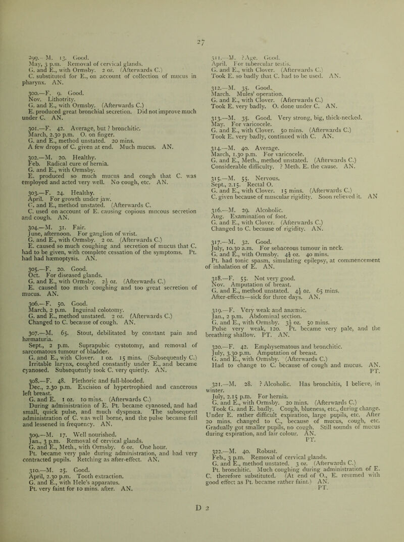 299. M. 13. Good. May, 3 p.m. Removal of cervical glands. G. and E., with Ormsby. 2 oz. (Afterwards C.) C. substituted for E., on account of collection of mucus in pharynx. AN. 300. —F. 9. Good. Nov. Lithotrity. G. and E., with Ormsby. (Afterwards C.) E. produced great bronchial secretion. Did not improve much under C. AN. 301. —F. 42. Average, but ? bronchitic. March, 2.30 p.m. O. on finger. G. and E., method unstated. 20 mins. A few drops of C. given at end. Much mucus. AN. 302. —M. 20. Healthy. Feb. Radical cure of hernia. G. and E., with Ormsby. E. produced so much mucus and cough that C. was employed and acted very well. No cough, etc. AN. 303. —F. 24. Healthy. April. For growth under jaw. G. and E., method unstated. (Afterwards C. C. used on account of E. causing copious mucous secretion and cough. AN. 304. —M. 31. Fair. June, afternoon. For ganglion of wrist. G. and E., with Ormsby. 2 oz. (Afterwards C.) E. caused so much coughing and secretion of mucus that C. had to be given, with complete cessation of the symptoms. Pt. had had haemoptysis. AN. 305. —F. 20. Good. Oct. For diseased glands. G. and E., with Ormsby. 2s oz. (Afterwards C.) E. caused too much coughing and too great secretion of mucus. AN. 306. —F. 50. Good. March, 2 p.m. Inguinal colotomy. G. and E., method unstated. 2 oz. (Afterwards C.) Changed to C. because of cough. AN. 307. —M. 65. Stout, debilitated by constant pain and heematuria. Sept., 2 p.m. Suprapubic cystotomy, and removal of sarcomatous tumour of bladder. G. and E., with Clover. 1 oz. 15 mins. (Subsequently C.) Irritable larynx, coughed constantly under E., and became cyanosed. Subsequently took C. very quietly. AN. 308. —F. 48. Plethoric and full-blooded. Dec., 2.30 p.m. Excision of hypertrophied and cancerous left breast. G. and E. 1 oz. to mins. (Afterwards C.) During administration of E. Pt. became cyanosed, and had small, quick pulse, and much dyspnoea. The subsequent administration of C. was well borne, and the pulse became full and lessened in frequency. AN, 309. —M. 17. Well nourished. Jan., 3 p.m. Removal of cervical glands. G. and E., Meth., with Ormsby. 6 oz. One hour. Pt. became very pale during administration, and had very contracted pupils. Retching as after-effect. AN. 310. —M. 25. Good. April, 2.30 p.m. Tooth extraction. G. and E., with Hele’s apparatus. Pt. very faint for 10 mins, after. AN. 311. —M. ?Age. Good. April. For tubercular testis. G. and E., with Clover. (Afterwards C.) Took E. so badly that C. had to be used. AN. 312. —M. 35. Good. March. Mules’ operation. G. and E., with Clover. (Afterwards C.) Took E. very badly. O. done under C. AN. 313. —M. 35. Good. Very strong, big, thick-necked. May. For varicocele. G. and E., with Clover. 50 mins. (Afterwards C.) Took E. very badly, continued with C. AN. 314. —M. 40. Average. March, 1.30 p.m. For varicocele. G. and E., Meth., method unstated. (Afterwards C.) Considerable difficulty. ? Meth. E. the cause. AN. 315. —M. 55. Nervous. Sept., 2.15. Rectal O. G. and E., with Clover. 15 mins. (Afterwards C.) C. given because of muscular rigidity. Soon relieved it. AN 316. —M. 29. Alcoholic. Aug. Examination of foot. G. and E., with Clover. (Afterwards C.) Changed to C. because of rigidity. AN. 317. —M. 32. Good. July, 10.30 a.m. For sebaceous tumour in neck. G. and E., with Ormsby. 4i oz. 40 mins. Pt. had tonic spasm, simulating epilepsy, at commencement of inhalation of E. AN. 318. —F. 55. Not very good. Nov. Amputation of breast. G. and E., method unstated. 4^ 02. 65 mins. After-effects—sick for three days. AN. 319. —F. Very weak and anaemic. Jan., 2 p.m. Abdominal section. G. and E., with Ormsby. 33 oz. 50 mins. Pulse very weak, 120. Pt. became very pale, and the breathing shallow. PT. AN. 320. —F. 42. Emphysematous and bronchitic. July, 3.30 p.m. Amputation of breast. G. and E., with Ormsby. (Afterwards C.) Had to change to C. because of cough and mucus. AN. PT. 321. —M. 28. ? Alcoholic. Has bronchitis, I believe, in winter. July, 2.15 p.m. For hernia, G. and E., with Ormsby. 20 mins. (Afterwards C.) Took G. and E. badly. Cough, blueness, etc., during change. Under E. rather difficult expiration, large pupils, etc. After 20 mins, changed to C., because of mucus, cough, etc. Gradually got smaller pupils, no cough. Still sounds of mucus during expiration, and fair colour. AN. PT. 322. —M. 40. Robust. Feb., 3 p.m. Removal of cervical glands. G. and E., method unstated. 3 oz. (Afterwards C.) Pt. bronchitic. Much coughing during administration of E. C. therefore substituted. (At end of O., E. resumed with good effect as Pt. became rather faint.) AN. PT.