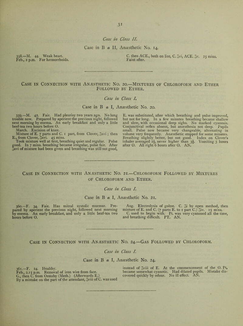 358.—M. 44. Weak heart. Feb., 2 p.m. For haemorrhoids. T Case in Class II. Case in B a II, Anaesthetic No. 14. C. then ACE., both on lint, C. 3vi, ACE. 7>v, 2K mins. Faint after. Case in Connection with Anaesthetic No. 20.—Mixtures of Chloroform and Ether Followed by Ether. Case in Class 7. Case in B a I, Anaesthetic No. 20. 359.—M. 42. Fair. Had pleurisy two years ago. No lung trouble now. Prepared by aperient the previous night, followed next morning by enema. An early breakfast and only a little beef-tea two hours before O. March. Excision of knee. Mixture of E. 7 parts and C. 1 part, from Clover, Jxvi ; then E., from Clover, 3xvi. 45 mins. Took mixture well at first, breathing quiet and regular. Pulse good. In 7 mins, breathing became irregular, pulse fair. After “jxvi of mixture had been given and breathing was still not good, E. was substituted, after which breathing and pulse improved, but not for long. In a few minutes breathing became shallow and slow, with occasional deep sighs. No marked cyanosis. Conjunctival reflex absent, but anaesthesia not deep. Pupils small. Pulse now became very changeable, alternating in volume very frequently. Anaesthetic stopped for some minutes. Breathing slightly better, but not good. Index on Clover’s inhaler averaged 2^, never higher than 3^. Vomiting 3 hours after 0. All right 6 hours after O. AN. Case in Connection with Anaesthetic No. 21.—Chloroform Followed by Mixtures of Chloroform and Ether. Case in Class I. Case in B a I, Anaesthetic No. 21. 360.—F. 34. Fair. Has mitral systolic murmur. Pre- pared by aperient the previous night, followed next morning by enema. An early breakfast, and only a little beef-tea two hours before O. Aug. Electrolysis of goitre. C. 3i by open method, then mixture of E. and C. (7 parts E. to 1 part C.) 3iv- 15 mins. C. used to begin with. Pt. was very cyanosed all the time, and breathing difficult. PT. AN. Case in Connection with An/esthetic No. 24.—Gas Followed by Chloroform. Case in Class I. Case in B a I, Anaesthetic No. 24. 36t> F. 24. Healthy. instead of 3viii of E. At the commencement of the O. Pt. Feb., 2.15 p.m. Removal of iron wire from face. became somewhat cyanotic. Had dihated pupils. Mistake dis- G., then C. from Ormsby (Meth.) (Afterwards E.) covered quickly by odour. No ill effect. AN. By a mistake on the part of the attendant, Jviii of C. was used