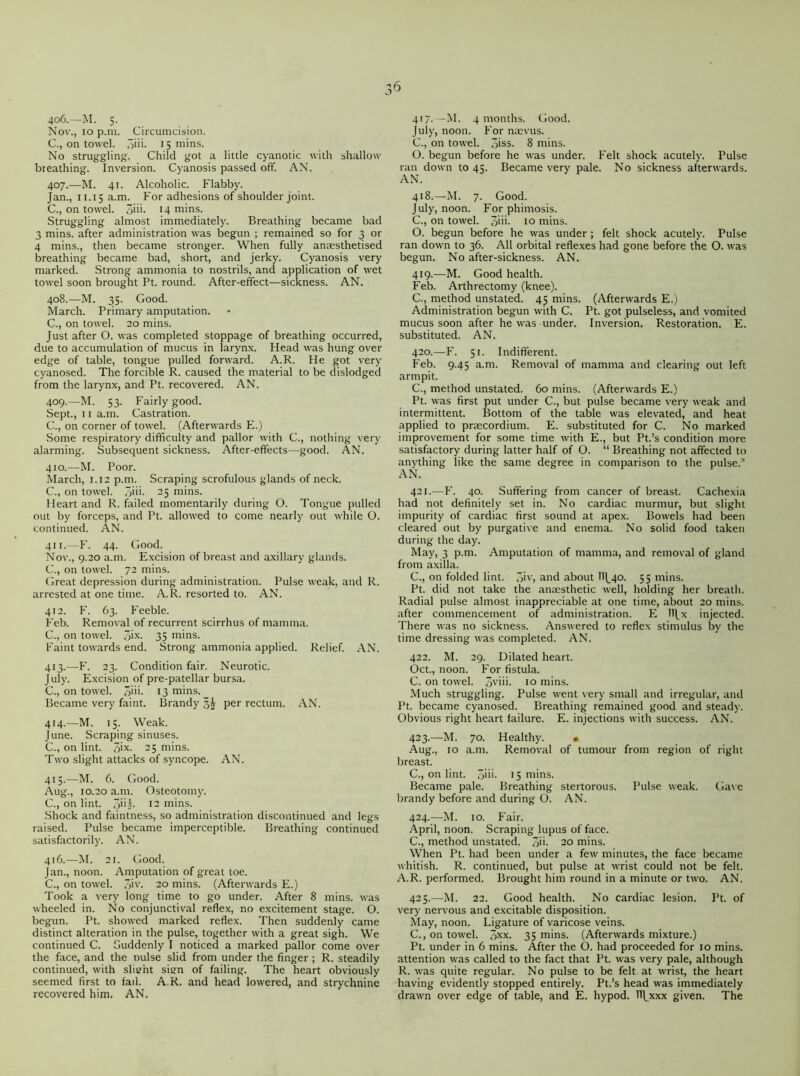 3^ 406. —M. 5. Nov., 10 p.m. Circumcision. C., on towel, jiii- 15 mins. No struggling. Child got a little cyanotic with shallow breathing. Inversion. Cyanosis passed oft'. AN. 407. —M. 41. Alcoholic. Flabby. Jan., 11.15 a.m. For adhesions of shoulder joint. C., on towel. o>m mins. Struggling almost immediately. Breathing became bad 3 mins, after administration was begun ; remained so for 3 or 4 mins., then became stronger. When fully anaesthetised breathing became bad, short, and jerky. Cyanosis very marked. Strong ammonia to nostrils, and application of wet towel soon brought Pt. round. After-effect—sickness. AN. 408. —M. 35. Good. March. Primary amputation. C., on towel. 20 mins. Just after O. was completed stoppage of breathing occurred, due to accumulation of mucus in larynx. Head was hung over edge of table, tongue pulled forward. A.R. He got very cyanosed. The forcible R. caused the material to be dislodged from the larynx, and Pt. recovered. AN. 409. —M. 53. Fairly good. Sept., 11 a.m. Castration. C., on corner of towel. (Afterwards E.) Some respiratory difficulty and pallor with C., nothing very alarming. Subsequent sickness. After-effects—good. AN. 410. —M. Poor. March, 1.12 p.m. Scraping scrofulous glands of neck. C., on towel. ,3iii. 25 mins. Heart and R. failed momentarily during O. Tongue pulled out by forceps, and Pt. allowed to come nearly out while O. continued. AN. 411. —F. 44. Good. Nov., 9.20 a.m. Excision of breast and axillary glands. C., on towel. 72 mins. Great depression during administration. Pulse weak, and R. arrested at one time. A.R. resorted to. AN. 412. F. 63. Feeble. Feb. Removal of recurrent scirrhus of mamma. C., on towel. 5ix. 35 mins. Faint towards end. Strong ammonia applied. Relief. AN. 413. —F. 23. Condition fair. Neurotic. July. Excision of pre-patellar bursa. C., on towel. 3im 13 mins. Became very faint. Brandy per rectum. AN. 414. —M. 15. Weak. June. Scraping sinuses. C., on lint. ,7>>x- 25 mins. Two slight attacks of syncope. AN. 415. —M. 6. Good. Aug., 10.20 a.m. Osteotomy. C., on lint. 3'i|- 12 mins. Shock and faintness, so administration discontinued and legs raised. Pulse became imperceptible. Breathing continued satisfactorily. AN. 416. —M. 21. Good. Jan., noon. Amputation of great toe. C., on towel. 3>v. 20 mins. (Afterwards E.) Took a very long time to go under. After 8 mins, was wheeled in. No conjunctival reflex, no excitement stage. O. begun. Pt. showed marked reflex. Then suddenly came distinct alteration in the pulse, together with a great sigh. We continued C. Suddenly I noticed a marked pallor come over the face, and the oulse slid from under the finger ; R. steadily continued, with slight sien of failing. The heart obviously seemed first to fail. A.R. and head lowered, and strychnine recovered him. AN. 417. —M. 4 months. Good. July, noon. For naevus. C., on towel. 3iss. 8 mins. O. begun before he w'as under. Felt shock acutely. Pulse ran down to 45. Became very pale. No sickness afterwards. AN. 418. —M. 7. Good. July, noon. For phimosis. C., on towel. 3iii- 10 mins. O. begun before he was under; felt shock acutely. Pulse ran dow-n to 36. All orbital reflexes had gone before the O. was begun. No after-sickness. AN. 419. —M. Good health. Feb. Arthrectomy (knee). C., method unstated. 4^ mins. (Afterwards E.) Administration begun with C. Pt. got pulseless, and vomited mucus soon after he was under. Inversion. Restoration. E. substituted. AN. 420. —F. 51. Indifferent. Feb. 9.45 a.m. Removal of mamma and clearing out left armpit. C., method unstated. 60 mins. (Afterwards E.) Pt. was first put under C., but pulse became very weak and intermittent. Bottom of the table was elevated, and heat applied to praecordium. E. substituted for C. No marked improvement for some time with E., but Pt.’s condition more satisfactory during latter half of O. “ Breathing not affected to anything like the same degree in comparison to the pulse/’ AN. 421. —F. 40. Suffering from cancer of breast. Cachexia had not definitely set in. No cardiac murmur, but slight impurity of cardiac first sound at apex. Bowels had been cleared out by purgative and enema. No solid food taken during the day. May, 3 p.m. Amputation of mamma, and removal of gland from axilla. C., on folded lint. 3iv> and about 11^40. 55 mins. Pt. did not take the anaesthetic well, holding her breath. Radial pulse almost inappreciable at one time, about 20 mins, after commencement of administration. E ll^x injected. There was no sickness. Answered to reflex stimulus by the time dressing w'as completed. AN. 422. M. 29. Dilated heart. Oct., noon. For fistula. C. on towel. 3v*ii- i° mins. Much struggling. Pulse went very small and irregular, and Pt. became cyanosed. Breathing remained good and steady. Obvious right heart failure. E. injections with success. AN. 423. —M. 70. Healthy. • Aug,, 10 a.m. Removal of tumour from region of right breast. C., on lint. Jiii. 15 mins. Became pale. Breathing stertorous. Pulse weak. Gave brandy before and during O. AN. 424. —M. 10. Fair. April, noon. Scraping lupus of face. C., method unstated. 3ii. 20 mins. When Pt. had been under a few minutes, the face became whitish. R. continued, but pulse at wrist could not be felt. A.R. performed. Brought him round in a minute or two. AN. 425. —M. 22. Good health. No cardiac lesion. Pt. of very nervous and excitable disposition. May, noon. Ligature of varicose veins. C., on towel. 3xx. 35 mins. (Afterwards mixture.) Pt. under in 6 mins. After the O. had proceeded for 10 mins, attention was called to the fact that Pt. was very pale, although R. was quite regular. No pulse to be felt at wrist, the heart having evidently stopped entirely. Pt.’s head was immediately drawn over edge of table, and E. hypod. TTVxxx given. The