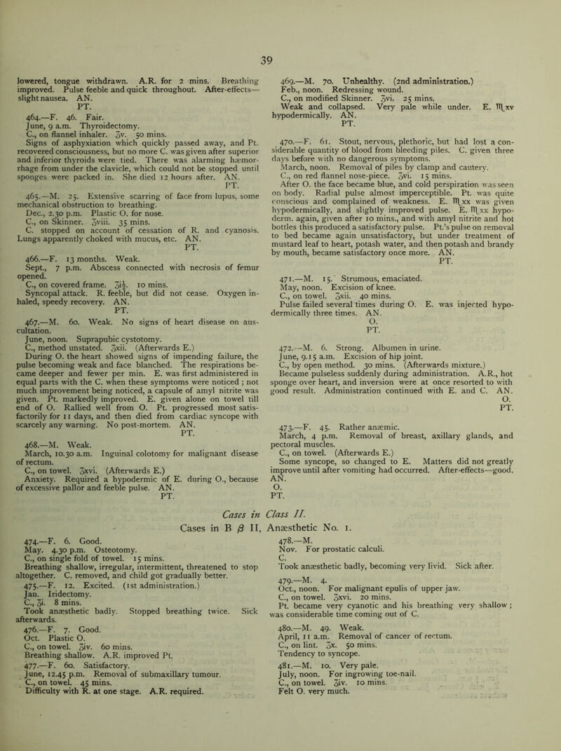 lowered, tongue withdrawn. A.R. for 2 mins. Breathing improved. Pulse feeble and quick throughout. After-effects— slight nausea. AN. PT. 464. —F. 46. Fair. June, 9 a.m. Thyroidectomy. C., on flannel inhaler. 3V- 5° mins. Signs of asphyxiation which quickly passed away, and Pt. recovered consciousness, but no more C. was given after superior and inferior thyroids were tied. There was alarming haemor- rhage from under the clavicle, which could not be stopped until sponges were packed in. She died 12 hours after. AN. PT. 465. —M. 25. Extensive scarring of face from lupus, some mechanical obstruction to breathing. Dec., 2.30 p.m. Plastic O. for nose. C., on Skinner. 3vim 35 mins. C. stopped on account of cessation of R. and cyanosis. Lungs apparently choked with mucus, etc. AN. PT. 466. —F. 13 months. Weak. Sept., 7 p.m. Abscess connected with necrosis of femur opened. C., on covered frame. ^2- 10 mins. Syncopal attack. R. feeble, but did not cease. Oxygen in- haled, speedy recovery. AN. PT. 467. —M. 60. Weak. No signs of heart disease on aus- cultation. June, noon. Suprapubic cystotomy. C., method unstated. 3xii- (Afterwards E.) During O. the heart showed signs of impending failure, the pulse becoming weak and face blanched. The respirations be- came deeper and fewer per min. E. was first administered in equal parts with the C. when these symptoms were noticed ; not much improvement being noticed, a capsule of amyl nitrite was given. Pt. markedly improved. E. given alone on towel till end of O. Rallied well from O. Pt. progressed most satis- factorily for 11 days, and then died from cardiac syncope with scarcely any warning. No post-mortem. AN. PT. 468. —M. Weak. March, 10.30 a.m. Inguinal colotomv for malignant disease of rectum. C., on towel. 5xvi- (Afterwards E.) Anxiety. Required a hypodermic of E. during O., because of excessive pallor and feeble pulse. AN. PT. Cases in Cases in B j3 II, 474. —F. 6. Good. May. 4.30 p.m. Osteotomy. C., on single fold of towel. 15 mins. Breathing shallow, irregular, intermittent, threatened to stop altogether. C. removed, and child got gradually better. 475. —F. 12. Excited. (1st administration.) Jan. Iridectomy. C., 3*- 8 mins. Took anaesthetic badly. Stopped breathing twice. Sick afterwards. 476. —F. 7. Good. Oct. Plastic O. C., on towel. 3iy- 60 mins. Breathing shallow. A.R. improved Pt. 477. —F. 60. Satisfactory. June, 12.45 p.m. Removal of submaxillary tumour. C., on towel. 45 mins. Difficulty with R. at one stage. A.R. required. 469. —M. 70. Unhealthy. (2nd administration.) Feb., noon. Redressing wound. C., on modified Skinner. 3yi- 25 mins. Weak and collapsed. Very pale while under. E. TT^xv hypodermically. AN. PT. 470. —F. 61. Stout, nervous, plethoric, but had lost a con- siderable quantity of blood from bleeding piles. C. given three days before with no dangerous symptoms. March, noon. Removal of piles by clamp and cautery. C., on red flannel nose-piece. 3V>. 15 mins. After O. the face became blue, and cold perspiration was seen on body. Radial pulse almost imperceptible. Pt. was quite conscious and complained of weakness. E. Tl\_xx was given hypodermically, and slightly improved pulse. E. TT^xx hypo- derm. again, given after 10 mins., and with amyl nitrite and hot bottles this produced a satisfactory pulse. Pt.’s pulse on removal to bed became again unsatisfactory, but under treatment of mustard leaf to heart, potash water, and then potash and brandy by mouth, became satisfactory once more. AN. PT. 471. —M. 15.' Strumous, emaciated. May, noon. Excision of knee. C., on towel. 3xii. 40 mins. Pulse failed several times during O. E. was injected hypo- dermically three times. AN. O. PT. 472. —M. 6. Strong. Albumen in urine. June, 9.15 a.m. Excision of hip joint. C., by open method. 30 mins. (Afterwards mixture.) Became pulseless suddenly during administration. A.R., hot sponge over heart, and inversion were at once resorted to with good result. Administration continued with E. and C. AN. O. PT. 473. —F. 45. Rather anaemic. March, 4 p.m. Removal of breast, axillary glands, and pectoral muscles. C., on towel. (Afterwards E.) Some syncope, so changed to E. Matters did not greatly improve until after vomiting had occurred. After-effects—good. AN. O. PT. Class II. Anaesthetic No. 1. 478. —M. Nov. For prostatic calculi. C. Took anaesthetic badly, becoming very livid. Sick after. 479. —M. 4. Oct., noon. For malignant epulis of upper jaw. C., on towel. 3XV>- 20 mins. Pt. became very cyanotic and his breathing very shallow ; was considerable time coming out of C. 480. —M. 49. Weak. April, 11 a.m. Removal of cancer of rectum. C., on lint. 5X- 5° mins. Tendency to syncope. 481. —M. 10. Very pale. July, noon. For ingrowing toe-nail. C., on towel. 3iv- 10 mins. Felt O. very much.