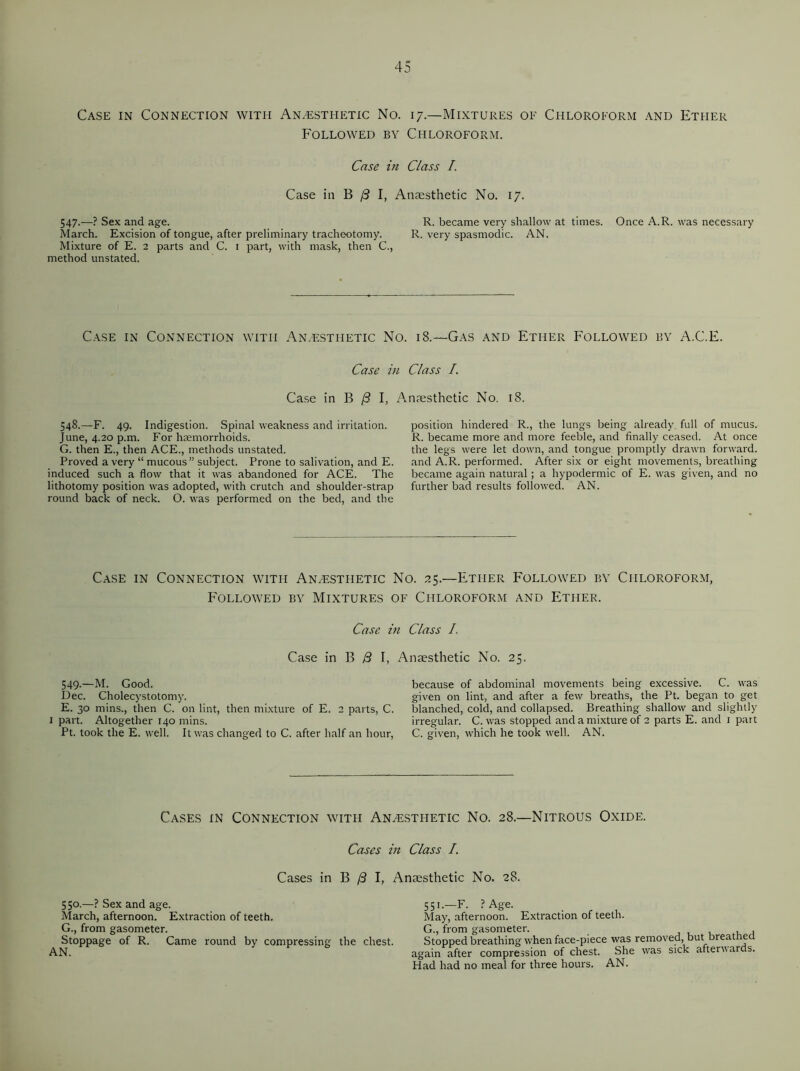 Case in Connection with Anesthetic No. 17—Mixtures of Chloroform and Ether Followed by Chloroform. Case in Class I. Case in B (3 I, Anaesthetic No. 17. 547.—? Sex and age. R. became very shallow at times. Once A.R. was necessary March. Excision of tongue, after preliminary tracheotomy. R. very spasmodic. AN. Mixture of E. 2 parts and C. I part, with mask, then C., method unstated. Case in Connection with Anesthetic Case Case in B j8 I, 548.—F. 49. Indigestion. Spinal weakness and irritation. June, 4.20 p.m. For haemorrhoids. G. then E., then ACE., methods unstated. Proved a very “ mucous” subject. Prone to salivation, and E. induced such a flow that it was abandoned for ACE. The lithotomy position was adopted, with crutch and shoulder-strap round back of neck. O. was performed on the bed, and the Sfo. 18.—Gas and Ether Followed by A.C.E. in Class I. Anaesthetic No. 18. position hindered R., the lungs being already full of mucus. R. became more and more feeble, and finally ceased. At once the legs were let down, and tongue promptly drawn forward, and A.R. performed. After six or eight movements, breathing became again natural ; a hypodermic of E. was given, and no further bad results followed. AN. Case in Connection with Anesthetic No. 25.—Ether Followed by Chloroform, Followed by Mixtures of Chloroform and Ether. Case in Class /, Case in B B I, Anaesthetic No. 25. 549.—M. Good. Dec. Cholecystotomy. E. 30 mins., then C. on lint, then mixture of E. 2 parts, C. 1 part. Altogether 140 mins. Pt. took the E. well. It was changed to C. after half an hour, because of abdominal movements being excessive. C. was given on lint, and after a few breaths, the Pt. began to get blanched, cold, and collapsed. Breathing shallow and slightly irregular. C. was stopped and a mixture of 2 parts E. and 1 part C. given, which he took well. AN. Cases in Connection with Anesthetic No. 28.—Nitrous Oxide. Cases in Class /. Cases in B /3 I, Anaesthetic No. 28. 550.—? Sex and age. March, afternoon. Extraction of teeth. G., from gasometer. Stoppage of R. Came round by compressing the chest. AN. 551.—F. ? Age. . May, afternoon. Extraction of teeth. G., from gasometer. , , Stopped breathing when face-piece was removed, but breathed again after compression of chest. She was sick afterv ards. Had had no meal for three hours. AN.