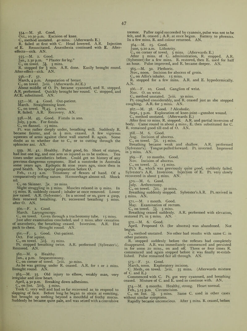 554-—M. 38. Good. Oct., 10.30 p.m. Excision of knee. C., method unstated. 40 mins. (Afterwards E.) R. failed at first with C. Head lowered. A.R. Injection of E. Resuscitated. Anaesthesia continued with E. After- effects—sick. AN. 555. —M. 2. Good. Jan., 2.30 p.m. “ Plaster for leg.” C., on towel. 3j- S mins. R. stopped for | min. A.R. done. Easily brought round. After-effect—sick. AN. 556. —F. 57. March, 4 p.m. Amputation of breast. C., on towel. 3viii. (Afterwards ACE.) About middle of O. Pt. became cyanosed, and R. stopped. A.R. performed. Quickly brought her round. C. stopped, and ACE. substituted. AN. 557. —M. 4. Good. Out-patient. March. Straightening knee. C., on towel. IIL45. 5 mins. R. failed. A.R. Recovery. AN. 558. —M. 45. Good. Fistula in ano. July, 5 p.m. For fistula. C., on flannel. 15 mins. Pt. was rather deeply under, breathing well. Suddenly R. became fainter,, and in | min. ceased. A few vigorous squeezes of arms against chest wall started R. again. Some doubt as to whether due to C., or to cutting through the sphincter ani. AN. 559. M. 41. Healthy. Pulse good, 80. Short of stature, had lost one leg, and one arm so injured as to be useless. Ten times under anaesthetics before. Could get no history of any previous dangerous symptoms. Had a sunstroke in Australia some years ago. Epileptic fit nine years ago, since then in good health. No special preparation before O. Feb., 11.25 a-m. Tenotomy of flexors of hand. Of a comparatively trifling nature. Haemorrhage almost nil. Shock nil. C., on Skinner. 3V- 20 mins. Slight struggling in 5 mins. Muscles relaxed in 9 mins. In 15 mins. R. suddenly ceased ; inhaler at once removed. Lower jaw raised. A.R. (Sylvester). In a second or so, gave a gasp, then renewed breathing. Pt. recovered breathing 5 mins, after O. AN. 560. —F. 2. Good. March. Laryngoscopy. C., on towel. Given through a tracheotomy tube. 15 mins. Just after examination concluded, and 2 mins, after cessation of anaesthetic, the breathing ceased. Inversion. A.R. Hot pack to chest. Brought round. AN. 561. —F. 5. Good. Out-patient. Oct. For squint. C., on towel. 3ii^- 25 mins. Pt. stopped breathing twice. A.R. performed (Sylvester's). Restored. AN. 562. —M. 9. Healthy. Jan., 4 p.m. Sequestrotomy. C., on corner of towel. 3yim 3° mins. As he was getting under R. ceased. A.R. for 1 or 2 mins. Brought round. AN. 563. —M. 35. Old injury to elbow, weakly man, very irregular and slow heart. April, 4.30 p.m. Breaking down adhesions. C., on lint. 3i'*5* 5 mins. Took C. very well and had so far recovered as to respond to slapping of face. Before long he began to strain at vomiting, but brought up nothing beyond a mouthful of frothy mucus. Suddenly he became quite pale, and was seized with a convulsive tremor. Pallor rapid succeeded by cyanosis, pulse was not to be felt, and R. ceased ; A.R. at once begun. Battery to phrenics. In a few mins. R. and colour returned. AN. 564. —M. 25. Good. June, 9.20 a.m. Lithotrity. C., on corner of towel. 5 mins. (Afterwards E.) After 5 mins, of C. administration, R. stopped. A.R. (Sylvester) for a few mins. R. restored, then E. used for half an hour. Pulse improved, and R. became deeper. AN. 565. —M. 32. Plethoric. Nov., noon. Incision for abscess of groin. C., on Allis’s inhaler. 15 mins. R. stopped for a few mins. A.R. and E. hypodermically. A.N. 566. —F. 10. Good. Ganglion of wrist. Nov. O. on wrist. C., method unstated. 3viii. 30 mins. Pt. coughed considerably, and R. ceased just as she stopped coughing. A.R. for 3 mins. AN. 567. —M. 38. Good. ? Alcoholic. Sept., 5 p.m. Exploration of knee-joint—gunshot wound. C., method unstated. (Afterwards E.) After first 10 mins. R. stopped. A.R. and partial inversion of body. Came round in about 4 mins., E. then substituted for C. R. remained good till end of O. AN. 568. —M. 6. Good. Aug. Incision of abscess. C., on towel. 3m 15 mins. Breathing became weak and shallow. A.R. performed (Sylvester’s). Tongue pulled forward. Pt. inverted. Improved in 3 mins. AN. 569. —F. 10 months. Good. Nov. Incision of abscess. C., on towel. 3i- 15 mins. Pt.’s R., which was previously quite good, suddenly failed. Sylvester’s A.R. Inversion. Injection of E. Pt. very slowly recovered in about 5 mins. AN. 570. —M. 6. Good. July. Arthrectomy. C., on towel. 3im 3° mins. Breathing suddenly stopped. Sylvester’s A.R. Pt. revived in 5 mins. AN. 571. —M. 1 month. Good. May. Examination of rectum. C., on towel. 3i- 5 mins. Breathing ceased suddenly. A.R. performed with elevation, restored Pt. in 5 mins. AN. 572. —M. 6. Good. April. Proposed O. (for abscess) was abandoned. Not begun. C., method unstated. No other bad results with same C. in other patients. R. stopped suddenly before the reflexes had completely disappeared. A.R. was immediately commenced and persisted in for some 20 mins., on and off. Three or four times R. commenced and again stopped before it was finally re-estab- lished. Pulse remained fair all through. AN. 573. —F. 31. Good. March, noon. Exploratory incision. C. Meth., on towel. 3vim 35 mins. (Afterwards mixture of C. and E.) Commenced with C. Pt. got very cyanosed, and breathing ceased. Mixture of C. and E. used to continue with. AN. 574. —M. 9 months. Healthy, strong. Heart normal. Feb., 3.25 p.m. Circumcision. C., on lint. 3J, 5 mins. Same C. used in other cases without similar symptoms. Rapidly became unconscious. After 5 mins. R. ceased, before