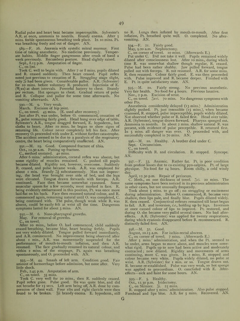 Radial pulse and heart beat became imperceptible. Sylvester’s A.R. at once, ammonia to nostrils. Brandy enema. After 5 mins, feeble spontaneous breathing took place. In 10 mins. Pt. was breathing freely and out of danger. AN. 589. —F. 26. Anaemia with systolic mitral murmur. First time of taking anaesthetic. No medicine previously. Temper- ate habits. Middle finger gangrenous after crush of hand a week previously. Recumbent posture. Head slightly raised. Sept., 8.15 p.m. Amputation of finger. C., on lint. Took C. well to begin with. After 7 or 8 mins, pupils dilated and R. ceased suddenly. Then heart ceased. Pupil reflex noted just previous to cessation of R. Struggling stage slight, only pi bad been given. Considerable pallor. A.R. (Sylvester) for 10 mins, before voluntary R. produced. Injections of E. (H\xx) at short intervals. Powerful battery to chest. Brandy per rectum. Hot sponges to chest. Gradual return of pulse and R. Collapse and pallor for some time afterwards. No vomiting afterwards. AN. 590. —M. 9. Very weak. March. Excision of hip joint. C., on towel. 45 mins. (E. used after recovery.) Just after Pt. was under, before O. commenced, cessation of R., pulse remaining fairly good. Head hung over edge of table, Sylvester’s A.R., tongue dragged forward, E. hypoderm., hot cloths to heart. After 10 mins, he began to show signs of returning life. Colour never completely left his face. After recovery O. proceeded with under E. without further catastrophe. The accident seemed to be due to a paralysis of the respiratory centre, the heart being comparatively unaffected. AN. 591. —M. 19. Good. Compound fracture of tibia. Oct., 12.30 a.m. Putting up fracture. C., method unstated. 40 mins. After 6 mins.’ administration, corneal reflex was absent, but some rigidity of muscles remained. C. pushed till pupils became dilated. Rigidity not, however, overcome. Suddenly R. ceased, and pulse became weak. A.R. was employed for about 1 min. Brandy 3| subcutaneously. Man not improv- ing, the head was brought over side of bed, and the legs were elevated. Tongue drawn forwards with forceps. A.R. continued. Face then became somewhat cyanosed. Some muscular spasm for a few seconds, most marked in face. R. being evidently embarrassed in this position, Pt. was once more laid flat on his back. Face then resumed natural colour, and R. commenced again, remaining natural until O. was completed, C. being continued with. The pulse, though weak while R. was absent, could be easily felt at wrist all the time. Dangerous symptoms lasted for about 3 mins. AN. 592. —M. 6. Naso-pharyngeal growths. May. For removal of growths. C., on towel. After 10 mins., before O. had commenced, child suddenly ceased breathing, became blue, heart beating feebly. Pupils not very widely dilated. Tongue pulled forward immediately, and A.R. commenced. No improvement being observed after about 1 min., A.R. was momentarily suspended for the performance of mouth-to-mouth inflation, and then A.R. resumed. The face gradually resumed its natural colour, and within 2 mins, of the stoppage, Pt. again was breathing spontaneously, and O. proceeded with. AN. 593. —M. 44. Smash of left arm. Condition good. Fair amount of hmmorrhage before admission, but none after. Very little shock. Feb., 2.45 p.m. Amputation of arm. C., on towel. 35 mins. Took C. very well for 20 mins., then R. suddenly ceased. Pupil reflex gone. Pulse good. He was quite blue, and did not breathe for 15 secs. Left arm being off, A.R. done by com- pression of chest wall. Four ribs and right clavicle were then found to be broken, §ii brandy enema. E. hypoderm., still no R. Lungs then inflated by mouth-to-mouth. After first inflation, Pt. breathed quite well. O. completed. No after- vomiting. AN. 594. —F. 21. Fairly good. May, 9.20 a.m. Nephrectomy. C., on corner of towel. 10 mins. (Afterwards E.) Put under C. Did not take it well. Pupils remained widely dilated after consciousness lost. After 10 mins., during which time R. was somewhat shallow though regular, R. ceased. Pulse had been rather shabby. Jaw pulled forward, tongue pulled out with forceps. R. not resumed. A.R. for some mins. R. then resumed. Colour fairly good. E. was then proceeded with. Pulse improved and R. became deeper. Finished with E. Pt. in quite satisfactory state. AN. 595. —M. 20. Fairly strong. No previous anaesthetic. Very fair health. No food for 4 hours. Previous laxative. Nov., 2 p.m. Excision of wrist. C., on towel. 3XV>- 70 mins. No dangerous symptoms with other Pts. Anaesthesia considerably delayed (13 mins.) Administration slightly pushed. Pt. just insensible (15 mins.), when became cyanosed, R. stopped, pulse imperceptible, pupils widely dilated. Not observed whether pulse or R. failed first. Head over table. A.R. (Sylvester), tongue drawn forward. Pharynx sponged out. Ammonia to nostrils. In about 2 mins, shallow natural R. was present, with evidence of pulse perceptible. R. returned first. In 5 mins, all danger was over. O. proceeded with, and successfully completed in 70 mins. AN. 596. —M. 10. Healthy. A brother died under C. Sept. Circumcision. C., on towel. Difficulty with R. and circulation. R. stopped. Syncope. AN. 597. —F. 33. Anaemic. Rather fat. Pt. in poor condition from profuse losses due to co-existing pyo-salpinx. Pt. of large physique. No food for 14 hours. Room chilly, a cold windy day. April, 12.30 p.m. Repair of perineum. C. Meth., on one thickness of towel. 3V>- 20 mins. The same symptoms have been noticed in its previous administration in other cases, but not unusually frequently. Took about 5 mins, to go off; no struggling or excitement during administration. Before O. commenced, R. became very shallow, then lips pale, and finally blue. Pupils dilated widely. R. then ceased. Conjunctival reflexes remained till heart began to fail. A.R. and inversion, i.e., holding up by legs. Inversion at once caused colour of lips to improve. Pt. restored, and during O. she became very pallid several times. No bad after- effects. A.R. (Sylvester) was applied for twenty respirations, during which cyanosis disappeared before R. recommenced. R. distinctly failed first. AN. 598. —M. 32. Good. August, 10.15 a.m. For ischio-rectal abscess. C., on corner of towel. 7 mins. (Afterwards E.) After 5 mins.’ administration, and when the Pt. seemed to be under, arms began to move about, and muscles were some- what rigid. Pupils up to now had been active and moderately contracted; now dilated. Rigidity and movements of arms continuing, more C. was given. In 2 mins. R. stopped and colour became very white. Pupils widely dilated, no pulse at wrist. A.R. (Sylvester) for 1 min. or so. Tongue drawn out. R. became re-established. Pulse was very weak, so hot sponge was applied to praecordium. O. concluded with E. After- effects—sick and faint for some hours. AN. 599. —F. 5. Healthy. Oct., 12.30 p.m. Iridectomy. C., on Skinner. 3>- 25 mins. R. stopped after 5 mins.’ administration. Also pulse stopped. Forehead and lips blue. A.R. for 5 mins. Recovered. AN.