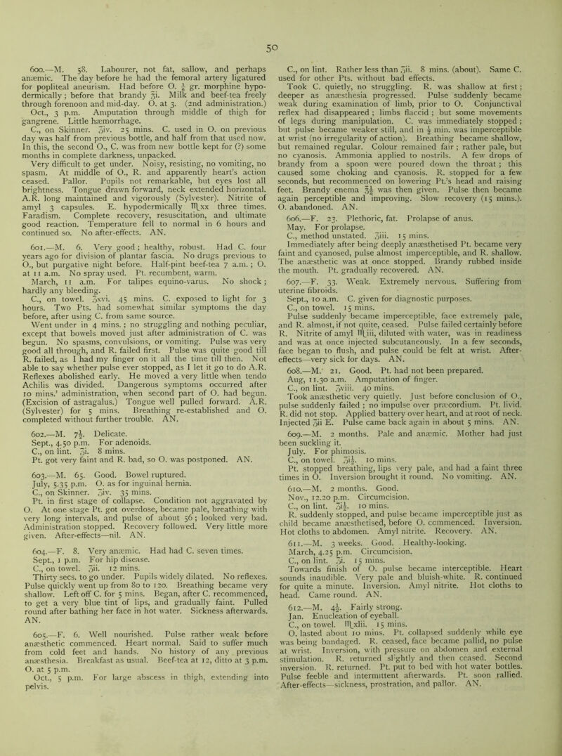 600. —M. 58. Labourer, not fat, sallow, and perhaps anaemic. The day before he had the femoral artery ligatured for popliteal aneurism. Had before O. £ gr. morphine hypo- dermically ; before that brandy 31. Milk and beef-tea freely through forenoon and mid-day. O. at 3. (2nd administration.) Oct., 3 p.m. Amputation through middle of thigh for gangrene. Little haemorrhage. C., on Skinner. 3>v- 25 mins. C. used in O. on previous day was half from previous bottle, and half from that used now. In this, the second O., C. was from new bottle kept for (?) some months in complete darkness, unpacked. Very difficult to get under. Noisy, resisting, no vomiting, no spasm. At middle of O., R. and apparently heart’s action ceased. Pallor. Pupils not remarkable, but eyes lost all brightness. Tongue drawn forward, neck extended horizontal. A.R. long maintained and vigorously (Sylvester). Nitrite of amyl 3 capsules. E. hypodermically l\xx three times. Faradism. Complete recovery, resuscitation, and ultimate good reaction. Temperature fell to normal in 6 hours and continued so. No after-effects. AN. 601. —M. 6. Very good ; healthy, robust. Had C. four years ago for division of plantar fascia. No drugs previous to O., but purgative night before. Half-pint beef-tea 7 a.m. ; O. at 11 a.m. No spray used. Pt. recumbent, warm. March, 11 a.m. For talipes equino-varus. No shock; hardly any bleeding. C., on towel. 3*v>- 45 mins. C. exposed to light for 3 hours. Two Pts. had somewhat similar symptoms the day before, after using C. from same source. Went under in 4 mins. ; no struggling and nothing peculiar, except that bowels moved just after administration of C. was begun. No spasms, convulsions, or vomiting. Pulse was very good all through, and R. failed first. Pulse was quite good till R. failed, as I had my finger on it all the time till then. Not able to say whether pulse ever stopped, as I let it go to do A.R. Reflexes abolished early. He moved a very little when tendo Achilis was divided. Dangerous symptoms occurred after 10 mins.’ administration, when second part of O. had begun. (Excision of astragalus.) Tongue well pulled forward. A.R. (Sylvester) for 5 mins. Breathing re-established and O. completed without further trouble. AN. 602. —M. 7|. Delicate. Sept., 4.50 p.m. For adenoids. C., on lint. 3i- 8 mins. Pt. got very faint and R. bad, so O. was postponed. AN. 603. —M. 65. Good. Bowel ruptured. July, 5.35 p.m. O. as for inguinal hernia. C., on Skinner. 3iv- 35 mins. Pt. in first stage of collapse. Condition not aggravated by O. At one stage Pt. got overdose, became pale, breathing with very long intervals, and pulse of about 56 ; looked very bad. Administration stopped. Recovery followed. Very little more given. After-effects—nil. AN. 604. —F. 8. Very anaemic. Had had C. seven times. Sept., 1 p.m. For hip disease. C., on towel. 3ii- 12 mins. Thirty secs, to go under. Pupils widely dilated. No reflexes. Pulse quickly went up from 80 to 120. Breathing became very shallow. Left off C. for 5 mins. Began, after C. recommenced, to get a very blue tint of lips, and gradually faint. Pulled round after bathing her face in hot water. Sickness afterwards. AN. 605. —F. C. Well nourished. Pulse rather weak before anaesthetic commenced. Heart normal. Said to suffer much from cold feet and hands. No history of any previous anaesthesia. Breakfast as usual. Beef-tea at 12, ditto at 3 p.m. O. at 5 p.m. Oct., 5 p.m. For large abscess in thigh, extending into pelvis. C., on lint. Rather less than 3ii. 8 mins, (about). Same C. used for other Pts. without bad effects. Took C. quietly, no struggling. R. was shallow at first; deeper as anaesthesia progressed. Pulse suddenly became weak during examination of limb, prior to O. Conjunctival reflex had disappeared ; limbs flaccid ; but some movements of legs during manipulation. C. was immediately stopped ; but pulse became weaker still, and in ^ min. was imperceptible at wrist (no irregularity of action). Breathing became shallow, but remained regular. Colour remained fair ; rather pale, but no cyanosis. Ammonia applied to nostrils. A few drops of brandy from a spoon were poured down the throat ; this caused some choking and cyanosis. R. stopped for a few seconds, but recommenced on lowering Pt.’s head and raising feet. Brandy enema 32 was then given. Pulse then became again perceptible and improving. Slow recovery (15 mins.). O. abandoned. AN. 606. —F. 23. Plethoric, fat. Prolapse of anus. May. For prolapse. C., method unstated. 3im 1 5 mins. Immediately after being deeply anaesthetised Pt. became very faint and cyanosed, pulse almost imperceptible, and R. shallow. The anaesthetic was at once stopped. Brandy rubbed inside the mouth. Pt. gradually recovered. AN. 607. —F. 33. Weak. Extremely nervous. Suffering from uterine fibroids. Sept., 10 a.m. C. given for diagnostic purposes. C., on towel. 1 5 mins. Pulse suddenly became imperceptible, face extremely pale, and R. almost, if not quite, ceased. Pulse failed certainly before R. Nitrite of amyl THJii, diluted with water, was in readiness and was at once injected subcutaneously. In a few seconds, face began to flush, and pulse could be felt at wrist. After- effects—very sick for days. AN. 608. —M.' 21. Good. Pt. had not been prepared. Aug, 11.30 a.m. Amputation of finger. C., on lint. 3viii. 40 mins. Took anaesthetic very quietly. Just before conclusion of O., pulse suddenly failed ; no impulse over pnecordium. Pt. livid. R. did not stop. Applied battery over heart, and at root of neck. Injected 3ii E. Pulse came back again in about 5 mins. AN. 609. —M. 2 months. Pale and anaemic. Mother had just been suckling it. July. For phimosis. C., on towel. 3'2- 10 mins. Pt. stopped breathing, lips very pale, and had a faint three times in O. Inversion brought it round. No vomiting. AN. 610. —M. 2 months. Good. Nov., 12.20 p.m. Circumcision. C., on lint. 7M- 10 mins. R. suddenly stopped, and pulse became imperceptible just as child became anaesthetised, before O. commenced. Inversion. Hot cloths to abdomen. Amyl nitrite. Recovery. AN. 611. —M. 3 weeks. Good. Healthy-looking. March, 4.25 p.m. Circumcision. C., on lint. 3>- 15 mins. Towards finish of O. pulse became interceptible. Heart sounds inaudible. Very pale and bluish-white. R. continued for quite a minute. Inversion. Amyl nitrite. Hot cloths to head. Came round. AN. 612. —M. 4i Fairly strong. Jan. Enucleation of eyeball. C., on towel. Il|_xlii. 15 mins. O. lasted about 10 mins. Pt. collapsed suddenly while eye was being bandaged. R. ceased, face became pallid, no pulse at wrist. Inversion, with pressure on abdomen and external stimulation. R. returned sl'ghtly and then ceased. Second inversion. R. returned. Pt. put to bed with hot water bottles. Pulse feeble and intermittent afterwards. Pt. soon rallied. After-effects—sickness, prostration, and pallor. AN.