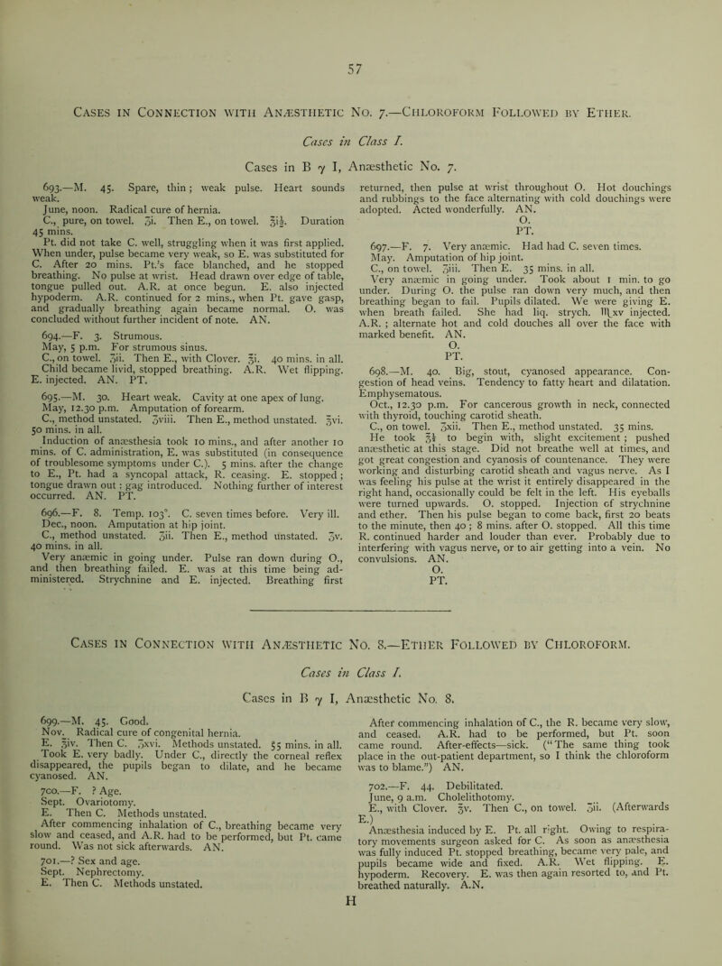 Cases in Connection with Anaesthetic No. 7.—Chloroform Followed by Ether. Cases in Class /. Cases in B 7 I, Anaesthetic No. 7. 693. —M. 45. Spare, thin; weak pulse. Heart sounds weak. June, noon. Radical cure of hernia. C., pure, on towel. 3h Then E., on towel. §ii. Duration 45 mins. Pt. did not take C. well, struggling when it was first applied. When under, pulse became very weak, so E. was substituted for C. After 20 mins. Pt.’s face blanched, and he stopped breathing. No pulse at wrist. Head drawn over edge of table, tongue pulled out. A.R. at once begun. E. also injected hypoderm. A.R. continued for 2 mins., when Pt. gave gasp, and gradually breathing again became normal. O. was concluded without further incident of note. AN. 694. —F. 3. Strumous. May, 5 p.m. For strumous sinus. C., on towel. 3h- Then E., with Clover. §i. 40 mins, in all. Child became livid, stopped breathing. A.R. Wet flipping. E. injected. AN. PT. 695. —M. 30. Heart weak. Cavity at one apex of lung. May, 12.30 p.m. Amputation of forearm. C., method unstated. 3viii. Then E., method unstated. §vi. 50 mins, in all. Induction of anaesthesia took 10 mins., and after another 10 mins, of C. administration, E. was substituted (in consequence of troublesome symptoms under C.). 5 mins, after the change to E., Pt. had a syncopal attack, R. ceasing. E. stopped ; tongue drawn out: gag introduced. Nothing further of interest occurred. AN. PT. 696-—F. 8. Temp. 103°. C. seven times before. Very ill. Dec., noon. Amputation at hip joint. C., method unstated. &n. Then E., method unstated. 3V- 40 mins, in all. Very anaemic in going under. Pulse ran down during O., and then breathing failed. E. was at this time being ad- ministered. Strychnine and E. injected. Breathing first returned, then pulse at wrist throughout O. Hot douchings and rubbings to the face alternating with cold douchings were adopted. Acted wonderfully. AN. O. PT. 697. —F. 7. Very anaemic. Had had C. seven times. May. Amputation of hip joint. C., on towel. 3>ik Then E. 35 mins, in all. Very anaemic in going under. Took about 1 min. to go under. During O. the pulse ran down very much, and then breathing began to fail. Pupils dilated. We were giving E. when breath failed. She had liq. strych. IT^xv injected. A.R. ; alternate hot and cold douches all over the face with marked benefit. AN. O. PT. 698. —M. 40. Big, stout, cyanosed appearance. Con- gestion of head veins. Tendency to fatty heart and dilatation. Emphysematous. Oct., 12.30 p.m. For cancerous growth in neck, connected with thyroid, touching carotid sheath. C., on towel. 3xh- Then E., method unstated. 35 mins. He took §2 to begin with, slight excitement ; pushed anaesthetic at this stage. Did not breathe well at times, and got great congestion and cyanosis of countenance. They were working and disturbing carotid sheath and vagus nerve. As I was feeling his pulse at the wrist it entirely disappeared in the right hand, occasionally could be felt in the left. His eyeballs were turned upwards. O. stopped. Injection of strychnine and ether. Then his pulse began to come back, first 20 beats to the minute, then 40 ; 8 mins, after O. stopped. All this time R. continued harder and louder than ever. Probably due to interfering with vagus nerve, or to air getting into a vein. No convulsions. AN. O. PT. Cases in Connection with Anaesthetic No. 8.—Ether Followed by Chloroform. Cases in Class /. Cases in B 7 I, Anaesthetic No. 8. 699.—M. 45. Good. Nov. Radical cure of congenital hernia. E. siv. Then C. 3xvi. Methods unstated. §5 mins, in all. Took E. very badly. Under C., directly the corneal reflex disappeared, the pupils began to dilate, and he became cyanosed. AN. 7CO.—F. ? Age. Sept. Ovariotomy. E. Then C. Methods unstated. After commencing inhalation of C., breathing became very slow and ceased, and A.R. had to be performed, but Pt. came round. Was not sick afterwards. AN. 701.—? Sex and age. Sept. Nephrectomy. E. Then C. Methods unstated. After commencing inhalation of C., the R. became very slow, and ceased. A.R. had to be performed, but Pt. soon came round. After-effects-—sick. (“The same thing took place in the out-patient department, so I think the chloroform was to blame.”) AN. 702.—F. 44. Debilitated. June, 9 a.m. Cholelithotomy. E., with Clover. §v. Then C., on towel. 3i>. (Afterwards E.) . Antesthesia induced by E. Pt. all right. Owing to respira- tory movements surgeon asked for C. As soon as anaesthesia was fully induced Pt. stopped breathing, became very pale, and pupils became wide and fixed. A.R. Wet flipping. E. hypoderm. Recovery. E. was then again resorted to, and Pt. breathed naturally. A.N.