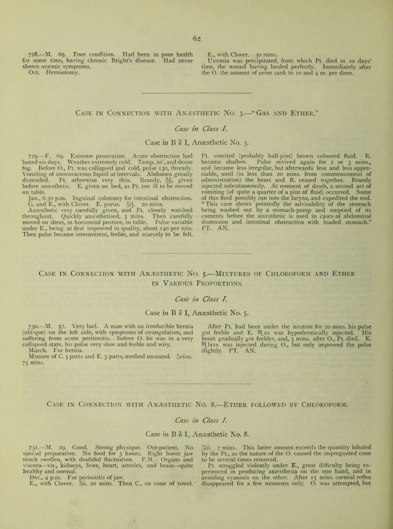 728.—M. 69. Poor condition. Had been in poor health for some time, having chronic Bright’s disease. Had never shown uraemic symptoms. Oct. Herniotomy. E., with Clover. 30 mins. Uraemia was precipitated, from which Pt. died in 10 days’ time, the wound having healed perfectly. Immediately after the O. the amount of urine sank to 10 and 4 oz. per diem. Case in Connection with Anaesthetic No. 3.—“Gas and Ether.” Case in Class I. Case in B 8 I, Anaesthetic No. 3. 729.—F. 69. Extreme prostration. Acute obstruction had lasted six days. Weather extremely cold. Temp. 20°, and dense fog. Before O., Pt. was collapsed and cold, pulse 130, thready. Vomiting of stercoraceous liquid at intervals. Abdomen greatly distended. Pt. otherwise very thin. Brandy, given before anaesthetic. E. given on bed, as Pt. too ill to be moved on table. Jan., 6.30 p.m. Inguinal colotomy for intestinal obstruction. G. and E., with Clover. E. purus. 20 mins. Anaesthetic very carefully given, and Pt. closely watched throughout. Quickly aniesthetised, 5 mins. Then carefully moved on sheet, in horizontal posture, to table. Pulse variable under E., being at first improved in quality, about 140 per min. Then pulse became intermittent, feeble, and scarcely to be felt. Pt. vomited (probably half-pint) brown coloured fluid. R. became shallow. Pulse revived again for 2 or 3 mins., and became less irregular, but afterwards less and less appre- ciable, until (in less than 20 mins, from commencement of administration) the heart and R. ceased together. Brandy injected subcutaneously. At moment of death, a second act of vomiting (of quite a quarter of a pint of fluid) occurred. Some of this fluid possibly ran into the larynx, and expedited the end. “This case shows pointedly the advisability of the stomach being washed out by a stomach-pump and emptied of its contents before the anaesthetic is used in cases of abdominal distension and intestinal obstruction with loaded stomach.” PT. AN. Case in Connection with Anaesthetic No. 5.—Mixtures of Chloroform and Ether in Various Proportions. Case in Class I. Case in B S I, Anaesthetic No. 5. 730.—M. 57. Very bad. A man with an irreducible hernia (obhque) on the left side, with symptoms of strangulation, and suffering from acute peritonitis. Before O. he was in a very collapsed state, his pulse very slow and feeble and wiry. March. For hernia. Mixture of C. 5 parts and E. 3 parts, method unstated, jviiss. 75 mins. After Pt. had been under the mixture for 20 mins, his pulse got feeble and E. llj^xx was hypodermically injected. His heart gradually got feebler, and, 5 mins, after O., Pt. died. E. HJJxxx was injected during O., but only improved the pulse slightly. PT. AN. Case in Connection with Anaesthetic No. 8.—Ether followed by Chloroform. Case in Class I. Case in B 8 I, Anaesthetic No. 8. 731.—M. 29. Good. Strong physique. Out-patient. No special preparation. No food for 3 hours. Right lower jaw much swollen, with doubtful fluctuation. P.M. : Organs and viscera—viz., kidneys, liver, heart, arteries, and brain—quite healthy and normal. Dec., 4 p.m. For periostitis of jaw. E., with Clover, ^ii. 20 mins. Then C., on cone of towel. 3iii. 7 mins. This latter amount exceeds the quantity inhaled by the Pt., as the nature of the O. caused the impregnated cone to be several times removed. Pt. struggled violently under E., great difficulty being ex- perienced in producing anaesthesia on the one hand, and in avoiding cyanosis on the other. After 15 mins, corneal reflex disappeared for a few moments only. O. was attempted, but