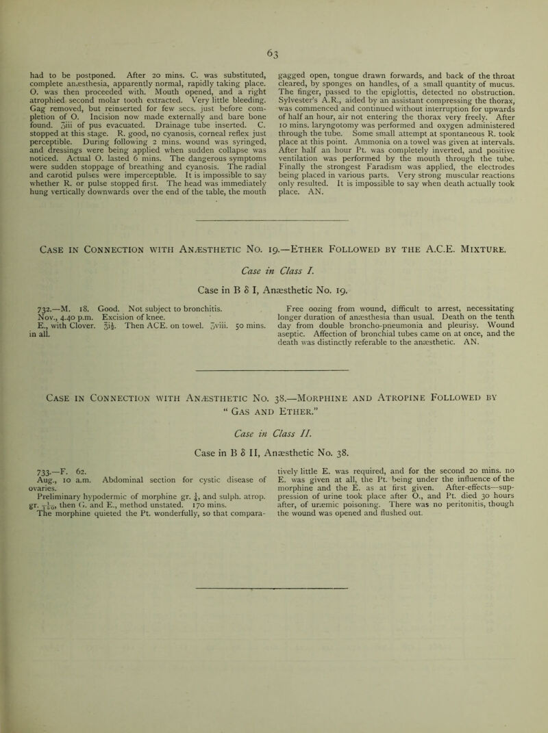 had to be postponed. After 20 mins. C. was substituted, complete anaesthesia, apparently normal, rapidly taking place. O. was then proceeded with. Mouth opened, and a right atrophied second molar tooth extracted. Very little bleeding. Gag removed, but reinserted for few secs, just before com- pletion of O. Incision now made externally and bare bone found. 3iii of pus evacuated. Drainage tube inserted. C. stopped at this stage. R. good, no cyanosis, corneal reflex just perceptible. During following 2 mins, wound was syringed, and dressings were being applied when sudden collapse was noticed. Actual O. lasted 6 mins. The dangerous symptoms were sudden stoppage of breathing and cyanosis. The radial and carotid pulses were imperceptible. It is impossible to say whether R. or pulse stopped first. The head was immediately hung vertically downwards over the end of the table, the mouth gagged open, tongue drawn forwards, and back of the throat cleared, by sponges on handles, of a small quantity of mucus. The finger, passed to the epiglottis, detected no obstruction. Sylvester’s A.R., aided by an assistant compressing the thorax, was commenced and continued without interruption for upwards of half an hour, air not entering the thorax very freely. After 10 mins, laryngotomy was performed and oxygen administered through the tube. Some small attempt at spontaneous R. took place at this point. Ammonia on a towel was given at intervals. After half an hour Pt. was completely inverted, and positive ventilation was performed by the mouth through the tube. Finally the strongest Faradism was applied, the electrodes being placed in various parts. Very strong muscular reactions only resulted. It is impossible to say when death actually took place. AN. Case in Connection witi-i Anaesthetic No. 19.—Ether Followed by the A.C.E. Mixture. Case in Class I. Case in B S I, Anaesthetic No. 19. 732.—M. 18. Good. Not subject to bronchitis. Free oozing from wound, difficult to arrest, necessitating Nov., 4.40 p.m. Excision of knee. longer duration of anaesthesia than usual. Death on the tenth E., with Clover. §i£. Then ACE. on towel. 3vim 5° mins. day from double broncho-pneumonia and pleurisy. Wound in all. aseptic. Affection of bronchial tubes came on at once, and the death was distinctly referable to the anaesthetic. AN. Case in Connection with Anaesthetic No. 38.—Morphine and Atropine Followed by “ Gas and Ether.” Case in Class II. Case in B 8 II, Anaesthetic No. 38. 733—F. 62. Aug., 10 a.m. Abdominal section for cystic disease of ovaries. Preliminary hypodermic of morphine gr. j, and sulph. atrop. gr. -j-Iq, then G. and E., method unstated. 170 mins. The morphine quieted the Pt. wonderfully, so that compara- tively little E. was required, and for the second 20 mins, no E. was given at all, the Pt. being under the influence of the morphine and the E. as at first given. After-effects—sup- pression of urine took place after O., and Pt. died 30 hours after, of uriemic poisoning. There was no peritonitis, though the wound was opened and flushed out.