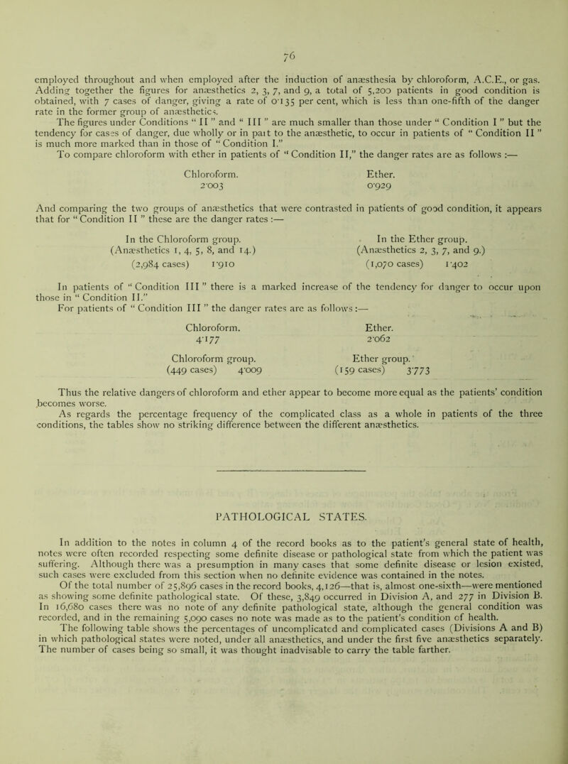 employed throughout and when employed after the induction of anaesthesia by chloroform, A.C.E., or gas. Adding together the figures for anaesthetics 2, 3, 7, and 9, a total of 5,200 patients in good condition is obtained, with 7 cases of danger, giving a rate of 0035 per cent, which is less than one-fifth of the danger rate in the former group of anaesthetics. The figures under Conditions “ II ” and “ III ” are much smaller than those under “ Condition I ” but the tendency for cases of danger, due wholly or in pait to the anaesthetic, to occur in patients of “ Condition II ” is much more marked than in those of “ Condition I.” To compare chloroform with ether in patients of “ Condition II,” the danger rates are as follows :— Chloroform. Ether. 2-003 0-929 And comparing the two groups of anaesthetics that were contrasted in patients of good condition, it appears that for “Condition II ” these are the danger rates :— In the Chloroform group. (Anaesthetics 1,4, 5. 8, and 14.) (2,984 cases) 1-910 In the Ether group. (Anaesthetics 2, 3, 7, and 9.) (1,070 cases) 1-402 In patients of “Condition III” there is a marked increase of the tendency for danger to occur upon those in “ Condition II.” For patients of “ Condition III ” the danger rates are as follows:— Chloroform. Ether. 4-177 2-062 Chloroform group. (449 cases) 4-009 Ether group. (159 cases) 3773 Thus the relative dangers of chloroform and ether appear to become more equal as the patients’ condition becomes worse. As regards the percentage frequency of the complicated class as a whole in patients of the three conditions, the tables show no striking difference between the different anaesthetics. PATHOLOGICAL STATES. In addition to the notes in column 4 of the record books as to the patient’s general state of health, notes were often recorded respecting some definite disease or pathological state from which the patient was suffering. Although there was a presumption in many cases that some definite disease or lesion existed, such cases were excluded from this section when no definite evidence was contained in the notes. Of the total number of 25,896 cases in the record books, 4,126—that is, almost one-sixth—were mentioned as showing some definite pathological state. Of these, 3,849 occurred in Division A, and 277 in Division B. In 16,680 cases there was no note of any definite pathological state, although the general condition was recorded, and in the remaining 5,090 cases no note was made as to the patient’s condition of health. The following table shows the percentages of uncomplicated and complicated cases (Divisions A and B) in which pathological states were noted, under all anaesthetics, and under the first five anaesthetics separately. The number of cases being so small, it was thought inadvisable to carry the table farther.