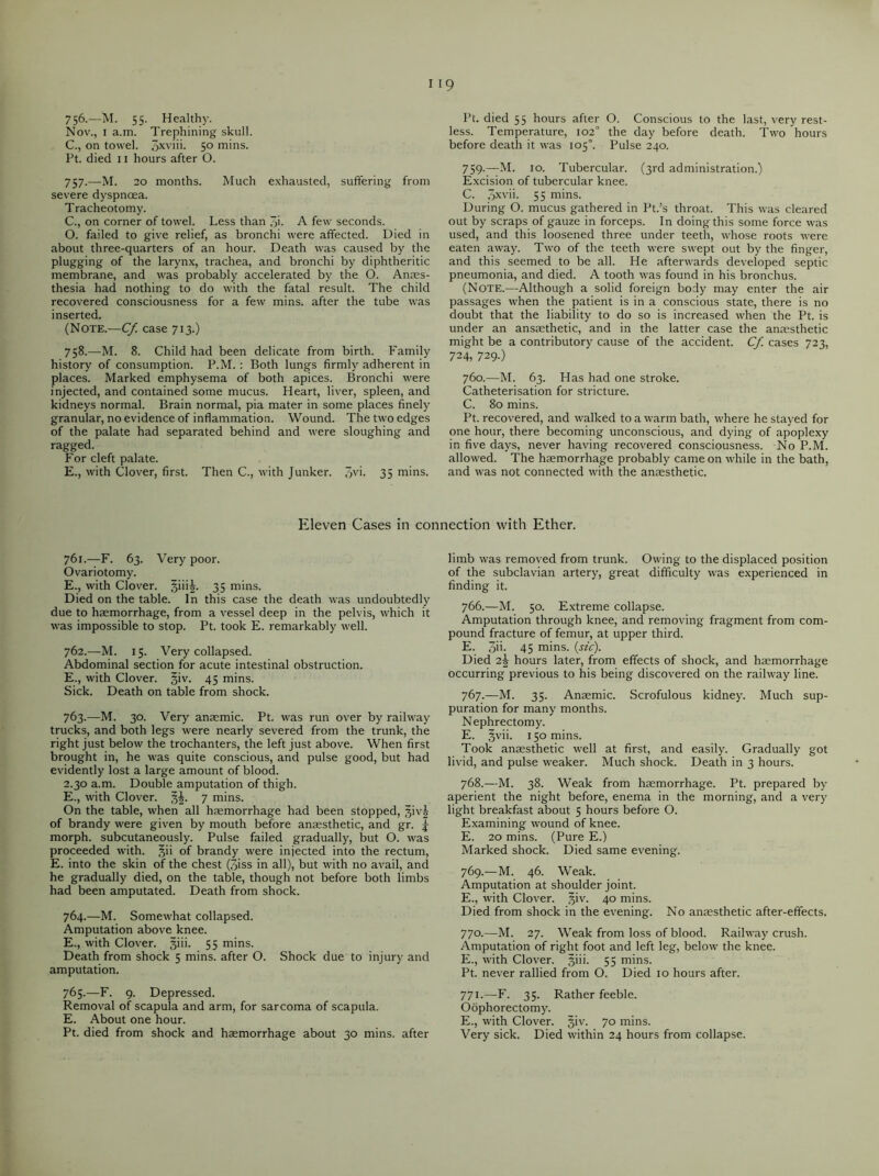 756. —M. 55. Healthy. Nov., 1 a.m. Trephining skull. C., on towel. 3xviii. 50 mins. Ft. died 11 hours after O. 757. —M. 20 months. Much exhausted, suffering from severe dyspnoea. Tracheotomy. C., on corner of towel. Less than Ji. A few seconds. O. failed to give relief, as bronchi were affected. Died in about three-quarters of an hour. Death was caused by the plugging of the larynx, trachea, and bronchi by diphtheritic membrane, and was probably accelerated by the O. Anaes- thesia had nothing to do with the fatal result. The child recovered consciousness for a few mins, after the tube was inserted. (Note.—Cf. case 713.) 758. —M. 8. Child had been delicate from birth. Family history of consumption. P.M. : Both lungs firmly adherent in places. Marked emphysema of both apices. Bronchi were injected, and contained some mucus. Heart, liver, spleen, and kidneys normal. Brain normal, pia mater in some places finely granular, no evidence of inflammation. Wound. The two edges of the palate had separated behind and were sloughing and ragged. For cleft palate. E., with Clover, first. Then C., with Junker. 35 mins. Pt. died 55 hours after O. Conscious to the last, very rest- less. Temperature, 102° the day before death. Two hours before death it was 105°. Pulse 240. 759. —M. 10. Tubercular. (3rd administration.) Excision of tubercular knee. C. 3xvii. 55 mins. During O. mucus gathered in Pt.’s throat. This was cleared out by scraps of gauze in forceps. In doing this some force was used, and this loosened three under teeth, whose roots were eaten away. Two of the teeth were swept out by the finger, and this seemed to be all. He afterwards developed septic pneumonia, and died. A tooth was found in his bronchus. (Note.—Although a solid foreign body may enter the air passages when the patient is in a conscious state, there is no doubt that the liability to do so is increased when the Pt. is under an ansaethetic, and in the latter case the anaesthetic might be a contributory cause of the accident. Cf. cases 723, 724, 729.) 760. —M. 63. Has had one stroke. Catheterisation for stricture. C. 80 mins. Pt. recovered, and walked to a warm bath, where he stayed for one hour, there becoming unconscious, and dying of apoplexy in five days, never having recovered consciousness. No P.M. allowed. The haemorrhage probably came on while in the bath, and was not connected with the anaesthetic. Eleven Cases in connection with Ether. 761. —F. 63. Very poor. Ovariotomy. E., with Clover, giiig. 35 mins. Died on the table. In this case the death was undoubtedly due to haemorrhage, from a vessel deep in the pelvis, which it was impossible to stop. Pt. took E. remarkably well. 762. —M. 15. Very collapsed. Abdominal section for acute intestinal obstruction. E., with Clover, giv. 45 mins. Sick. Death on table from shock. 763. —M. 30. Very anaemic. Pt. was run over by railway trucks, and both legs were nearly severed from the trunk, the right just below the trochanters, the left just above. When first brought in, he was quite conscious, and pulse good, but had evidently lost a large amount of blood. 2.30 a.m. Double amputation of thigh. E., with Clover. g£. 7 mins. On the table, when all haemorrhage had been stopped, givg of brandy were given by mouth before anaesthetic, and gr. j morph, subcutaneously. Pulse failed gradually, but O. was proceeded with. §ii of brandy were injected into the rectum, E. into the skin of the chest (3iss in all), but with no avail, and he gradually died, on the table, though not before both limbs had been amputated. Death from shock. 764. —M. Somewhat collapsed. Amputation above knee. E., with Clover, giii. 55 mins. Death from shock 5 mins, after O. Shock due to injury and amputation. 765. —F. 9. Depressed. Removal of scapula and arm, for sarcoma of scapula. E. About one hour. Pt. died from shock and haemorrhage about 30 mins, after limb was removed from trunk. Owing to the displaced position of the subclavian artery, great difficulty was experienced in finding it. 766. —M. 50. Extreme collapse. Amputation through knee, and removing fragment from com- pound fracture of femur, at upper third. E. 3d. 45 mins. (sic). Died 2^ hours later, from effects of shock, and haemorrhage occurring previous to his being discovered on the railway line. 767. —M. 35. Anaemic. Scrofulous kidney. Much sup- puration for many months. Nephrectomy. E. §vii. 150 mins. Took anaesthetic well at first, and easily. Gradually got livid, and pulse weaker. Much shock. Death in 3 hours. 768. —M. 38. Weak from haemorrhage. Pt. prepared by aperient the night before, enema in the morning, and a very light breakfast about 5 hours before O. Examining wound of knee. E. 20 mins. (Pure E.) Marked shock. Died same evening. 769. —M. 46. Weak. Amputation at shoulder joint. E., with Clover. ,^iv. 40 mins. Died from shock in the evening. No anaesthetic after-effects. 770. —M. 27. Weak from loss of blood. Railway crush. Amputation of right foot and left leg, below the knee. E., with Clover. §iii. 55 mins. Pt. never rallied from O. Died 10 hours after. 771. —E. 35. Rather feeble. Oophorectomy. E., with Clover. §iv. 70 mins. Very sick. Died within 24 hours from collapse.
