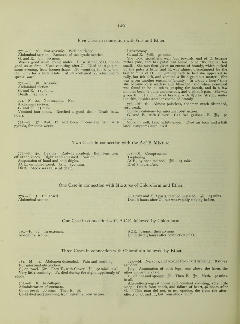Five Cases in connection with Gas and Ether. 772. —F. 26. Not anaemic. Well nourished. Abdominal section. Removal of two cystic ovaries. G. and E. ^iii. 70 mins. Was a good while going under. Pulse at end of O. not so good as at first. Much vomiting after O. Died at 10.30 p.m. same evening, from haemorrhage. No vomiting till 8.15, and then only for a little while. Much collapsed on returning to special ward. 773. —F. 38. Anaemic. Abdominal section. G. and E. 115 mins. Death in 14 hours. 774. —F. 22. Not anaemic. Fat. Abdominal section. G. and E. 45 mins. Vomited hours. four times. Retched a good deal. Death in 44 775:—F. 37- Bad. Ft. had been in constant pain, with pyrexia, for some weeks. Laparotomy. G. and E. ,^viii. 90 mins. She took anaesthetic well, but towards end of O. became rather pale, and her pulse was found to be 180, regular but small. She was then given an enema of brandy, which picked up the pulse a little, and E. was almost discontinued for the last 20 mins, of O. On getting back to bed she appeared to rally, but felt sick, and vomited a little grumous matter. She was given another enema of brandy. In about 2 hours’ time she became very restless and blanched, and when examined was found to be pulseless, gasping for breath, and in a few minutes became quite unconscious, and died at 6 p.m. She was given E. TTf5 and Ufioof brandy, with 11^8 liq. strych., under the skin, besides another enema of brandy. 776.—M. 61. Almost pulseless, abdomen much distended, very weak. Lumbar colotomy for intestinal obstruction. G. and E., with Clover. Gas two gallons. E. §iL 40 mins. Stood O. well, kept lightly under. Died an hour and a half later, symptoms unrelieved. Two Cases in connection with the A.C.E. Mixture. 777.—F. 40. Healthy. Railway accident. Both legs torn off at the knees. Right hand smashed. Suicide. Amputation of hand and both thighs. ACE., on folded towel. 3xiv. 120 mins. Died. Shock was cause of death. 778.—M. Compression. Trephining. ACE., by open method, ^iii. 25 mins. Died 8 hours after. One Case in connection with Mixtures of Chloroform and Ether. 779.—F. 3. Collapsed. Abdominal section. C. 1 part and E. 2 parts, method unstated. Jii. 15 mins. Died 6 hours after O., but was rapidly sinking before. One Case in connection with A.C.E. followed by Chloroform. 780.—F. 12. In extremis. Abdominal section. Three Cases in connection with 781. —M. 14. Abdomen distended. Pain and vomiting. For intestinal obstruction. C., on towel. 3'v- Then E., with Clover. §ii. 90 mins, in all. Very little vomiting. Ft. died during the night, apparently of shock. 782. —F. 8. In collapse. Administration of enemata. C., on towel. 20 mins. Then E. *i. Child died next morning, from intestinal obstruction. ACE. 15 mins., then 40 mins. Child died 3 hours after completion of O. Chloroform followed by Ether. 783.—M. Nervous, and bloated from hard drinking. Railway accident. July. Amputation of both legs, one above the knee, the other above the ankle. C., on lint and sponge. 3>i- Then E. §v. Meth. 90 mins, in all. After-effects—great thirst and constant vomiting, very little sleep. Death from shock, and failure of heart, 48 hours after O. “ This man did not, in my opinion, die from the after- effects of C. and E., but from shock, etc.”