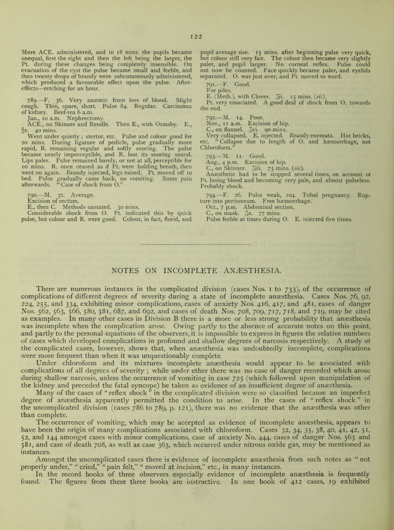 More ACE. administered, and in iS mins, the pupils became unequal, first the right and then the left being the larger, the Pt. during these changes being completely insensible. On evacuation of the cyst the pulse became small and feeble, and then twenty drops of brandy were subcutaneously administered, which produced a favourable effect upon the pulse. After- effects—retching for an hour. 789. —F. 36. Very anaemic from loss of blood. Slight cough. Thin, spare, short. Pulse 84. Regular. Carcino'ma of kidney. Beef-tea 6 a.m. Jan., 10 a.m. Nephrectomy. ACE., on Skinner and Rendle. Then E., with Ormsby. E., §v. 40 mins. Went under quietly ; stertor, etc. Pulse and colour good for 20 mins. During ligature of pedicle, pulse gradually more rapid, R. remaining regular and softly snoring. The pulse became nearly imperceptible, and R. lost its snoring sound. Lips paler. Pulse remained barely, or not at all, perceptible for 10 mins. R. once ceased as if Pt. were holding breath, then went on again. Brandy injected, legs raised. Pt. moved off to bed. Pulse gradually came back, no vomiting. Some pain afterwards. “ Case of shock from O.” 790. —M. 32. Average. Excision of rectum. E., then C. Methods unstated. 30 mins. Considerable shock from O. Pt. indicated this by quick pulse, but colour and R. were good. Colour, in fact, florid, and pupil average size. 15 mins, after beginning pulse very quick, but colour still very fair. The colour then became very slightly paler, and pupil larger. No corneal reflex. Pulse could not now be counted. Face quickly became paler, and eyelids separated. O. was just over, and Pt. moved to ward. 791. —F. Good. For piles. E. (Meth.), with Clover. 3'i- 15 mins. (sic). Pt. very emaciated. A good deal of shock from O. towards the end. 792. —M. 14. Poor. Nov., 11 a.m. Excision of hip. C., on flannel. 3vi- 9° mins. Very collapsed. E. injected. Brandy enemata. Hot bricks, etc. “ Collapse due to length of O. and haemorrhage, not Chloroform.” 793. —M. 11. Good. Aug., 4 p.m. Excision of hip. C., on Skinner. 3>m 75 mins. (sic). Anaesthetic had to be stopped several times, on account of Pt. losing blood and becoming very pale, and almost pulseless. Probably shock. 794. —F. 26. Pulse weak, 104. Tubal pregnancy. Rup- ture into peritoneum. Free haemorrhage. Oct., 7 p.m. Abdominal section. C., on mask. 3X- 77 mins. Pulse feeble at times during O. E. injected five times. NOTES ON INCOMPLETE ANAESTHESIA. There are numerous instances in the complicated division (cases Nos. 1 to 733), of the occurrence of complications of different degrees of severity during a state of incomplete anaesthesia. Cases Nos. 76, 92, 224, 255, and 334, exhibiting minor complications, cases of anxiety Nos. 416, 417, and 481, cases of danger Nos. 562, 563, 566, 580, 581, 687, and 692, and cases of death Nos. 708, 709, 717, 718, and 719, may be cited as examples. In many other cases in Division B there is a more or less strong probability that anaesthesia was incomplete when the complication arose. Owing partly to the absence of accurate notes on this point, and partly to the personal equations of the observers, it is impossible to express in figures the relative numbers of cases which developed complications in profound and shallow degrees of narcosis respectively. A study ol the complicated cases, however, shows that, when anaesthesia was undoubtedly incomplete, complications were more frequent than when it was unquestionably complete. Under chloroform and its mixtures incomplete anaesthesia would appear to be associated with complications of all degrees of severity ; while under ether there was no case of danger recorded which arose during shallow narcosis, unless the occurrence of vomiting in case 725 (which followed upon manipulation of the kidney and preceded the fatal syncope) be taken as evidence of an insufficient degree of anaesthesia. Many of the cases of “ reflex shock” in the complicated division were so classified because an imperfect degree of anaesthesia apparently permitted the condition to arise. In the cases of “reflex shock” in the uncomplicated division (cases 786 to 789, p. 121), there was no evidence that the anaesthesia was other than complete. The occurrence of vomiting, which may be accepted as evidence of incomplete anaesthesia, appears to have been the origin of many complications associated with chloroform. Cases 32, 34, 35, 38, 40, 41, 42, 51, 52, and 144 amongst cases with minor complications, case of anxiety No. 444, cases of danger Nos. 563 and 581, and case of death 708, as well as case 363, which occurred under nitrous oxide gas, may be mentioned as instances. Amongst the uncomplicated cases there is evidence of incomplete anaesthesia from such notes as “ not properly under,” “cried,” “pain felt,” “ moved at incision,” etc., in many instances. In the record books of three observers especially evidence of incomplete anaesthesia is frequently found. The figures from these three books are instructive. In one book of 412 cases, 19 exhibited