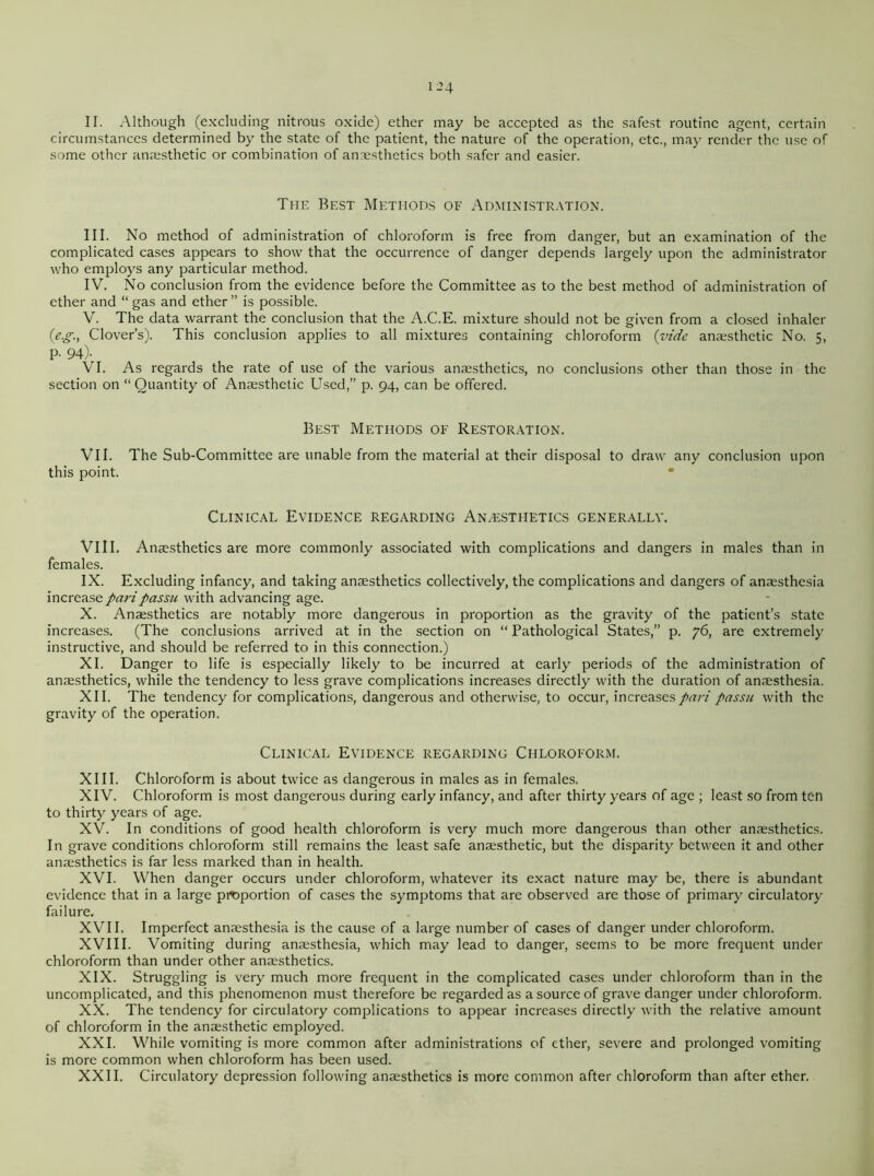 II. Although (excluding nitrous oxide) ether may be accepted as the safest routine agent, certain circumstances determined by the state of the patient, the nature of the operation, etc., may render the use of some other anaesthetic or combination of anaesthetics both safer and easier. The Best Methods of Administration. III. No method of administration of chloroform is free from danger, but an examination of the complicated cases appears to show that the occurrence of danger depends largely upon the administrator who employs any particular method. IV. No conclusion from the evidence before the Committee as to the best method of administration of ether and “ gas and ether ” is possible. V. The data warrant the conclusion that the A.C.E. mixture should not be given from a closed inhaler (eg., Clover’s). This conclusion applies to all mixtures containing chloroform (vide anaesthetic No. 5, P- 94)- VI. As regards the rate of use of the various anaesthetics, no conclusions other than those in the section on “ Quantity of Anaesthetic Used,” p. 94, can be offered. Best Methods of Restoration. VII. The Sub-Committee are unable from the material at their disposal to draw any conclusion upon this point. Clinical Evidence regarding Anesthetics generally. Vi 11. Anaesthetics are more commonly associated with complications and dangers in males than in females. IX. Excluding infancy, and taking anaesthetics collectively, the complications and dangers of anaesthesia increase pari passu with advancing age. X. Anaesthetics are notably more dangerous in proportion as the gravity of the patient’s state increases. (The conclusions arrived at in the section on “ Pathological States,” p. 76, are extremely instructive, and should be referred to in this connection.) XI. Danger to life is especially likely to be incurred at early periods of the administration of anaesthetics, while the tendency to less grave complications increases directly with the duration of anaesthesia. XII. The tendency for complications, dangerous and otherwise, to occur, increases pari passu with the gravity of the operation. Clinical Evidence regarding Chloroform. XIII. Chloroform is about twice as dangerous in males as in females. XIV. Chloroform is most dangerous during early infancy, and after thirty years of age ; least so from ten to thirty years of age. XV. In conditions of good health chloroform is very much more dangerous than other anaesthetics. In grave conditions chloroform still remains the least safe anaesthetic, but the disparity between it and other anaesthetics is far less marked than in health. XVI. When danger occurs under chloroform, whatever its exact nature may be, there is abundant evidence that in a large proportion of cases the symptoms that are observed are those of primary circulatory failure. XVII. Imperfect anaesthesia is the cause of a large number of cases of danger under chloroform. XVIII. Vomiting during anaesthesia, which may lead to danger, seems to be more frequent under chloroform than under other anaesthetics. XIX. Struggling is very much more frequent in the complicated cases under chloroform than in the uncomplicated, and this phenomenon must therefore be regarded as a source of grave danger under chloroform. XX. The tendency for circulatory complications to appear increases directly with the relative amount of chloroform in the anaesthetic employed. XXI. While vomiting is more common after administrations of ether, severe and prolonged vomiting is more common when chloroform has been used. XXII. Circulatory depression following anaesthetics is more common after chloroform than after ether.