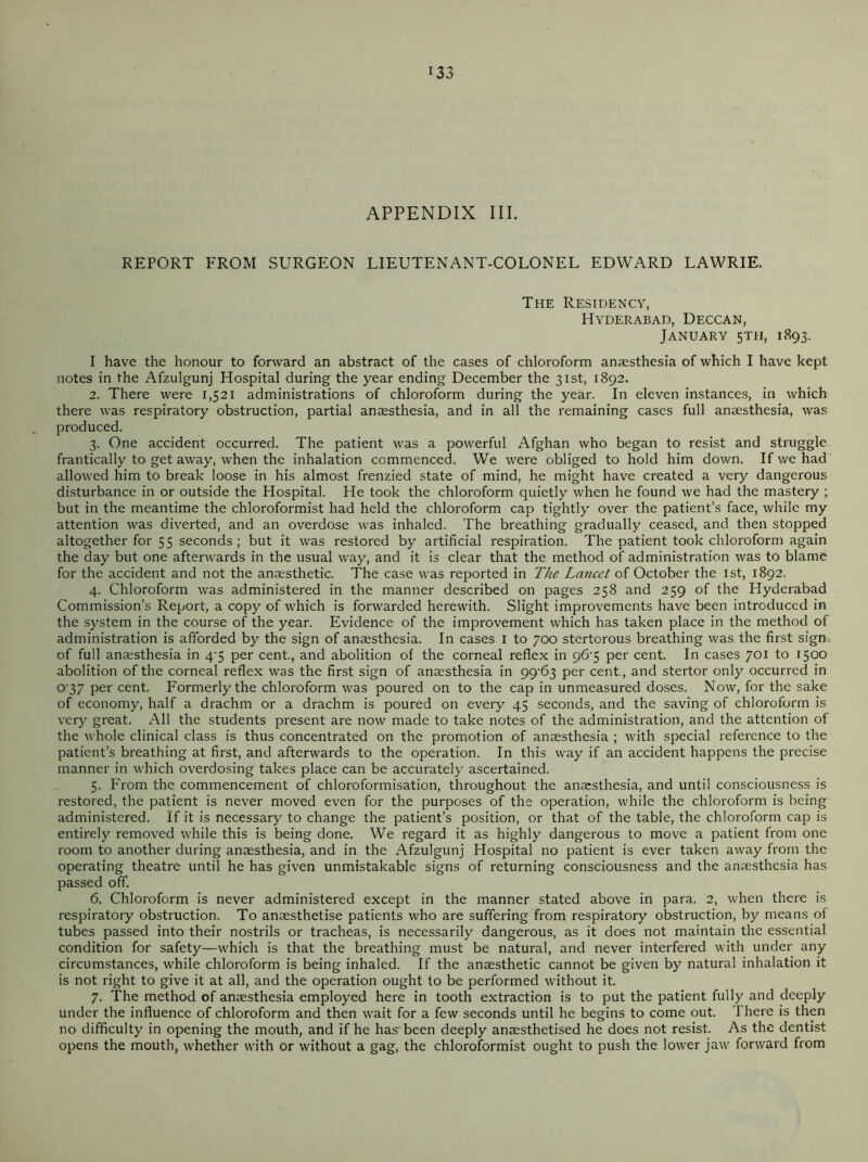 APPENDIX III. REPORT FROM SURGEON LIEUTENANT-COLONEL EDWARD LAWRIE. The Residency, Hyderabad, Deccan, January 5TH, 1893. I have the honour to forward an abstract of the cases of chloroform anaesthesia of which I have kept notes in the Afzulgunj Hospital during the year ending December the 31st, 1892. 2. There were 1,521 administrations of chloroform during the year. In eleven instances, in which there was respiratory obstruction, partial anaesthesia, and in all the remaining cases full anaesthesia, was produced. 3. One accident occurred. The patient was a powerful Afghan who began to resist and struggle frantically to get away, when the inhalation commenced. We were obliged to hold him down. If we had allowed him to break loose in his almost frenzied state of mind, he might have created a very dangerous disturbance in or outside the Hospital. He took the chloroform quietly when he found we had the mastery ; but in the meantime the chloroformist had held the chloroform cap tightly over the patient’s face, while my attention was diverted, and an overdose was inhaled. The breathing gradually ceased, and then stopped altogether for 55 seconds; but it was restored by artificial respiration. The patient took chloroform again the day but one afterwards in the usual way, and it is clear that the method of administration was to blame for the accident and not the anaesthetic. The case was reported in The Lancet of October the 1st, 1892. 4. Chloroform was administered in the manner described on pages 258 and 259 of the Hyderabad Commission’s Report, a copy of which is forwarded herewith. Slight improvements have been introduced in the system in the course of the year. Evidence of the improvement which has taken place in the method of administration is afforded by the sign of anaesthesia. In cases 1 to 700 stertorous breathing was the first sign of full anaesthesia in 4^5 per cent., and abolition of the corneal reflex in 96-5 per cent. In cases 701 to 1500 abolition of the corneal reflex was the first sign of anaesthesia in 99^63 per cent., and stertor only occurred in o-37 per cent. Formerly the chloroform was poured on to the cap in unmeasured doses. Now, for the sake of economy, half a drachm or a drachm is poured on every 45 seconds, and the saving of chloroform is very great. All the students present are now made to take notes of the administration, and the attention of the whole clinical class is thus concentrated on the promotion of anaesthesia ; with special reference to the patient’s breathing at first, and afterwards to the operation. In this way if an accident happens the precise manner in which overdosing takes place can be accurately ascertained. 5. From the commencement of chloroformisation, throughout the anaesthesia, and until consciousness is restored, the patient is never moved even for the purposes of the operation, while the chloroform is being administered. If it is necessary to change the patient’s position, or that of the table, the chloroform cap is entirely removed while this is being done. We regard it as highly dangerous to move a patient from one room to another during anaesthesia, and in the Afzulgunj Hospital no patient is ever taken away from the operating theatre until he has given unmistakable signs of returning consciousness and the anaesthesia has passed off. 6. Chloroform is never administered except in the manner stated above in para. 2, when there is respiratory obstruction. To anaesthetise patients who are suffering from respiratory obstruction, by means of tubes passed into their nostrils or tracheas, is necessarily dangerous, as it does not maintain the essential condition for safety—which is that the breathing must be natural, and never interfered with under any circumstances, while chloroform is being inhaled. If the anaesthetic cannot be given by natural inhalation it is not right to give it at all, and the operation ought to be performed without it. 7. The method of anaesthesia employed here in tooth extraction is to put the patient fully and deeply under the influence of chloroform and then wait for a few seconds until he begins to come out. There is then no difficulty in opening the mouth, and if he has been deeply anaesthetised he does not resist. As the dentist opens the mouth, whether with or without a gag, the chloroformist ought to push the lower jaw forward from