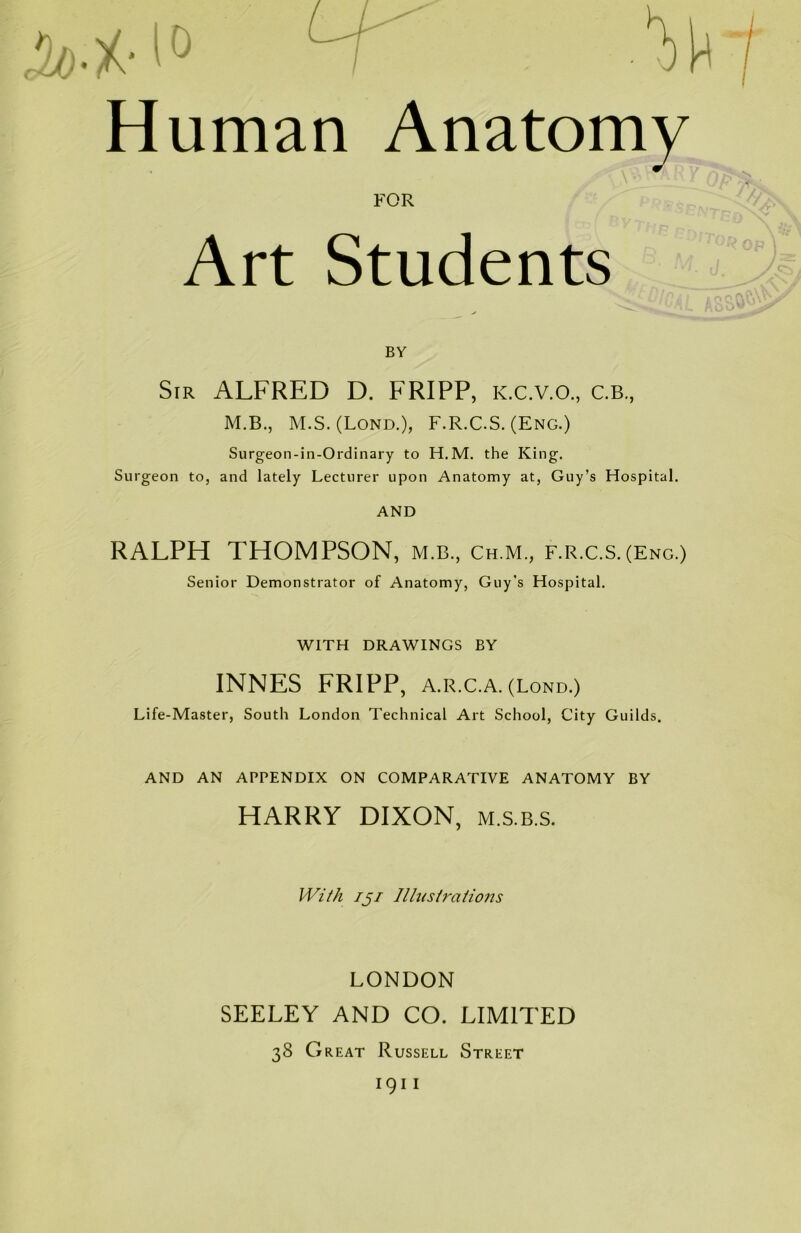 / A Human Anatomy FOR Art Students BY Sir ALFRED D. FRIPP, K.c.v.o., c.b., M.B., M.S. (Lond.), F.R.C.S. (Eng.) Surgeon-in-Ordinary to H.M. the King. Surgeon to, and lately Lecturer upon Anatomy at, Guy’s Hospital. AND RALPH THOMPSON, m.b., ch.m., f.r.c.s.(Eng.) Senior Demonstrator of Anatomy, Guy's Hospital. WITH DRAWINGS BY INNES FRIPP, A.R.C.A. (Lond.) Life-Master, South London Technical Art School, City Guilds. AND AN APPENDIX ON COMPARATIVE ANATOMY BY HARRY DIXON, m.s.b.s. With 151 Illustrations LONDON SEELEY AND CO. LIMITED 38 Great Russell Street 1911