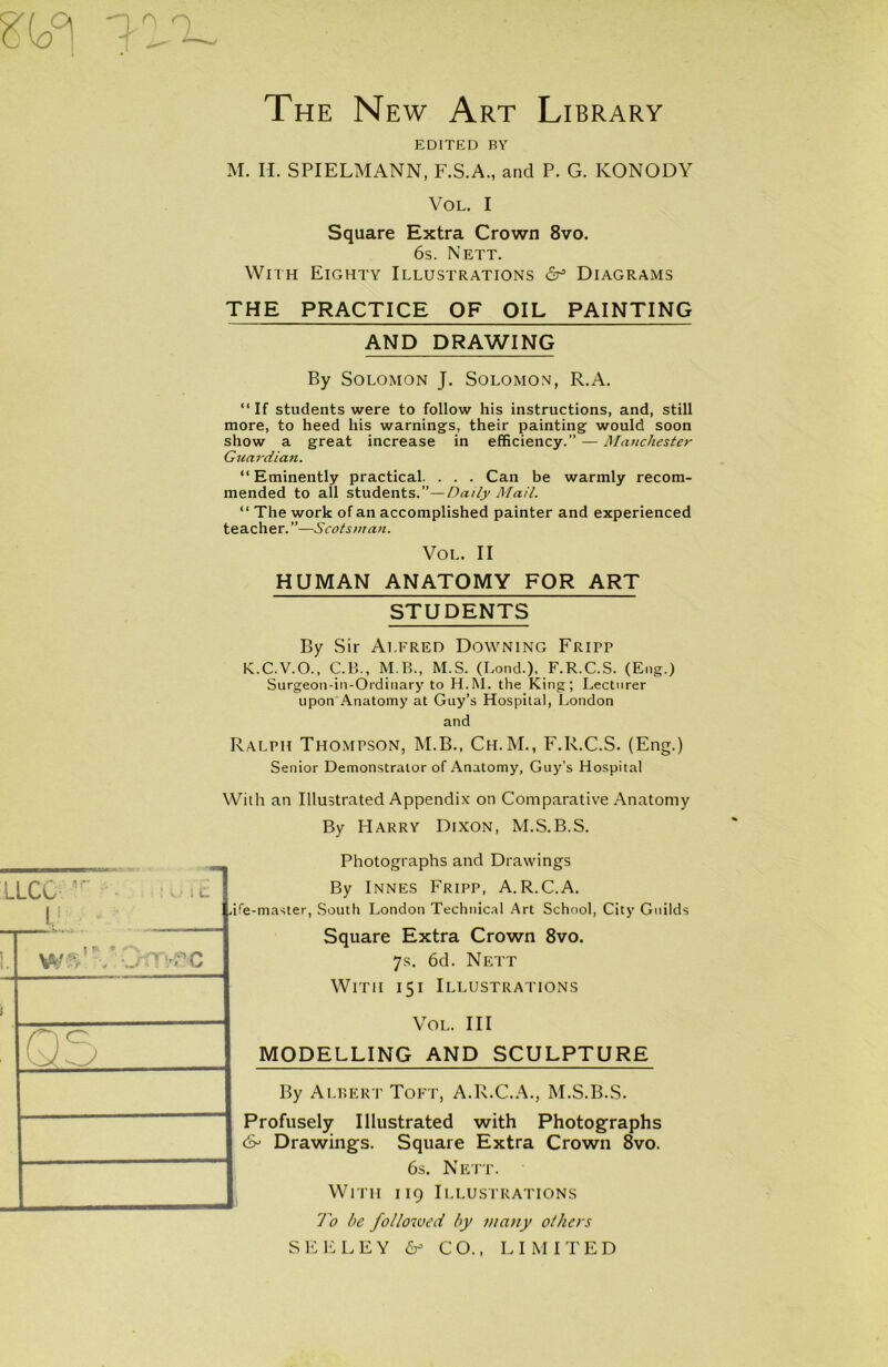 EDITED BY M. II. SPIELMANN, F.S.A., and P. G. ICONODY Vol. I Square Extra Crown 8vo. 6s. Nett. With Eighty Illustrations Diagrams THE PRACTICE OF OIL PAINTING AND DRAWING By Solomon J. Solomon, R.A. “ If students were to follow his instructions, and, still more, to heed his warnings, their painting would soon show a great increase in efficiency.” — Manchester Guardian. “Eminently practical. . . . Can be warmly recom- mended to all students.”—Daily Mail. “ The work of an accomplished painter and experienced teacher. ”—Scotsman. VOL. II HUMAN ANATOMY FOR ART STUDENTS By Sir Alfred Downing Fritp K.C.V.O., C.B., M.B., M.S. (Bond.), F.R.C.S. (Eng.) Surgeon-in-Ordinary to H.M. the King; Lecturer upon Anatomy at Guy’s Hospital, London and Ralph Thompson, M.B., Ch.M., F.R.C.S. (Eng.) Senior Demonstrator of Anatomy, Guy’s Hospital With an Illustrated Appendix on Comparative Anatomy By Harry Dixon, M.S.B.S. LLCC lr FE U . 05 Photographs and Drawings By Innes Fripp, A.R.C.A. ife-master, South London Technical Art School, City Guilds Square Extra Crown 8vo. 7.S. 6d. Nett With 151 Illustrations Vol. Ill MODELLING AND SCULPTURE By Albert Toft, A.R.C.A., M.S.B.S. Profusely Illustrated with Photographs <& Drawings. Square Extra Crown 8vo. 6s. Nett. With 119 Illustrations To be followed by many others SEELEY & CO., LIMITED