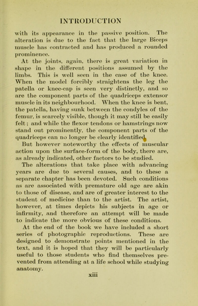 with its appearance in the passive position. The alteration is dne to the fact that the large Biceps muscle has contracted and has produced a rounded prominence. At the joints, again, there is great variation in shape in the different positions assumed by the limbs. This is well seen in the case of the knee. When the model forcibly straightens the leg the patella or knee-cap is seen very distinctly, and so are the component parts of the quadriceps extensor muscle in its neighbourhood. When the knee is bent, the patella, having sunk between the condyles of the femur, is scarcely visible, though it may still be easily felt; and while the flexor tendons or hamstrings now stand out prominently, the component parts of the quadriceps can no longer be clearly identified But however noteworthy the effects of muscular action upon the surface-form of the body, there are, as already indicated, other factors to be studied. The alterations that take place with advancing years are due to several causes, and to these a separate chapter has been devoted. Such conditions as are associated with premature old age are akin to those of disease, and are of greater interest to the student of medicine than to the artist. The artist, however, at times depicts his subjects in age or infirmity, and therefore an attempt will be made to indicate the more obvious of these conditions. At the end of the book we have included a short series of photographic reproductions. These are designed to demonstrate points mentioned in the text, and it is hoped that they will be particularly useful to those students who find themselves pre- vented from attending at a life school while studying anatomy. • • • Xlll