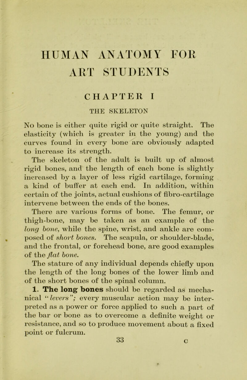 HUMAN ANATOMY FOR ART STUDENTS CHAPTER I THE SKELETON No bone is either quite rigid or quite straight. The elasticity (which is greater in the young) and the curves found in every bone are obviously adapted to increase its strength. The skeleton of the adult is built up of almost rigid bones, and the length of each bone is slightly increased by a layer of less rigid cartilage, forming a kind of buffer at each end. In addition, within certain of the joints, actual cushions of fibro-cartilage intervene between the ends of the bones. There are various forms of bone. The femur, or thigh-bone, may be taken as an example of the long bone, while the spine, wrist, and ankle are com- posed of short bones. The scapula, or shoulder-blade, and the frontal, or forehead bone, are good examples of the flat bone. The stature of any individual depends chiefly upon the length of the long bones of the lower limb and of the short bones of the spinal column. 1. The long* bones should be regarded as mecha- nical “levers”; every muscular action may be inter- preted as a power or force applied to such a part of the bar or bone as to overcome a definite weight or resistance, and so to produce movement about a fixed point or fulcrum. c
