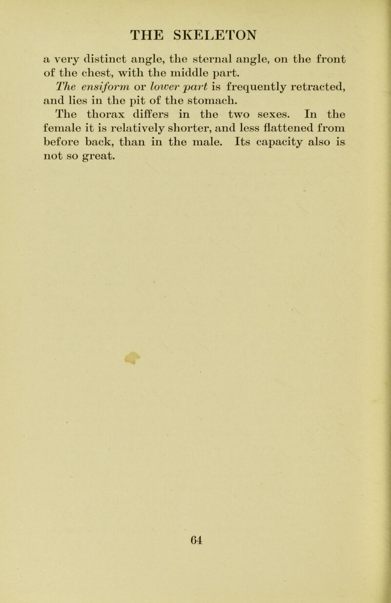 a very distinct angle, the sternal angle, on the front of the chest, with the middle part. The ensiform or lower 'part is frequently retracted, and lies in the pit of the stomach. The thorax differs in the two sexes. In the female it is relatively shorter, and less flattened from before back, than in the male. Its capacity also is not so great.