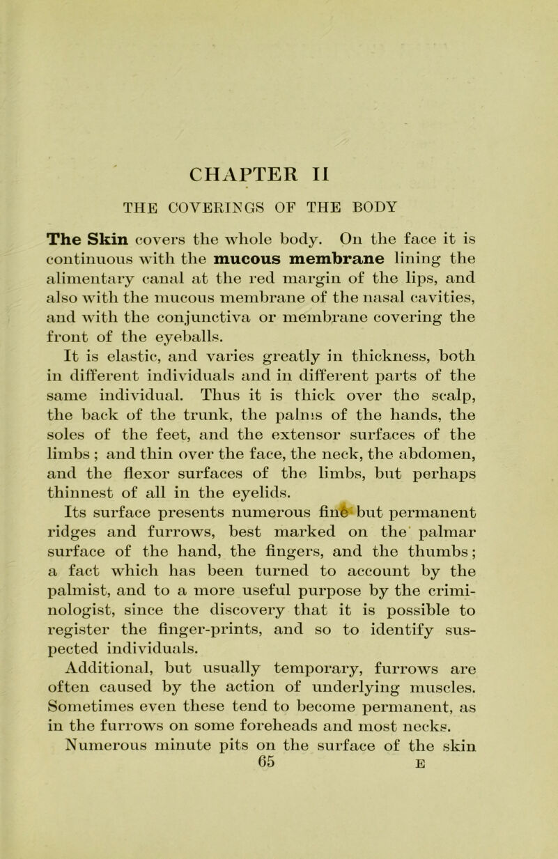 THE COVERINGS OF THE BODY The Skin covers tlie whole body. On the face it is continuous with the mucous membrane lining the alimentary canal at the red margin of the lips, and also with the mucous membrane of the nasal cavities, and with the conjunctiva or membrane covering the front of the eyeballs. It is elastic, and varies greatly in thickness, both in different individuals and in different parts of the same individual. Thus it is thick over the scalp, the back of the trunk, the palms of the hands, the soles of the feet, and the extensor surfaces of the limbs ; and thin over the face, the neck, the abdomen, and the flexor surfaces of the limbs, but perhaps thinnest of all in the eyelids. Its surface presents numerous finfc but permanent ridges and furrows, best marked on the palmar surface of the hand, the fingers, and the thumbs; a fact which has been turned to account by the palmist, and to a more useful purpose by the crimi- nologist, since the discovery that it is possible to register the finger-prints, and so to identify sus- pected individuals. Additional, but usually temporary, furrows are often caused by the action of underlying muscles. Sometimes even these tend to become permanent, as in the furrows on some foreheads and most necks. Numerous minute pits on the surface of the skin