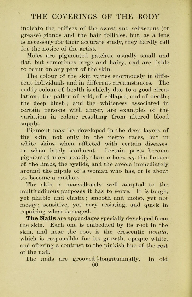 indicate the orifices of the sweat and sebaceous (or grease) glands and the hair follicles, but, as a lens is necessary for their accurate study, they hardly call for the notice of the artist. Moles are pigmented patches, usually small and flat, but sometimes large and hairy, and are liable to occur on any part of the skin. The colour of the skin varies enormously in diffe- rent individuals and in different circumstances. The ruddy colour of health is chiefly due to a good circu- lation ; the pallor of cold, of collapse, and of death; the deep blush; and the whiteness associated in certain persons with anger, are examples of the variation in colour resulting from altered blood supply. Pigment may be developed in the deep layers of the skin, not only in the negro races, but in white skins when afflicted with certain diseases, or when lately sunburnt. Certain parts become pigmented more readily than others, e.g. the flexure of the limbs, the eyelids, and the areola immediately around the nipple of a woman who has, or is about to, become a mother. The skin is marvellously well adapted to the multitudinous purposes it has to serve. It is tough, yet pliable and elastic; smooth and moist, yet not messy; sensitive, yet very resisting, and quick in repairing when damaged. The Nails are appendages specially developed from the skin. Each one is embedded by its root in the skin, and near the root is the crescentic lunula, which is responsible for its growth, opaque white, and offering a contrast to the pinkish hue of the rest of the nail. The nails are grooved ^longitudinally. In old