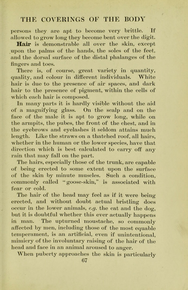 persons they are apt to become very brittle. If allowed to grow long they become bent over the digit. Hair is demonstrable all over the skin, except upon the palms of the bands, the soles of the feet, and the dorsal surface of the distal phalanges of the fingers and toes. There is, of course, great variety in quantity, quality, and colour in different individuals. White hair is due to the presence of air spaces, and dark hair to the presence of pigment, within the cells of which each hair is composed. In many parts it is hardly visible without the aid of a magnifying glass. On the scalp and on the face of the male it is apt to grow long, while on the armpits, the imbes, the front of the chest, and in the eyebrows and eyelashes it seldom attains much length. Like the straws on a thatched roof, all hairs, whether in the human or the lower species, have that direction which is best calculated to carry off any rain that may fall on the part. The hairs, especially those of the trunk, are capable of being erected to some extent upon the surface of the skin by minute muscles. Such a condition, commonly called “ goose-skin,” is associated with fear or cold. The hair of the head may feel as if it were being erected, and without doubt actual bristling does occur in the lower animals, e.g. the cat and the dog, but it is doubtful whether this ever actually happens in man. The upturned moustache, so commonly affected by men, including those of the most equable temperament, is an artificial, even if unintentional, mimicry of the involuntary raising of the hair of the head and face in an animal aroused to anger. When puberty approaches the skin is particularly
