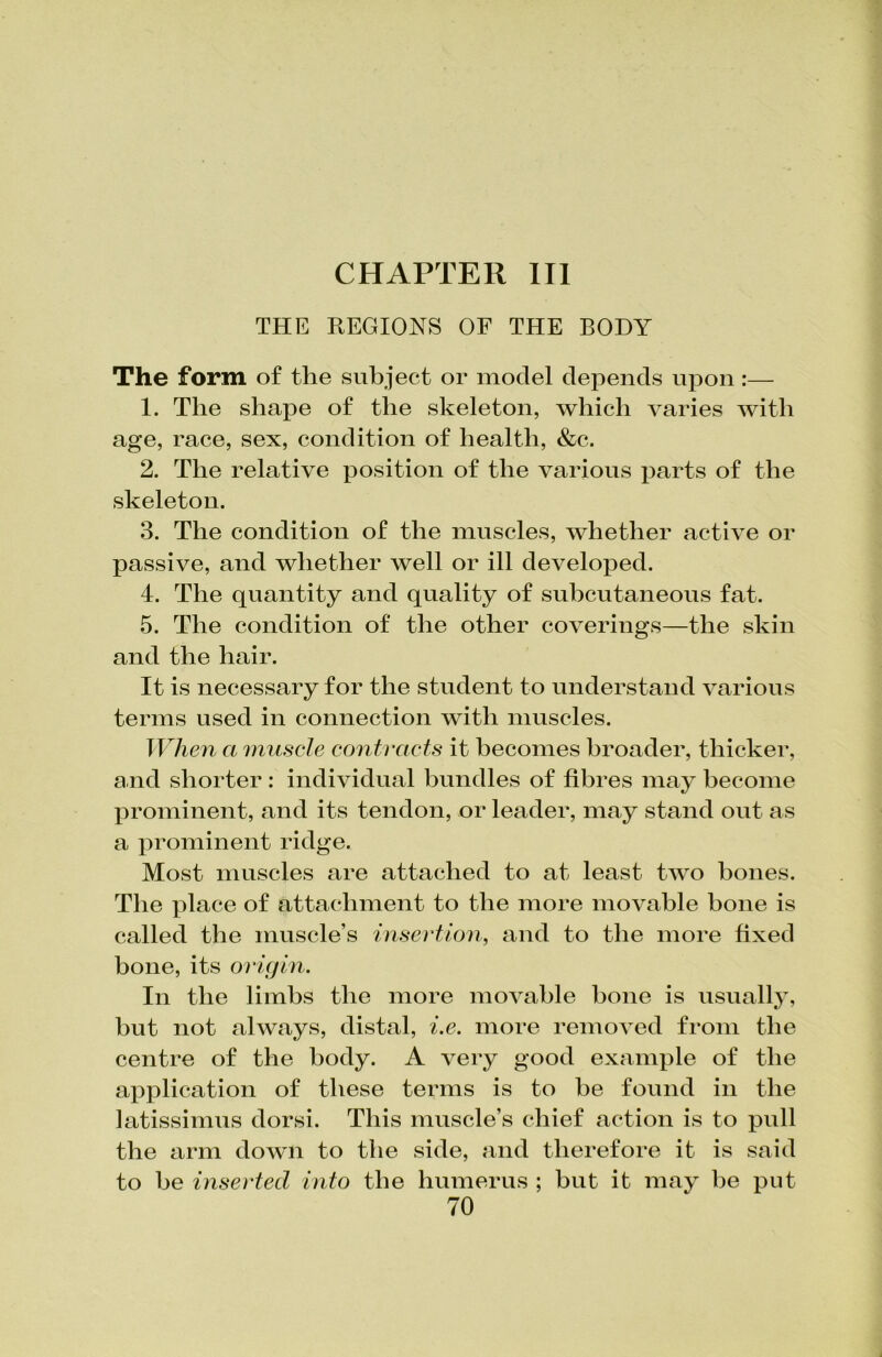 THE REGIONS OF THE BODY The form of the subject or model depends upon:— 1. The shape of the skeleton, which varies with age, race, sex, condition of health, &c. 2. The relative position of the various parts of the skeleton. 3. The condition of the muscles, whether active or passive, and whether well or ill developed. 4. The quantity and quality of subcutaneous fat. 5. The condition of the other coverings—the skin and the hair. It is necessary for the student to understand various terms used in connection with muscles. When a muscle contracts it becomes broader, thicker, and shorter : individual bundles of fibres may become prominent, and its tendon, or leader, may stand out as a prominent ridge. Most muscles are attached to at least two bones. The place of attachment to the more movable bone is called the muscle’s insertion, and to the more fixed bone, its origin. In the limbs the more movable bone is usually, but not always, distal, i.e. more removed from the centre of the body. A very good example of the application of these terms is to be found in the latissimus dorsi. This muscle’s chief action is to pull the arm down to the side, and therefore it is said to be inserted into the humerus ; but it may be put