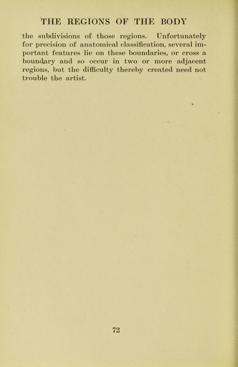 the subdivisions of those regions. Unfortunately for precision of anatomical classification, several im- portant features lie on these boundaries, or cross a boundary and so occur in two or more adjacent regions, but the difficulty thereby created need not trouble the artist.
