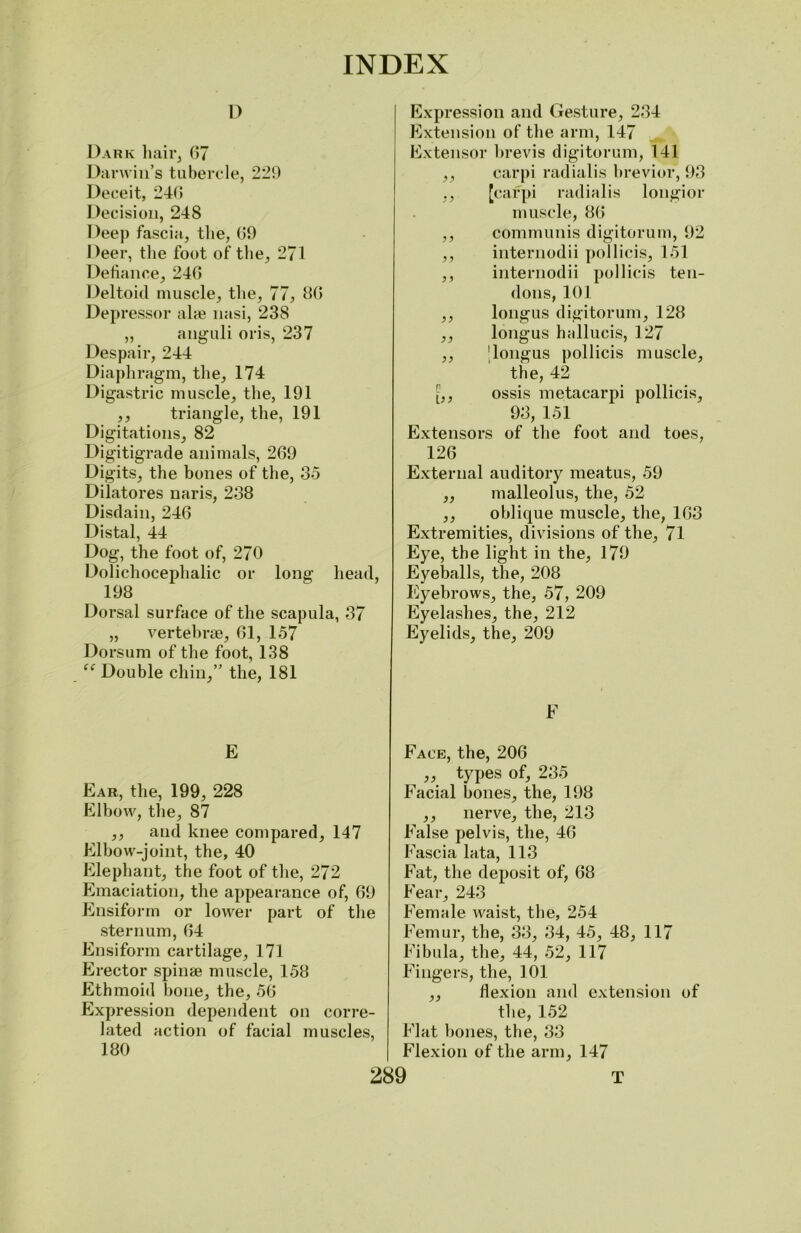 i) Dark hair, 07 Darwin’s tubercle, 229 Deceit, 240 Decision, 248 Deep fascia, the, 09 Deer, the foot of the, 271 Defiance, 240 Deltoid muscle, the, 77, 80 Depressor ala? nasi, 238 ,, anguli oris, 237 Despair, 244 Diaphragm, the, 174 Digastric muscle, the, 191 ,, triangle, the, 191 Digitations, 82 Digitigrade animals, 209 Digits, the bones of the, 35 Dilatores uaris, 238 Disdain, 240 Distal, 44 Dog, the foot of, 270 Dolichocephalic or long head, 198 Dorsal surface of the scapula, 37 „ vertebrae, 01, 157 Dorsum of the foot, 138 “ Double chin,” the, 181 E Ear, the, 199, 228 Elbow, the, 87 ,, and knee compared, 147 Elbow-joint, the, 40 Elephant, the foot of the, 272 Emaciation, the appearance of, 09 Ensiform or lower part of the sternum, 04 Ensiform cartilage, 171 Erector spinae muscle, 158 Ethmoid bone, the, 50 Expression dependent on corre- lated action of facial muscles, 180 Expression and Gesture, 234 Extension of the arm, 147 Extensor brevis digitorum, 141 ,, carpi radialis brevior, 93 ,, [carpi radialis longior muscle, 80 ,, communis digitorum, 92 ,, internodii pollicis, 151 ,, internodii pollicis ten- dons, 101 ,, longus digitorum, 128 ,, longus hiillucis, 127 ,, 'longus pollicis muscle, the, 42 ossis metacarpi pollicis, 93, 151 Extensors of the foot and toes, 120 External auditory meatus, 59 ,, malleolus, the, 52 ,, oblique muscle, the, 103 Extremities, divisions of the, 71 Eye, the light in the, 179 Eyeballs, the, 208 Eyebrows, the, 57, 209 Eyelashes, the, 212 Eyelids, the, 209 F Face, the, 200 ,, types of, 235 Facial bones, the, 198 ,, nerve, the, 213 False pelvis, the, 40 Fascia lata, 113 Fat, the deposit of, 08 Fear, 243 Female waist, the, 254 Femur, the, 33, 34, 45, 48, 117 Fibula, the, 44, 52, 117 Fingers, the, 101 ,, flexion and extension of the, 152 Flat bones, the, 33 Flexion of the arm, 147