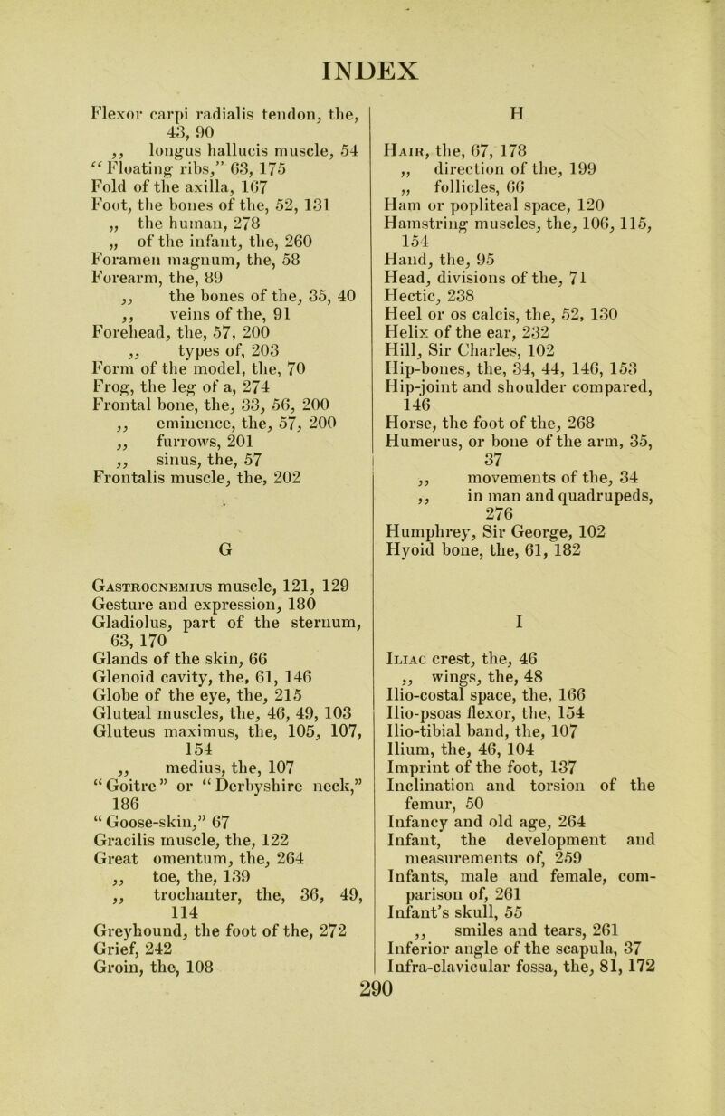 Flexor carpi radialis tendon, the, 43, 90 ,, longus hallucis muscle, 54 “Floating ribs,” 03, 175 Fold of the axilla, 107 Foot, the bones of the, 52, 131 „ the human, 273 „ of the infant, the, 200 Foramen magnum, the, 58 Forearm, the, 89 ,, the bones of the, 35, 40 ,, veins of the, 91 Forehead, the, 57, 200 „ types of, 203 Form of the model, the, 70 Frog, the leg of a, 274 Frontal bone, the, 33, 50, 200 ,, eminence, the, 57, 200 ,, furrows, 201 ,, sinus, the, 57 Frontalis muscle, the, 202 G Gastrocnemius muscle, 121, 129 Gesture and expression, 180 Gladiolus, part of the sternum, 03, 170 Glands of the skin, 00 Glenoid cavity, the, 01, 140 Globe of the eye, the, 215 Gluteal muscles, the, 40, 49, 103 Gluteus maximus, the, 105, 107, 154 ,, medius, the, 107 “Goitre” or “Derbyshire neck,” 180 “ Goose-skin,” 07 Gracilis muscle, the, 122 Great omentum, the, 204 „ toe, the, 139 ,, trochanter, the, 30, 49, 114 Greyhound, the foot of the, 272 Grief, 242 ' Groin, the, 108 H Hair, the, 07, 178 ,, direction of the, 199 ,, follicles, 00 Ham or popliteal space, 120 Hamstring muscles, the, 100, 115, 154 Hand, the, 95 Head, divisions of the, 71 Hectic, 238 Heel or os calcis, the, 52, 130 Helix of the ear, 232 Hill, Sir Charles, 102 Hip-bones, the, 34, 44, 140, 153 Hip-joint and shoulder compared, 140 Horse, the foot of the, 208 Humerus, or hone of the arm, 35, 37 ,, movements of the, 34 ,, in man and quadrupeds, 270 Humphrey, Sir George, 102 Hyoid bone, the, 01, 182 I Iliac crest, the, 40 ,, wings, the, 48 Ilio-costal space, the, 100 Ilio-psoas flexor, the, 154 Ilio-tibial band, the, 107 Ilium, the, 40, 104 Imprint of the foot, 137 Inclination and torsion of the femur, 50 Infancy and old age, 204 Infant, the development and measurements of, 259 Infants, male and female, com- parison of, 201 Infant’s skull, 55 ,, smiles and tears, 201 Inferior angle of the scapula, 37 Infra-clavicular fossa, the, 81, 172