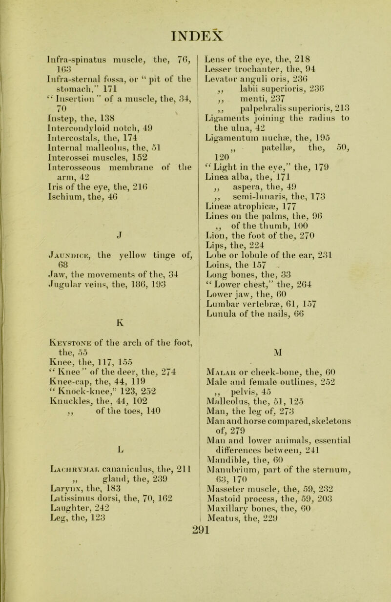 Infra-spinatus muscle, the, 70, 1G3 Infra-sternal fossa, or “ pit of the stomach,” 171 fk Insertion ” of a muscle, the, 34, 70 Instep, the, 138 Intercondyloid notch, 49 Intercostals, the, 174 Internal malleolus, the, 51 Interossei muscles, 152 Interosseous membrane of the arm, 42 Iris of the eye, the, 216 Ischium, the, 46 J Jaundice, the yellow tinge of, 68 Jaw, the movements of the, 34 Jugular veins, the, 186, 193 K Keystone of the arch of the foot, the, 55 Knee, the, 117, 155 “ Knee ” of the (leer, the, 274 Knee-cap, the, 44, 119 “ Knock-knee,” 123, 252 Knuckles, the, 44, 102 ,, of the toes, 140 L Lachrymal cananiculus, the, 211 ,, gland, the, 239 Larynx, the, 183 Latissimus dorsi, the, 70, 162 Laughter, 242 Leg, the, 123 Lens of the eve, the, 218 Lesser trochanter, the, 94 Levator anguli oris, 236 ,, labii superior is, 236 ,, menti, 237 ,, palpehralis superioris, 213 Ligaments joining the radius to the ulna, 42 Ligamentum nuchae, the, 195 ,, patellae, the, 50, 120 ee Light in the eye,” the, 179 Linea alba, the, 171 ,, aspera, the, 49 ,, semi-lunaris, the, 173 Linese atrophicae, 177 Lines on the palms, the, 96 ,, of the thumb, 100 Lion, the foot of the, 270 Lips, the, 224 Lobe or lobule of the ear, 231 Loins, the 157 Long hones, the, 33 “ Lower chest,” the, 264 Lower jaw, the, 60 Lumbar vertebrae, 61, 157 Lunula of the nails, 66 M Malar or cheek-hone, the, GO Male and female outlines, 252 ,, pelvis, 45 Malleolus, the, 51, 125 Man, the leg of, 273 Man and horse com pared, skeletons of, 279 Man and lower animals, essential differences between, 241 Mandible, the, 60 Manubrium, part of the sternum, 63, 170 Masseter muscle, the, 59, 232 Mastoid process, the, 59, 203 Maxillary bones, the, 60 I Meatus, the, 229