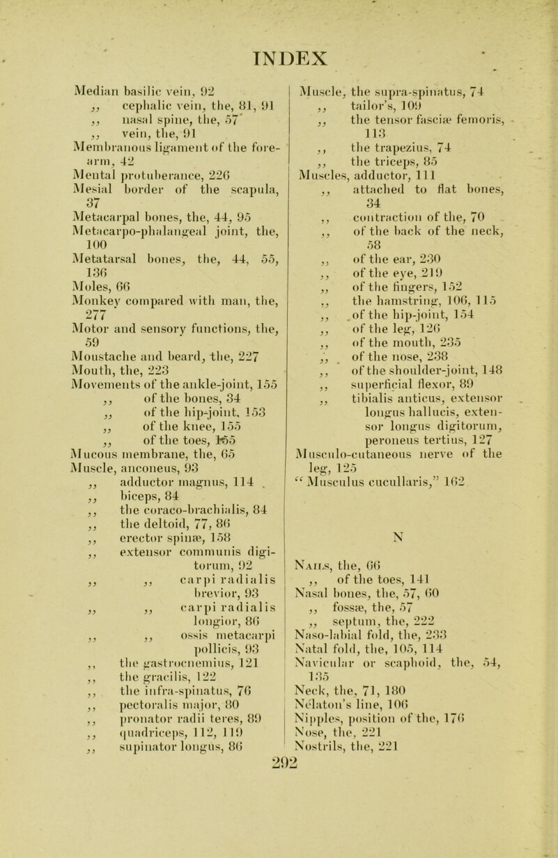 Median basilic vein, 92 ,, cephalic vein, the, 81, 91 ,, nasal spine, the, 57 ,, vein, the, 91 Membranous ligament of the fore- arm, 42 Mental protuberance, 22G Mesial border of the scapula, 87 Metacarpal bones, the, 44, 95 Metacarpo-phalangeal joint, the, 100 Muscle, the supra-spinatus, 74 ,, tailor’s, 109 ,, the tensor fascia? femoris, 113 ,, the trapezius, 74 ,, the triceps, 85 Muscles, adductor, 111 ,, attached to Hat bones, 34 ,, contraction of the, 70 ,, of the back of the neck, 58 Metatarsal bones, the, 44, 55, 136 Moles, 66 Monkey compared with man, the, 277 ‘ Motor and sensory functions, the, 59 Moustache and beard, the, 227 Mouth, the, 223 Movements of the ankle-joint, 155 ,, of the bones, 34 „ of the hip-joint, 153 ,, of the knee, 155 ,, of the toes, K>5 Mucous membrane, the, 65 Muscle, anconeus, 93 ,, adductor magnus, 114 ,, biceps, 84 ,, the coraco-brachialis, 84 ,, the deltoid, 77, 86 ,, erector spinae, 158 ,, extensor communis digi- ,, of the ear, 230 ,, of the eye, 219 ,, of the fingers, 152 ,, the hamstring, 106, 115 ,, .of the hip-joint, 154 ,, of the leg, 126 ,, of the mouth, 235 ,, of the nose, 238 ,, of the shoulder-joint, 148 ,, superficial flexor, 89 ,, tibialis anticus, extensor longus hallucis, exten- sor longus digitorum, peroneus tertius, 127 Musculo-cutaneous nerve of the leg, 125 “Musciilus cucul laris/’ 162 N torum, 92 ,, carpi radialis brevior, 93 ,, carpi radial is longior, 86 ,, ossis metacarpi pollicis, 93 the gastrocnemius, 121 the gracilis, 122 the infra-spinatus, 76 pectoral is major, 80 pronator radii teres, 89 quadriceps, 112, 1 19 supinator longus, 86 Nails, the, 66 ,, of the toes, 141 Nasal hones, the, 57, 60 ,, fossae, the, 57 ,, septum, the, 222 Naso-labial fold, the, 233 Natal fold, the, 105, 114 Navicular or scaphoid, the, 135 Neck, the, 71, 180 Nelaton’s line, 106 Nipples, position of the, 176 Nose, the, 221 Nostrils, the, 221 909 54