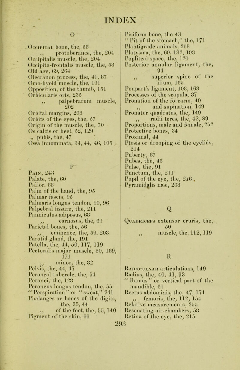 o . Occipital bone, the, 50 ,, protuberance, the, 204 Occipitalis muscle, the, 204 Occipito-frontalis muscle, the, 58 Old age, 09, 204 Olecranon process, the, 41, 87 Omo-hyoid muscle, the, 191 Opposition, of the thumb, 151 Orbicularis oris, 235 ,, palpebrarum muscle, 202 Orbital margins, 208 Orbits of the eyes, the, 57 Origin of the muscle, the, 70 Os calcis or heel, 52, 129 „ pubis, the, 47 Ossa innominata, 34, 44, 40, 105 / P Pain, 243 Palate, the, 00 Pallor, 08 Palm of the hand, the, 95 Palmar fascia, 95 Palmaris longus tendon, 90, 90 Palpebral fissure, the, 211 Panniculus adiposus, 08 ,, carnosus, the, 09 Parietal bones, the, 50 ,, eminence, the, 59, 203 Parotid gland, the, 191 Patella, the, 44, 50, 117, 119 Pectoralis major muscle, 80, 109, 171 ,, minor, the, 82 Pelvis, the, 44, 47 Peroneal tubercle, the, 54 Peronei, the, 128 Peroneus longus tendon, the, 55 “ Perspiration” or ee sweat,” 241 Phalanges or bones of the digits, the, 35, 44 ,, of the foot, the, 55, 140 Pigment of the skin, 0(5 Pisiform bone, the 43 “ Pit of the stomach,” the, 171 Plantigrade animals, 2(58 Platysma, the, 09, 182, 193 Popliteal space, the, 120 Posterior annular ligament, the, 94 ,, superior spine of the ilium, 105 Poupart’s ligament, 108, 108 Processes of the scapula, 37 Pronation of the forearm, 40 ,, and supination, 149 Pronator quadratus, the, 149 ,, radii teres, the, 42, 89 Proportions, male and female, 252 Protective hones, 34 Proximal, 44 Ptosis or drooping of the eyelids, 214 Puberty, 07 Pubes, the, 40 Pulse, the, 91 Punctum, the, 211 Pupil of the eye, the, 210 . Py ramidalis nasi, 238 Q Quadriceps extensor cruris, the, 50 ,, muscle, the, 112, 119 11 Radio-ulnar articulations, 149 Radius, the, 40, 41, 93 “ Ramus” or vertical part of the mandible, 01 Rectus abdominis, the, 47, 171 ,, femoris, the, 112, 154 Relative measurements, 255 Resonating air-chambers, 58 Retina of the eye, the, 215