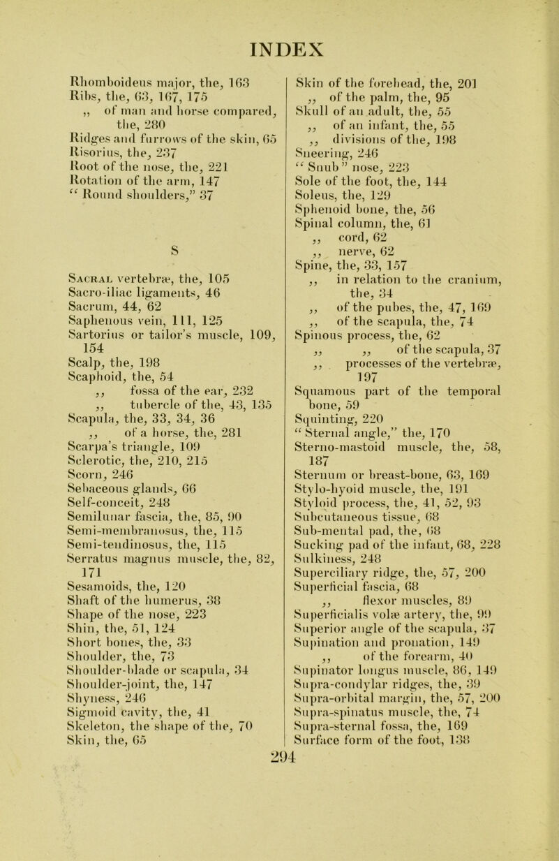 Rhomboideus major, the, 163 Ribs, the, 63, 167, 175 ,, of man and horse compared, the, 280 Ridges and furrows of the skin, 65 Risorius, the, 237 Root of the nose, the, 221 Rotation of the arm, 147 “ Round shoulders,” 37 S Sacral vertebra1, the, 105 Sacro-iliac ligaments, 46 Sacrum, 44, 62 Saphenous vein, 111, 125 Sartorius or tailor’s muscle, 109, 154 Scalp, the, 198 Scaphoid, the, 54 ,, fossa of the ear, 232 ,, tubercle of the, 43, 135 Scapula, the, 33, 34, 36 ,, of a borse, the, 281 Scarpa’s triangle, 109 Sclerotic, the, 210, 215 Scorn, 246 Sebaceous glands, 66 Self-conceit, 248 Semilunar fascia, the, 85, 90 Semi-membranosus, the, 115 Semi-tendinosus, the, 115 Serratus magnus muscle, the, 82, 171 Sesamoids, the, 120 Shaft of the humerus, 38 Shape of the nose, 223 Shin, the, 51, 124 Short bones, the, 33 Shoulder, the, 73 Shoulder-blade or scapula, 34 Shoulder-joint, the, 147 Shyness, 246 Sigmoid Cavity, the, 41 Skeleton, the shape of the, 70 Skin, the, 65 Skin of the forehead, the, 201 ,, of the palm, the, 95 Skull of an adult, the, 55 ,, of an infant, the, 55 ,, divisions of the, 198 Sneering, 246 “ Snub ” nose, 223 Sole of the foot, the, 144 Soleus, the, 129 Sphenoid hone, the, 56 Spinal column, the, 61 ,, cord, 62 ,, nerve, 62 Spine, the, 33, 157 ,, in relation to the cranium, the, 34 ,, of the pubes, the, 47, 169 ,, of the scapula, the, 74 Spinous process, the, 62 ,, ,, of the scapula, 37 ,, processes of the vertebrae, 197 Squamous part of the temporal bone, 59 Squinting, 220 “ Sternal angle,” the, 170 Sterno-mastoid muscle, the, 58, 187 Sternum or breast-bone, 63, 169 Stylo-hyoid muscle, the, 191 Styloid process, the, 41, 52, 93 Subcutaneous tissue, 68 Sub-mental pad, the, 68 Sucking pad of the infant, 68, 228 Sulkiness, 248 Superciliary ridge, the, 57, 200 Superficial fascia, 68 ,, flexor muscles, 89 Superficialis volae artery, the, 99 Superior angle of the scapula, 37 Supination and pronation, 149 ,, of the forearm, 40 Supinator longus muscle, 86, 149 Supra-condylar ridges, the, 39 Supra-orbital margin, the, 57, 200 Supra-spinatus muscle, the, 74 Supra-sternal fossa, the, 169 Surface form of the foot, 138