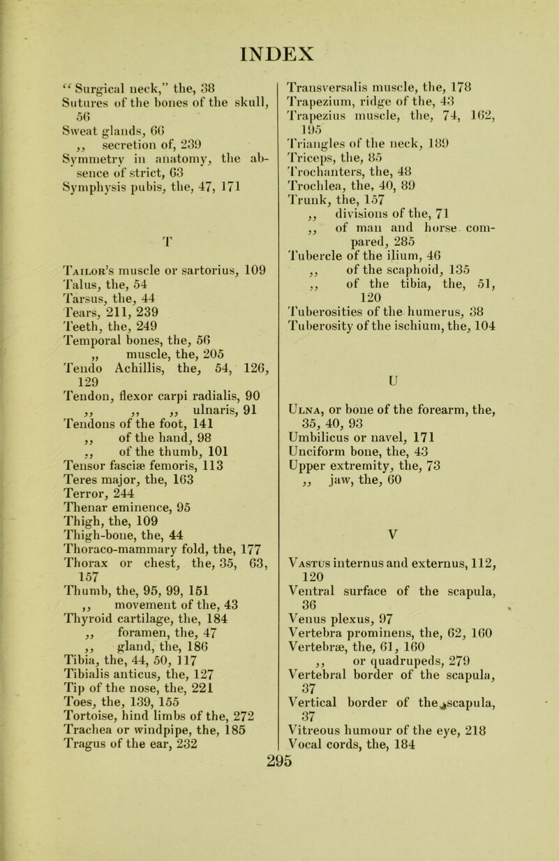 “ Surgical neck,” the, 38 Sutures of the bones of the skull, 56 Sweat glands, 60 ,, secretion of, 239 Symmetry in anatomy, the ab- sence of strict, 63 Symphysis pubis, the, 47, 171 T Tailor’s muscle or sartorius, 109 Talus, the, 54 Tarsus, the, 44 Tears, 211, 239 Teeth, the, 249 Temporal bones, the, 56 „ muscle, the, 205 Tendo Achillis, the, 54, 126, 129 Tendon, flexor carpi radialis, 90 ,, ,, ,, ulnaris, 91 Tendons of the foot, 141 ,, of the hand, 98 ., of the thumb, 101 Tensor fasciae femoris, 113 Teres major, the, 163 Terror, 244 Thenar eminence, 95 Thigh, the, 109 Thigh-bone, the, 44 Thoraco-mammary fold, the, 177 Thorax or chest, the, 35, 63, 157 Thumb, the, 95, 99, 151 ,, movement of the, 43 Thyroid cartilage, the, 184 ,, foramen, the, 47 ,, gland, the, 186 Tibia, the, 44, 50, 117 Tibialis anticus, the, 127 Tip of the nose, the, 221 Toes, the, 139, 155 Tortoise, hind limbs of the, 272 Trachea or windpipe, the, 185 Tragus of the ear, 232 Transversalis muscle, the, 178 Trapezium, ridge of the, 43 Trapezius muscle, the, 74, 162, 195 Triangles of the neck, 189 Triceps, the, 85 Trochanters, the, 48 Trochlea, the, 40, 89 Trunk, the, 157 ,, divisions of the, 71 ,, of man and horse com- pared, 285 Tubercle of the ilium, 46 ,, of the scaphoid, 135 ,, of the tibia, the, 51, 120 Tuberosities of the humerus, 38 Tuberosity of the ischium, the, 104 U Ulna, or bone of the forearm, the, 35, 40, 93 Umbilicus or navel, 171 Unciform bone, the, 43 Upper extremity, the, 73 ,, jaw, the, 60 V Vastus intern us and externus, 112, 120 Ventral surface of the scapula, 36 Venus plexus, 97 Vertebra prominens, the, 62, 160 Vertebrae, the, 61, 160 ,, or quadrupeds, 279 Vertebral border of the scapula, 37 Vertical border of the ^scapula, 37 Vitreous humour of the eye, 218 Vocal cords, the, 184