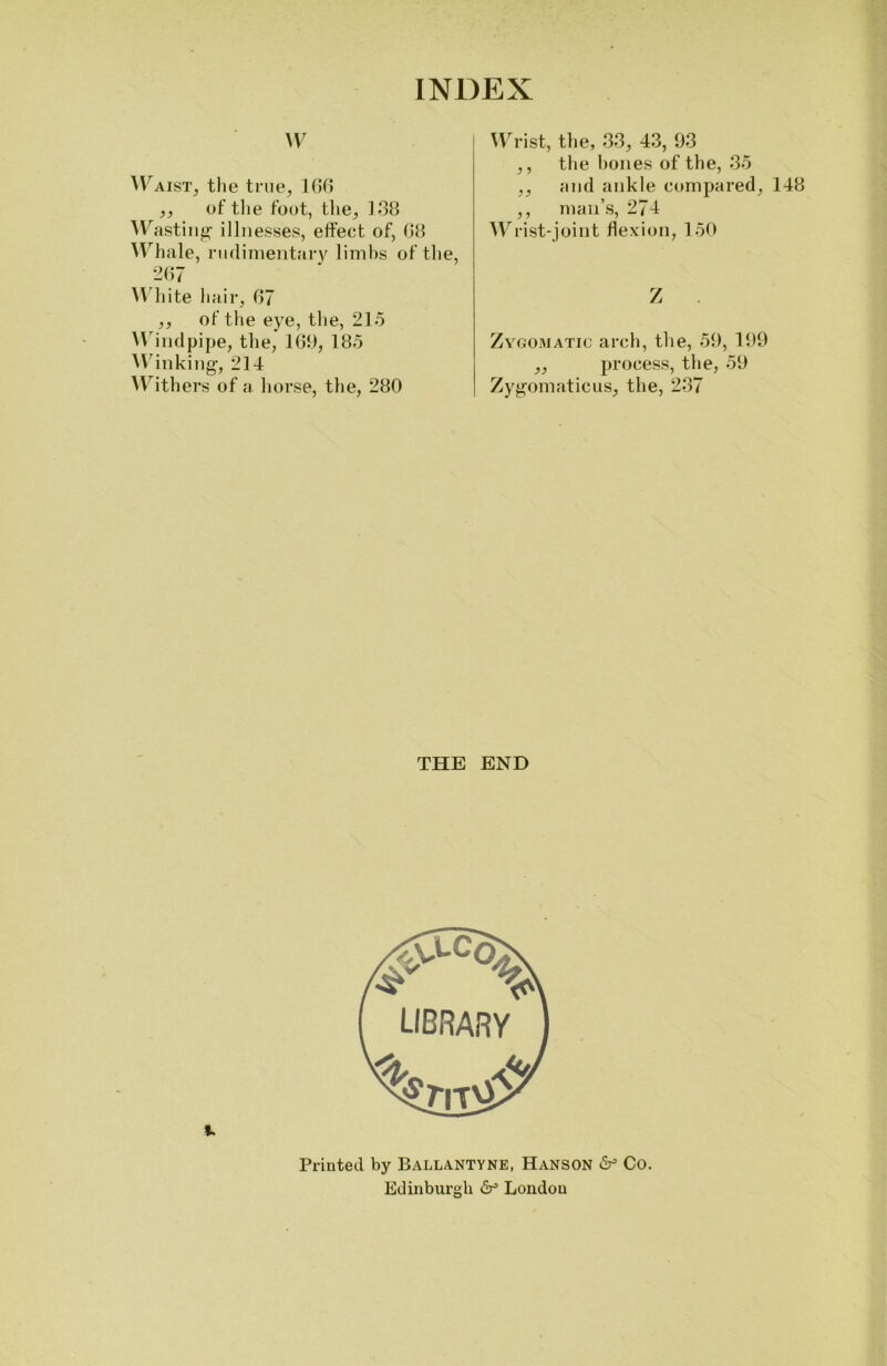 W Waist, the true, 166 ,, of the foot, the, 138 Wasting illnesses, effect of, 68 Whale, rudimentary limbs of the, 267 White hair, 67 ,, of the eye, the, 215 Windpipe, the, 169, 185 Winking, 214 Withers of a horse, the, 280 Wrist, the, 33, 43, 93 ,, the hones of the, 35 ,, and ankle compared, 148 ,, man’s, 274 Wrist-joint flexion, 150 Z Zygomatic arch, the, 59, 199 ,, process, the, 59 Zygomaticus, the, 237 THE END Printed by Ballantyne, Hanson dr5 Co. Edinburgh dr5 London