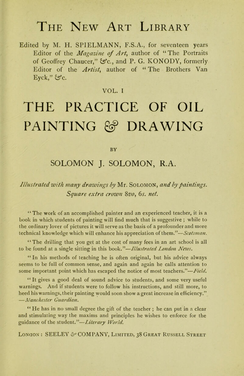 The New Art Library Edited by M. H. SPIELMANN, F.S.A., for seventeen years Editor of the Magazine of Art, author of “The Portraits of Geoffrey Chaucer,” and P. G. KONODY, formerly Editor of the Artist, author of “ The Brothers Van Eyck,” lufc. VOL. I THE PRACTICE OF OIL PAINTING & DRAWING BY SOLOMON J. SOLOMON, R.A. Illustrated with many drawings by Mr. Solomon, and by paintings. Square extra crown 8vo, 6s. net. “ The work of an accomplished painter and an experienced teacher, it is a book in which students of painting will find much that is suggestive ; while to the ordinary lover of pictures it will serve as the basis of a profounder and more technical knowledge which will enhance his appreciation of them.”—Scotsman. “The drilling that you get at the cost of many fees in an art school is all to be found at a single sitting in this book.”—Illustrated London Neivs. “ In his methods of teaching he is often original, but his advice always seems to be full of common sense, and again and again he calls attention to some important point which has escaped the notice of most teachers.”—Field. “ It gives a good deal of sound advice to students, and some very useful warnings. And if students were to follow his instructions, and still more, to heed his warnings, their painting would soon show a great increase in efficiency.” —Manchester Guardian. “ He has in no small degree the gift of the teacher ; he can put in a clear and stimulating way the maxims and principles he wishes to enforce for the guidance of the student.”—Literary World.