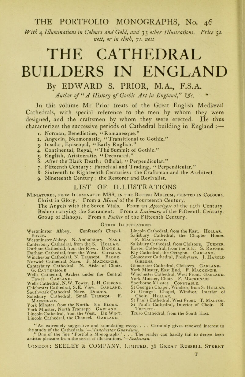 With 4 Illuminations in Colours and Gold, and 3 3 other Illustrations. Price 5s. nett, or /» r/o/Z’, 7/. nett THE CATHEDRAL BUILDERS IN ENGLAND By EDWARD S. PRIOR, M.A., F.S.A. Author ofuA History of Gothic Art in Englandf &c. * In this volume Mr Prior treats of the Great English Mediaeval Cathedrals, with special reference to the men by whom they were designed, and the craftsmen by whom they were erected. He thus characterizes the successive periods of Cathedral building in England :— 1. Norman, Benedictine, “Romanesque.” 2. Angevin, Neomonastic, “Transitional to Gothic.” 3. Insular, Episcopal, “Early English.” 4. Continental, Regal, “The Summit of Gothic.” 5. English, Aristocratic, “Decorated.” 6. After the Black Death : Official, “ Perpendicular.” 7. Fifteenth Century : Parochial and Trading, “Perpendicular.” 8. Sixteenth to Eighteenth Centuries: the Craftsman and the Architect. 9. Nineteenth Century: the Restorer and Revivalist. LIST OF ILLUSTRATIONS Miniatures, from Illuminated MSS. in the British Museum, printed in Colours. Christ in Glory. From a Missal of the Fourteenth Century. The Angels with the Seven Vials. From an Apocalypse of the 14th Century Bishop carrying the Sacrament. From a Lectionary of the Fifteenth Century. Group of Bishops. From a Psalter of the Fifteenth Century. Other Illustrations Westminster Abbey. Confessors Chapel. Boyce. Westminster Abbey. N. Ambulatory. Nash. Canterbury Cathedral, from the S. Hollar. Durham Cathedral, from the River. Daniell. Durham Cathedral, from the West. Cotman. Winchester Cathedral, N. Transept. Bloke. Norwich Cathedral, Nave. F. Mackenzie. Canterbury Cathedral. N. Aisle of Choir. G. Cattermoi.e. Wells Cathedral, Arches under the Central Tower. Garland. Wells Cathedral, N. W. Tower. J. H. Guidons. Chichester Cathedral, S.E. View. Garland. Southwark Cathedral, Nave. Dibden. Salisbury Cathedral, Small Transept. F. Mackenzie. York Minster, from the North. Ed. Bloke. York Minster, North Transept. Garland. Lincoln Cathedral, from the West. De Wint. Lincoln Cathedral, the Chancel. Garland. Lincoln Cathedral, from the East. Hollar. Salisbury Cathedral, the Chapter House. F. Mackenzie. Salisbury Cathedral, from Cloisters. Turner. Exeter Cathedral, from the S.E. S. Rayner. Ely Cathedral, the Octagon. Garland. Gloucester Cathedral, Presbytery. J. Harold Gibbons. Gloucester Cathedral, Cloisters. Garland. York Minster, East End. F. Mackenzie. Winchester Cathedral, West Front. Garland. York Minster, Choir. F. Mackenzie. Sherborne Minster. Constable. St George's Chapel, Windsor, from S. Hollar. St George’s Chapel, Windsor, Interior of Choir. Hollar. St Paul’s Cathedral, West Front. T. M Alton. St Paul’s Cathedral, Interior of Choir. R. Trevitt. Truro Cathedral, from the South-East. “An extremely suggestive and stimulating essay. . . . Certainly gives renewed interest to the study of the Cathedrals.—Manchester Guardian. “One of the line ‘Portfolio Monographs.’ . . . The reader can hardly fail to derive keen artistic pleasure from the series of illustrations.’’—Scotsman. London: SEELEY & COMPANY, Limited, 3S Great Russei.l Street T