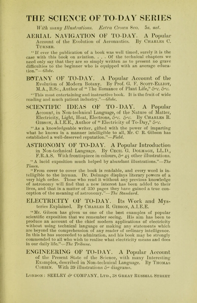 SCIENCE OF TO-DAY SERIES With many Illustrations. Extra Crown 8no. 5s. net. AERIAL NAVIGATION OF TO-DAY. A Popular Account of the Evolution of Aeronautics. By Charles C. Turner. “If ever the publication of a book was well timed, surely it is the case with this book on aviation. ... Of the technical chapters we need only say that they are so simply written as to present no grave difficulties to the beginner who is equipped with an average educa- tion.”— Globe. BOTANY OF TO-DAY. A Popular Account of the Evolution of Modern Botany. By Prof. G. E. Scott-Elliot, M.A., B.Sc., Author of “ The Romance of Plant Life,” <5r*c. ‘ ‘ This most entertaining and instructive book. It is the fruit of wide reading and much patient industry.”—Globe. SCIENTIFIC IDEAS OF TO-DAY. A Popular Account, in Non-technical Language, of the Nature of Matter, Electricity, Light, Heat, Electrons, &*c. c. By Charles R. Gibson, A.I.E.E., Author of “Electricity of To-Day,” <Sr^c. “As a knowledgeable writer, gifted with the power of imparting what he knows in a manner intelligible to all, Mr. C R. Gibson has established a well-deserved reputation.”—Field. ASTRONOMY OF TO-DAY. A Popular Introduction in Non-technical Language. By Cecil G. Dolmage, LL.D., F.R.A.S. With frontispiece in colours, 45 other illustrations. “A lucid exposition much helped by abundant illustrations.”—The Times. “From cover to cover the book is readable, and every word is in- telligible to the layman. Dr. Dolmage displays literary powers of a very high order. Those who read it without any previous knowledge of astronomy will find that a new interest has been added to their lives, and that in a matter of 350 pages they have gained a true con- ception of the meaning of astronomy.”—The Standard. ELECTRICITY OF TO-DAY. Its Work and Mys- teries Explained. By Charles R. Gibson, A.I.E.E. “Mr. Gibson has given us one of the best examples of popular scientific exposition that we remember seeing. His aim has been to produce an account of the chief modern applications of electricity without using technical language or making an}? statements which are beyond the comprehension of any reader of ordinary intelligence. In this he has succeeded to admiration, and his book may be strongly commended to all who wish to realise what electricity means and does in our daily life.”—The Tribune. ENGINEERING OF TO-DAY. A Popular Account of the Present State of the Science, with many Interesting Examples, described in Non-tecliuical Language. By Thomas Corbin. With 39 illustrations 6° diagrams. London: SEELEY & COMPANY, Ltd., 38 Great Russell Street