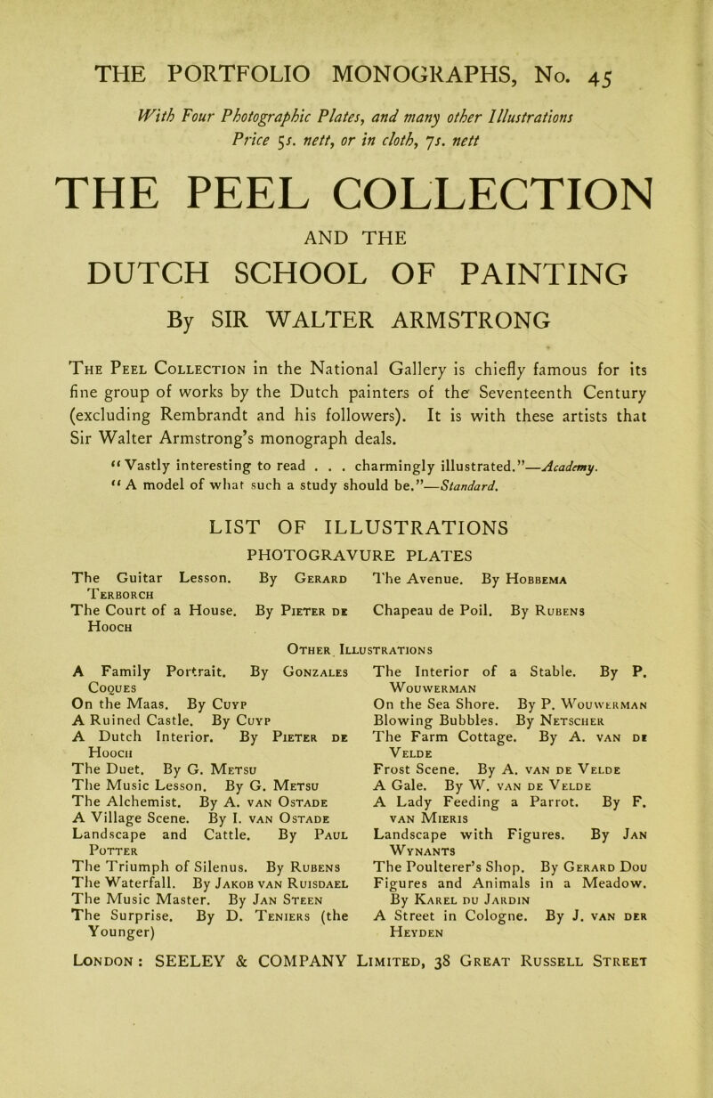 With Four Photographic Plates, and many other Illustrations Price 5/. nett, or in cloth, Js. nett THE PEEL COLLECTION AND THE DUTCH SCHOOL OF PAINTING By SIR WALTER ARMSTRONG The Peel Collection in the National Gallery is chiefly famous for its fine group of works by the Dutch painters of the Seventeenth Century (excluding Rembrandt and his followers). It is with these artists that Sir Walter Armstrong’s monograph deals. “ Vastly interesting to read . . . charmingly illustrated.”—Academy. “ A model of what such a study should be.”—Standard. LIST OF ILLUSTRATIONS PHOTOGRAVURE PLATES The Guitar Lesson. By Gerard The Avenue. By Hobbema Terborch The Court of a House. By Pieter dk Chapeau de Poil. By Rubens Hooch A Family Portrait. Cooues On the Maas. By Cuyp A Ruined Castle. By Cuyp A Dutch Interior. By Pieter de Hooch The Duet. By G. Metsu The Music Lesson. By G. Metsu The Alchemist. By A. van Ostade A Village Scene. By I. van Ostade Landscape and Cattle. By Paul Potter The Triumph of Silenus. By Rubens The Waterfall. By Jakob van Ruisdael The Music Master. By Jan Steen The Surprise. By D. Teniers (the Younger) The Interior of a Stable. By P. WOUWERMAN On the Sea Shore. By P. Wouwerman Blowing Bubbles. By Netscher The Farm Cottage. By A. van di Velde Frost Scene. By A. van de Velde A Gale. By W. van de Velde A Lady Feeding a Parrot. By F. van Mieris Landscape with Figures. By Jan Wynants The Poulterer’s Shop. By Gerard Dou Figures and Animals in a Meadow. By Karel nu Jardin A Street in Cologne. By J. van der Heyden Other Illustrations By Gonzales