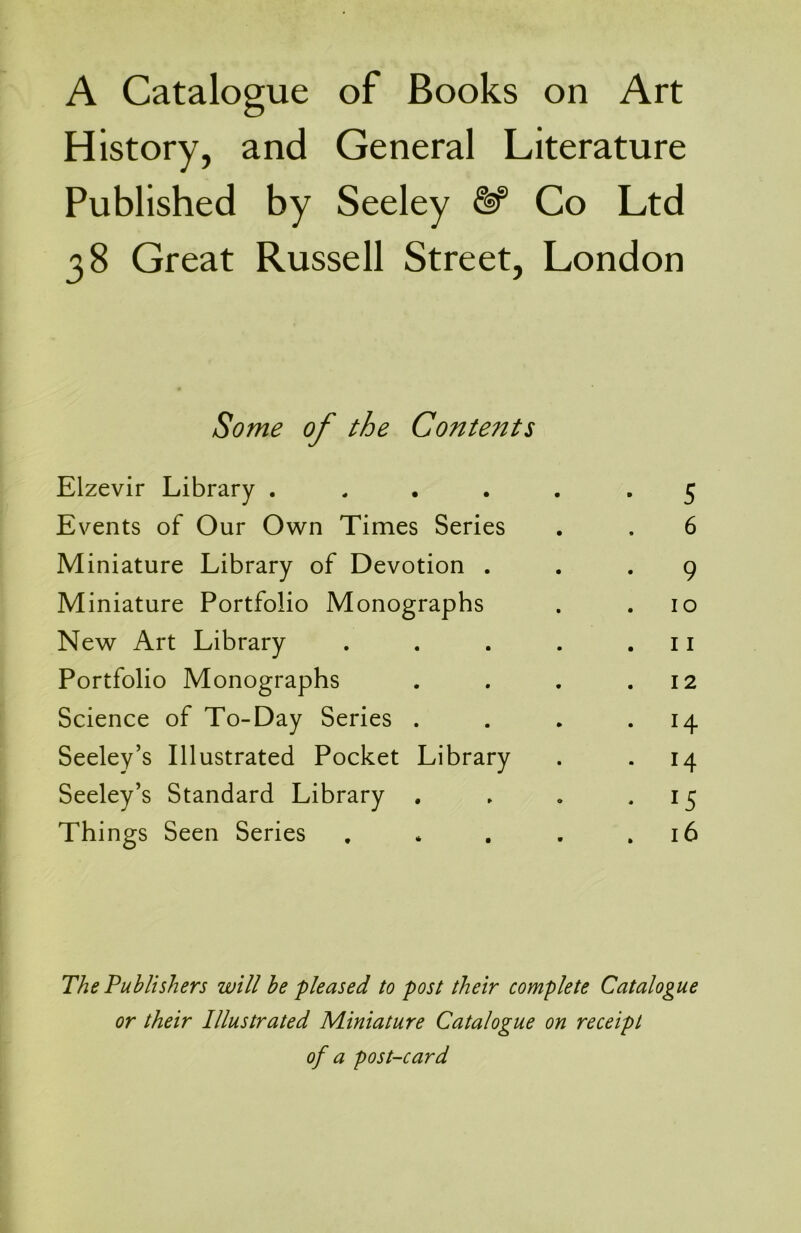 A Catalogue of Books on Art History, and General Literature Published by Seeley Co Ltd 38 Great Russell Street, London Some of the Contents Elzevir Library . Events of Our Own Times Series Miniature Library of Devotion . Miniature Portfolio Monographs New Art Library Portfolio Monographs Science of To-Day Series . Seeley’s Illustrated Pocket Library Seeley’s Standard Library . Things Seen Series 5 6 9 10 11 12 H 14 15 16 The Publishers will be -pleased to post their complete Catalogue or their Illustrated Miniature Catalogue on receipt of a post-card