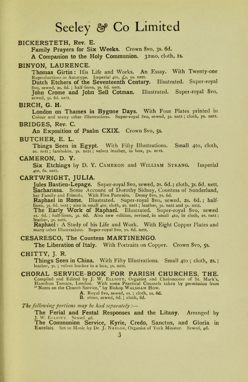 BICKERSTETH, Rev. E. Family Prayers for Six Weeks. Crown 8vo, 3s. 6d. A Companion to the Holy Communion. 32010, cloth, is. BINYON, LAURENCE. Thomas Girtin: Ilis Life and Works. An Essay. With Twenty-one Reproductions in Autotype. Imperial 4to, £2, 2s. nett. Dutch Etchers of the Seventeenth Century. Illustrated. Super-royal 8vo, sewed, 2s. 6d. ; half-linen, 3s. 6d. nett. John Crome and John Sell Cotman. Illustrated. Super-royal 8vo, sewed, 3s. 6d. nett. BIRCH, G. H. London on Thames in Bygone Days. With Four Plates printed in Colour and many other Illustrations. Super-royal 8vo, sewed, 5s. nett ; cloth, 7s. nett. BRIDGES, Rev. C. An Exposition of Psalm CXIX. Crown 8vo, 5s. BUTCHER, E. L. Things Seen in Egypt. With Fifiy Illustrations. Small 4to, cloth, 2s. nett; lambskin, 3s. nett; velvet leather, in box, 5s. nett. CAMERON, D. Y. Six Etchings by D. Y. Cameron and William Strang. Imperial 4to, 6s. nett. CARTWRIGHT, JULIA. Jules Bastien-Lepage. Super-royal 8vo, sewed, 2s. 6d.; cloth, 3s. 6d. nett. Sacharissa. Some Account of Dorothy Sidney, Countess of Sunderland, her Family and Friends. With Five Portraits. Demy 8vo, 7s. 6d. Raphael in Rome. Illustrated. Super-royal 8vo, sewed, 2s. 6d. ; half- linen, 3s. 6d. nett ; also in small 4to, cloth, 2s. nett ; leather, 3s. nett and 5s. nett. The Early Work of Raphael. Illustrated. Super-royal 8vo, sewed 2s. 6d. ; half-linen, 3s. 6d. Also new edition, revised, in small 4to, in cloth, 2s. nett; leather, 3s. nett. Raphael: A Study of his Life and Work. With Eight Copper Plates and many other Illustrations. Super-royal 8vo, 7s. 6d. nett. CESARESCO, The Countess MARTINENGO. The Liberation of Italy. With Portraits on Copper. Crown 8vo, 5s. CHITTY, J. R. Things Seen in China. With Fifty Illustrations. Small 4to ; cloth, 2s.: leather, 3s. ; velvet leather in a box, 5s. nett. CHORAL SERVICE-BOOK FOR PARISH CHURCHES, THE. Compiled and Edited by J. W. Elliott, Organist and Choirmaster of St. Mark’s, H amilton Terrace, London. With some Practical Counsels taken by permission from “ Notes on the Church Service, by Bishop Walsham How. A. Royal 8vo, sewed, is. ; cloth, is. 6d. B. i6mo, sewed, 6d. ; cloth, 8d. The followi)igportions may be had separately:— The Ferial and Festal Responses and the Litany. Arranged by J. W. Elliott. Sewed. 4d. The Communion Service, Kyrie, Credo, Sanctus, and Gloria in Excels!?. Set to Music by Dr. J. Naylok, Organist of York Minster. Sewed, 4d.