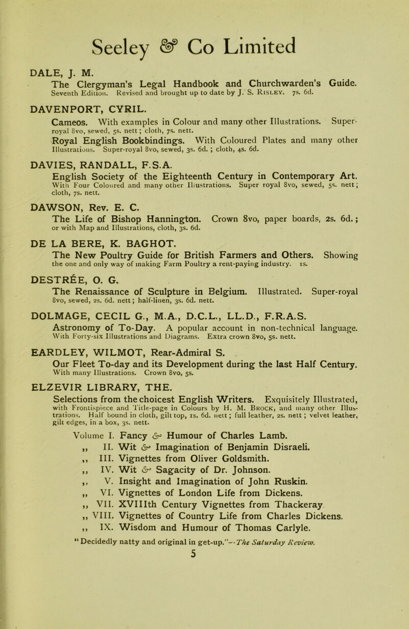 DALE, J. M. The Clergyman’s Legal Handbook and Churchwarden’s Guide. Seventh Edition. Revised and brought up to date by J. S. Risley. 7s. 6d. DAVENPORT, CYRIL. Cameos. With examples in Colour and many other Illustrations. Super- royal 8vo, sewed, 5s. nett; cloth, 7s. nett. Royal English Bookbindings. With Coloured Plates and many other Illustrations. Super-royal 8vo, sewed, 3s. 6d. ; cloth, 4s. 6d. DAVIES, RANDALL, F.S.A. English Society of the Eighteenth Century in Contemporary Art. With Four Coloured and many other Illustrations. Super royal 8vo, sewed, 5s. nett; cloth, 7s. nett. DAWSON, Rev. E. C. The Life of Bishop Hannington. Crown 8vo, paper boards, 2s. 6d.; or with Map and Illustrations, cloth, 3s. 6d. DE LA BERE, K. BAGHOT. The New Poultry Guide for British Farmers and Others. Showing the one and only way of making Farm Poultry a rent-paying industry, is. DESTREE, O. G. The Renaissance of Sculpture in Belgium. Illustrated. Super-royal 8vo, sewed, 2s. 6d. nett; half-linen, 3s. 6d. nett. DOLMAGE, CECIL G., M.A., D.C.L., LL.D., F.R.A.S. Astronomy of To-Day. A popular account in non-technical language. With Forty-six Illustrations and Diagrams. Extra crown 8vo, 5s. nett. EARDLEY, WILMOT, Rear-Admiral S. Our Fleet To-day and its Development during the last Half Century. With many Illustrations. Crown 8vo, 5s. ELZEVIR LIBRARY, THE. Selections from the choicest English Writers. Exquisitely Illustrated, with Frontispiece and Title-page in Colours by H. M. Brock, and many other Illus- trations. Half bound in cloth, gilt top, is. 6d. nett; full leather, 2s. nett ; velvet leather, gilt edges, in a box, 3s. nett. Volume I. Fancy Humour of Charles Lamb. ,, II. Wit 6° Imagination of Benjamin Disraeli. ,, III. Vignettes from Oliver Goldsmith. „ IV. Wit 6° Sagacity of Dr. Johnson. ,, V. Insight and Imagination of John Ruskin. ,, VI. Vignettes of London Life from Dickens. ,, VII. XVIIIth Century Vignettes from Thackeray ,, VIII. Vignettes of Country Life from Charles Dickens. ,, IX. Wisdom and Humour of Thomas Carlyle. “ Decidedly natty and original in get-up.”--77z<? Saturday Review.
