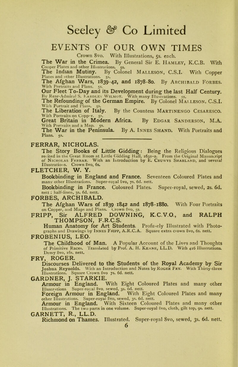 EVENTS OF OUR OWN TIMES Crown 8vo. With Illustrations, 5s. each. The War in the Crimea. By General Sir E. IIamley, K.C.B. With Cooper Plates and other Illustrations. 5s. The Indian Mutiny. By Colonel Malleson, C.S.I. With Copper Plates and other Illustrations. 5s. The Afghan Wars, 1839-42, and 1878-80. By Archibald Forbes. With Portraits and Plans. 5s. Our Fleet To-Day and its Development during the last Half Century. Bv Rear-Admiral S. Kardlev Wilmot. With many Illustrations. 5s. The Refounding of the German Empire. By Colonel Malleson, C.S.I. With Portrait and Plans. 5s. The Liberation of Italy. By the Countess Martinengo Cesaresco. With Portraits on Copp-r. 5s. Great Britain in Modern Africa. By Edgar Sanderson, M.A. With Portraits and a Map. 5s. The War in the Peninsula. By A. Innes Shand. With Portraits and Plans. 5s. FERRAR, NICHOLAS. The Story Books of Little Gidding: Being the Religious Dialogues re( ited in the Great Room at Little Gidding Hall, 1631-2. From the Original Manuscript of Nicholas Fkrrar. With an Introduction by F. Cruyvys Sharland, and several Illustrations. Crown 8vo, 6s. FLETCHER, W. Y. Bookbinding in England and France. Seventeen Coloured Plates and many other Illustrations. Super-royal Svo, 7s. 6d. nett. Bookbinding in France. Coloured Plates. Super-royal, sewed, 2s. 6d. nett ; half-linen, 3s. 6d. nett. FORBES, ARCHIBALD. The Afghan Wars of 1839 1842 and 1878-1880. With Four Portraits on Copper, and Maps and Plans. Grown 8vo, 5s. FRIPP, Sir ALFRED DOWNING, K.C.V.O., and RALPH THOMPSON, F.R.C.S. Human Anatomy for Art Students. Profusely Illustrated with Photo- graphs and Drawings by Innes Fkiff, A.R.C.A. Square extra crown 8vo, 6s. nett. FROBENIUS, LEO. The Childhood of Man. A Popular Account of the Lives and Thoughts of Primitive Races. Translated by Prof. A. H. Keane, LL.D. With 416 Illustrations. Demy 8vo, 16s. nett. FRY, ROGER. Discourses Delivered to the Students of the Royal Academy by Sir Joshua Reynolds. With an Introduction and Notes by Roger Fry. With Thirty-three Illustrations. Square Crown 8vo 7s. 6d. nett. GARDNER, J. STARKIE. Armour in England. With Eight Coloured Plates and many other Illustrations. Super-royal 8vo, sewed, 3s. 6d. nett. Foreign Armour in England. With Eight Coloured Plates and many other Illustrations. Super-royal 8vo, sewed, 3s. 6d. nett. Armour in England. With Sixteen Coloured Plates and many other Illustrations. The two parts in one volume. Super-royal 8vo, cloth, gilt top, 9s. nett. GARNETT, R., LL.D. Richmond on Thames. Illustrated. Super-royal Svo, sewed, 3s. 6d. nett.