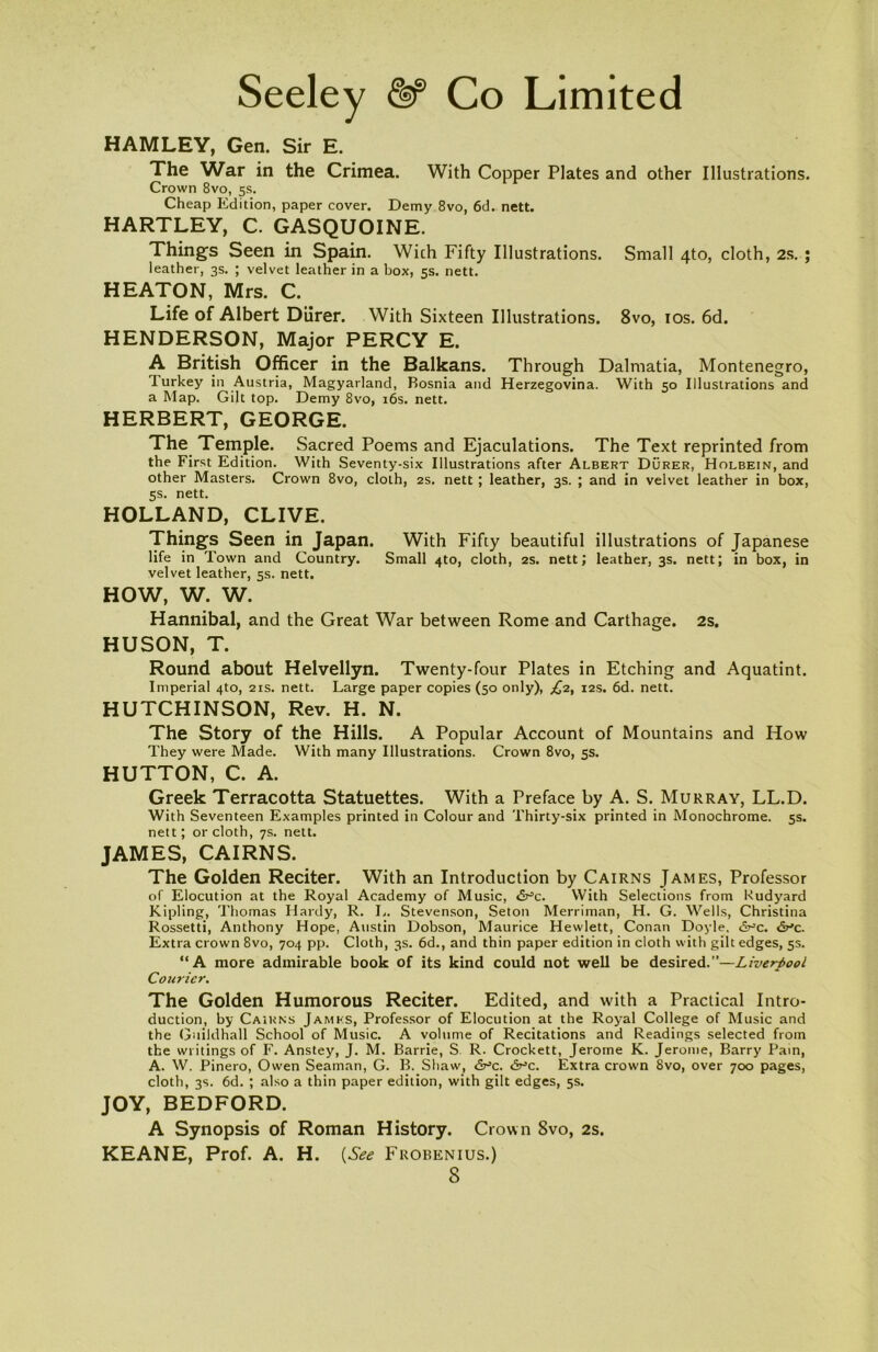 HAMLEY, Gen. Sir E. The War in the Crimea. With Copper Plates and other Illustrations. Crown 8vo, 5s. Cheap Edition, paper cover. Demy 8vo, 6d. nett. HARTLEY, C. GASQUOINE. Things Seen in Spain. Wich Fifty Illustrations. Small 4to, cloth, 2s. ; leather, 3s. ; velvet leather in a box, 5s. nett. HEATON, Mrs. C. Life of Albert Durer. With Sixteen Illustrations. 8vo, ios. 6d. HENDERSON, Major PERCY E. A British Officer in the Balkans. Through Dalmatia, Montenegro, turkey in Austria, Magyarland, Bosnia and Herzegovina. With 50 Illustrations and a Map. Gilt top. Demy 8vo, 16s. nett. HERBERT, GEORGE. The Temple. Sacred Poems and Ejaculations. The Text reprinted from the First Edition. With Seventy-six Illustrations after Albert Durer, Holbein, and other Masters. Crown 8vo, cloth, 2s. nett ; leather, 3s. ; and in velvet leather in box, 5s. nett. HOLLAND, CLIVE. Things Seen in Japan. With Fifty beautiful illustrations of Japanese life in Town and Country. Small 4to, cloth, 2s. nett; leather, 3s. nett; in box, in velvet leather, 5s. nett. HOW, W. W. Hannibal, and the Great War between Rome and Carthage. 2s. HUSON, T. Round about Helvellyn. Twenty-four Plates in Etching and Aquatint. Imperial 4to, 21s. nett. Large paper copies (50 only), £2, 12s. 6d. nett. HUTCHINSON, Rev. H. N. The Story of the Hills. A Popular Account of Mountains and How They were Made. With many Illustrations. Crown 8vo, 5s. HUTTON, C. A. Greek Terracotta Statuettes. With a Preface by A. S. Murray, LL.D. With Seventeen Examples printed in Colour and Thirty-six printed in Monochrome. 5s. nett; or cloth, 7s. nett. JAMES, CAIRNS. The Golden Reciter. With an Introduction by Cairns James, Professor of Elocution at the Royal Academy of Music, dr’c. With Selections from Rudyard Kipling, Thomas Hardy, R. L. Stevenson, Seton Merriman, H. G. Wells, Christina Rossetti, Anthony Hope, Austin Dobson, Maurice Hewlett, Conan Doyle, d^c. dr’c. Extra crown 8vo, 704 pp. Cloth, 3s. 6d., and thin paper edition in cloth with gilt edges, 5s. “A more admirable book of its kind could not well be desired.”—Liverpool Courier. The Golden Humorous Reciter. Edited, and with a Practical Intro- duction, by Cairns James, Professor of Elocution at the Royal College of Music and the Guildhall School of Music. A volume of Recitations and Readings selected from the writings of F. Anstey, J. M. Barrie, S. R. Crockett, Jerome K. Jerome, Barry Pain, A. W. Pinero, Owen Seaman, G. B. Shaw, Sr’c. <Vc. Extra crown 8vo, over 700 pages, cloth, 3s. 6d. ; also a thin paper edition, with gilt edges, 5s. JOY, BEDFORD. A Synopsis of Roman History. Crown 8vo, 2s. KEANE, Prof. A. H. (See Frobenius.)