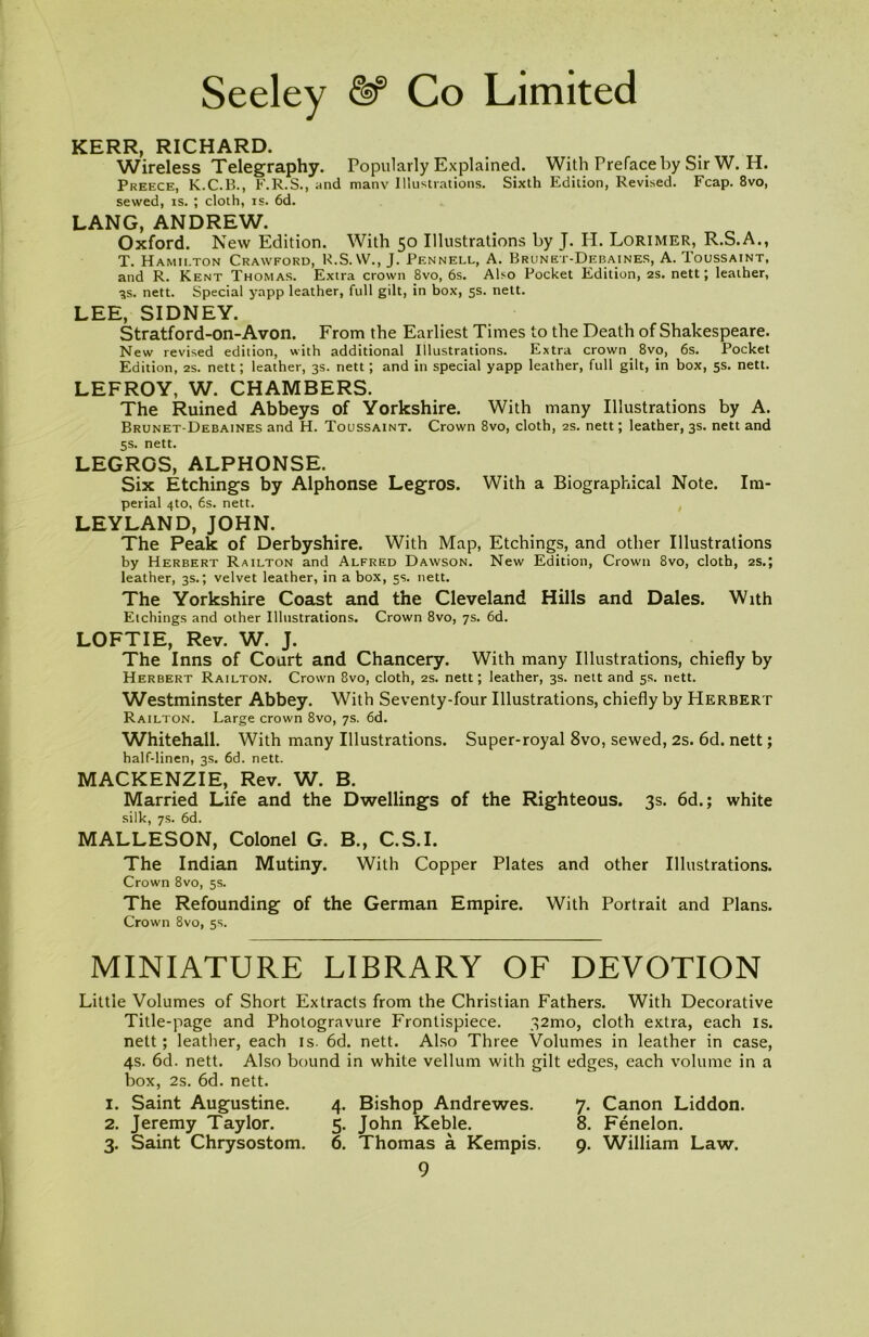 KERR, RICHARD. Wireless Telegraphy. Popularly Explained. With Preface by Sir W. H. Preece, K.C.B., F.R.S., and manv Illustrations. Sixth Edition, Revised. Fcap. 8vo, sewed, is. ; cloth, is. 6d. LANG, ANDREW. Oxford. New Edition. With 50 Illustrations by J. H. Lorimer, R.S.A., T. Hamilton Crawford, R.S.YV., J. Pennell, A. Brunet-Debaines, A. Toussaint, and R. Kent Thomas. Extra crown 8vo, 6s. Also Pocket Edition, 2s. nett; leather, ■3s. nett. Special yapp leather, full gilt, in box, 5s. nett. LEE, SIDNEY. Stratford-on-Avon. From the Earliest Times to the Death of Shakespeare. New revised edition, with additional Illustrations. Extra crown_ 8vo, 6s. Pocket Edition, 2s. nett; leather, 3s. nett; and in special yapp leather, full gilt, in box, 5s. nett. LEFROY, W. CHAMBERS. The Ruined Abbeys of Yorkshire. With many Illustrations by A. Brunet-Debaines and H. Toussaint. Crown 8vo, cloth, 2s. nett; leather, 3s. nett and 5s. nett. LEGROS, ALPHONSE. Six Etchings by Alphonse Legros. With a Biographical Note. Im- perial 4to, 6s. nett. LEYLAND, JOHN. The Peak of Derbyshire. With Map, Etchings, and other Illustrations by Herbert Railton and Alfred Dawson. New Edition, Crown 8vo, cloth, 2s.; leather, 3s.; velvet leather, in a box, 5s. nett. The Yorkshire Coast and the Cleveland Hills and Dales. With Etchings and other Illustrations. Crown 8vo, 7s. 6d. LOFT IE, Rev. W. J. The Inns of Court and Chancery. With many Illustrations, chiefly by Herbert Railton. Crown 8vo, cloth, 2s. nett; leather, 3s. nett and 5s. nett. Westminster Abbey. With Seventy-four Illustrations, chiefly by Herbert Railton. Large crown 8vo, 7s. 6d. Whitehall. With many Illustrations. Super-royal 8vo, sewed, 2s. 6d. nett; half-linen, 3s. 6d. nett. MACKENZIE, Rev. W. B. Married Life and the Dwellings of the Righteous. 3s. 6d.; white silk, 7s. 6d. MALLESON, Colonel G. B., C.S.I. The Indian Mutiny. With Copper Plates and other Illustrations. Crown 8vo, 5s. The Refounding of the German Empire. With Portrait and Plans. Crown 8vo, 5s. MINIATURE LIBRARY OF DEVOTION Little Volumes of Short Extracts from the Christian Fathers. With Decorative Title-page and Photogravure Frontispiece. 32mo, cloth extra, each is. nett; leather, each is. 6d. nett. Also Three Volumes in leather in case, 4s. 6d. nett. Also bound in white vellum with gilt edges, each volume in a box, 2s. 6d. nett. 1. Saint Augustine. 4. Bishop Andrewes. 7. Canon Liddon. 2. Jeremy Taylor. 5. John Keble. 8. Fenelon. 3. Saint Chrysostom. 6. Thomas a Kempis. 9. William Law.
