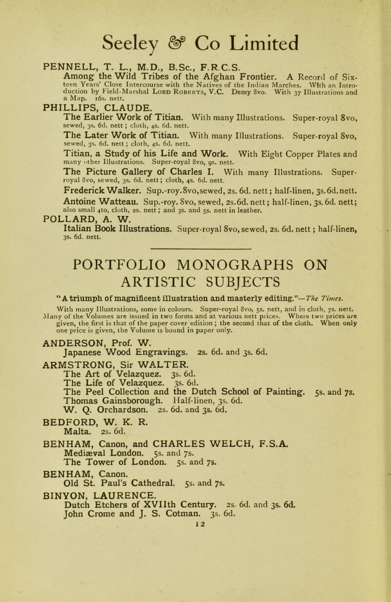 PENNELL, T. L., M.D., B.Sc., F.R.C.S. Among the Wild Tribes of the Afghan Frontier. A Record of Six- teen Years’ Close Intercourse with the Natives of the Indian Marches. With an Intro- duction by Field-Marshal Lord Roberts, V.C. Demy 8vo. With 37 Illustrations and a Map. 16s. nett. PHILLIPS, CLAUDE. The Earlier Work of Titian. With many Illustrations. Super-royal 8vo, sewed, 3s. 6d. nett; cloth, 4s. 6d. nett. The Later Work of Titian. With many Illustrations. Super-royal 8vo, sewed, 3s. 6d. nett; cloth, 4s. 6d. nett. Titian, a Study of his Life and Work. With Eight Copper Plates and many other Illustrations. Super-royal 8vo, 9s. nett. The Picture Gallery of Charles I. With many Illustrations. Super- royal 8vo, sewed, 3s. 6d. nett; cloth, 4s. 6d. nett. Frederick Walker. Sup.-roy.8vo,sewed, 2s. 6d. nett; half-linen, 3s. 6d.nett. Antoine Watteau. Sup.-roy. Svo, sewed, 2s.6d. nett; half-linen, 3s.6d. nett; also small 4to, cloth, 2s. nett; and 3s. and ss. nett in leather. POLLARD, A. W. Italian Book Illustrations. Super-royal 8vo, sewed, 2s. 6d. nett; half-linen, 3s. 6d. nett. PORTFOLIO MONOGRAPHS ON ARTISTIC SUBJECTS “A triumph of magnificent illustration and masterly editing.”— The Times. With many Illustrations, some in colours. Super-royal 8vo, 5s. nett, and in cloth, 7s. nett. Many of the Volumes are issued in two forms and at various nett pi ices. Where two prices are given, the first is that of the paper cover edition ; the second that of the cloth. When only one price is given, the Volume is bound in paper only. ANDERSON, Prof. W. Japanese Wood Engravings. 2s. 6d. and 3s. 6d. ARMSTRONG, Sir WALTER. The Art of Velazquez. 3s. 6d. The Life of Velazquez. 3s. 6d. The Peel Collection and the Dutch School of Painting. 5s. and 7s. Thomas Gainsborough. Half-linen, 3s. 6d. W. Q. Orchardson. 2s. 6d. and 3s. 6d. BEDFORD, W. K. R. Malta. 2s. 6d. BENHAM, Canon, and CHARLES WELCH, F.S.A. Mediaeval London. 5s. and 7s. The Tower of London. 5s. and 7s. BENHAM, Canon. Old St. Paul’s Cathedral. 5s. and 7s. BINYON, LAURENCE. Dutch Etchers of XVIIth Century. 2s. 6d. and 3s. 6d. John Crome and J. S. Cotman. 3s. 6d.